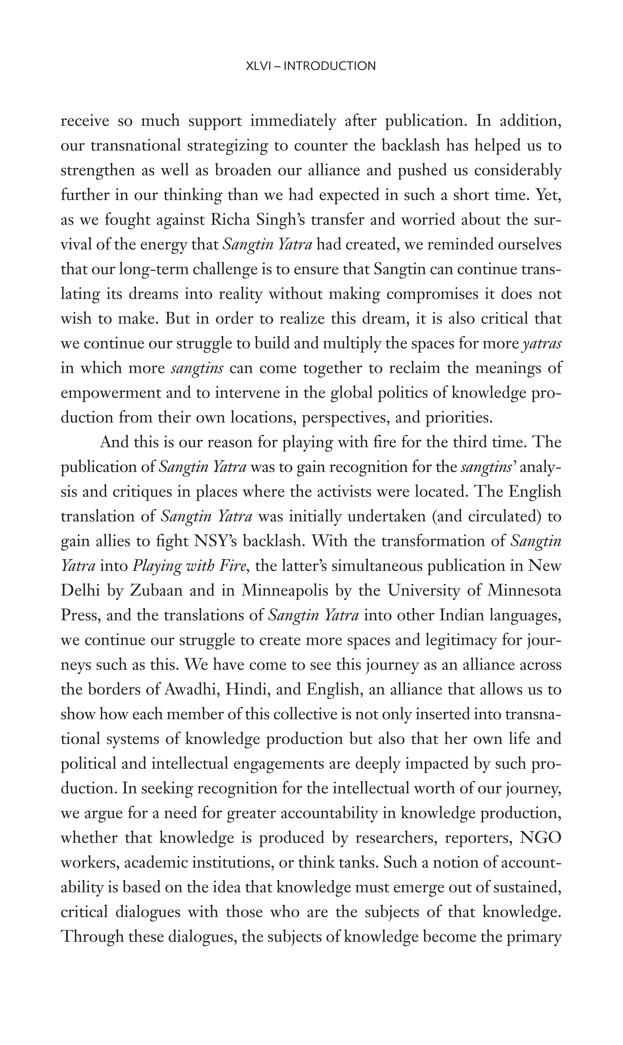 receive so much support immediately after publication. In addition,
our transnational strategizing to counter the backlash has helped us to
strengthen as well as broaden our alliance and pushed us considerably
further in our thinking than we had expected in such a short time. Yet,
as we fought against Richa Singh’s transfer and worried about the sur-
vival of the energy that Sangtin Yatra had created, we reminded ourselves
that our long-term challenge is to ensure that Sangtin can continue trans-
lating its dreams into reality without making compromises it does not
wish to make. But in order to realize this dream, it is also critical that
we continue our struggle to build and multiply the spaces for more yatras
in which more sangtins can come together to reclaim the meanings of
empowerment and to intervene in the global politics of knowledge pro-
duction from their own locations, perspectives, and priorities.
And this is our reason for playing with Wre for the third time. The
publication of Sangtin Yatra was to gain recognition for the sangtins’ analy-
sis and critiques in places where the activists were located. The English
translation of Sangtin Yatra was initially undertaken (and circulated) to
gain allies to Wght NSY’s backlash. With the transformation of Sangtin
Yatra into Playing with Fire, the latter’s simultaneous publication in New
Delhi by Zubaan and in Minneapolis by the University of Minnesota
Press, and the translations of Sangtin Yatra into other Indian languages,
we continue our struggle to create more spaces and legitimacy for jour-
neys such as this. We have come to see this journey as an alliance across
the borders of Awadhi, Hindi, and English, an alliance that allows us to
show how each member of this collective is not only inserted into transna-
tional systems of knowledge production but also that her own life and
political and intellectual engagements are deeply impacted by such pro-
duction. In seeking recognition for the intellectual worth of our journey,
we argue for a need for greater accountability in knowledge production,
whether that knowledge is produced by researchers, reporters, NGO
workers, academic institutions, or think tanks. Such a notion of account-
ability is based on the idea that knowledge must emerge out of sustained,
critical dialogues with those who are the subjects of that knowledge.
Through these dialogues, the subjects of knowledge become the primary
XLVI – INTRODUCTION
 
