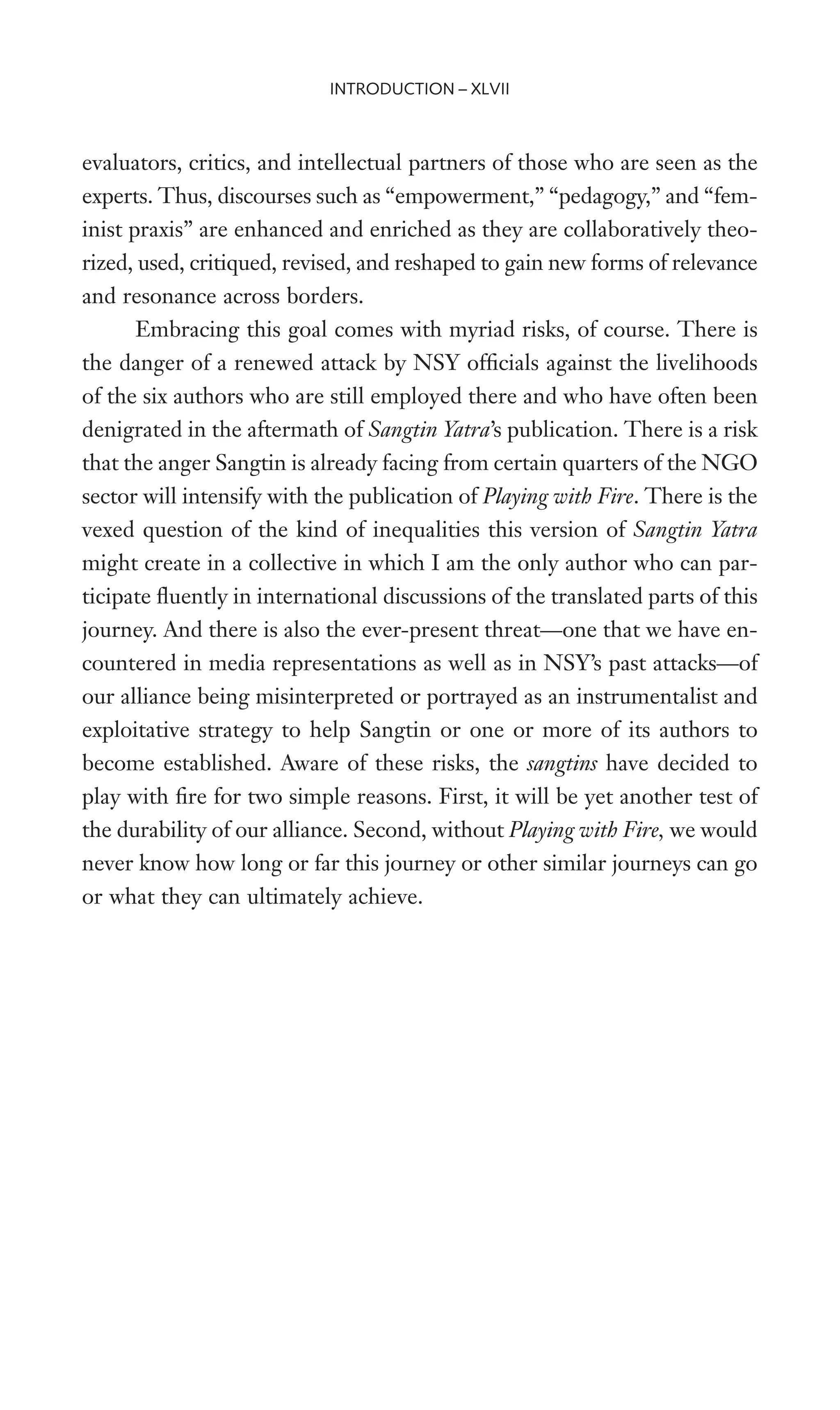 evaluators, critics, and intellectual partners of those who are seen as the
experts. Thus, discourses such as “empowerment,” “pedagogy,” and “fem-
inist praxis” are enhanced and enriched as they are collaboratively theo-
rized, used, critiqued, revised, and reshaped to gain new forms of relevance
and resonance across borders.
Embracing this goal comes with myriad risks, of course. There is
the danger of a renewed attack by NSY ofWcials against the livelihoods
of the six authors who are still employed there and who have often been
denigrated in the aftermath of Sangtin Yatra’s publication. There is a risk
that the anger Sangtin is already facing from certain quarters of the NGO
sector will intensify with the publication of Playing with Fire. There is the
vexed question of the kind of inequalities this version of Sangtin Yatra
might create in a collective in which I am the only author who can par-
ticipate Xuently in international discussions of the translated parts of this
journey. And there is also the ever-present threat—one that we have en-
countered in media representations as well as in NSY’s past attacks—of
our alliance being misinterpreted or portrayed as an instrumentalist and
exploitative strategy to help Sangtin or one or more of its authors to
become established. Aware of these risks, the sangtins have decided to
play with Wre for two simple reasons. First, it will be yet another test of
the durability of our alliance. Second, without Playing with Fire, we would
never know how long or far this journey or other similar journeys can go
or what they can ultimately achieve.
INTRODUCTION – XLVII
 