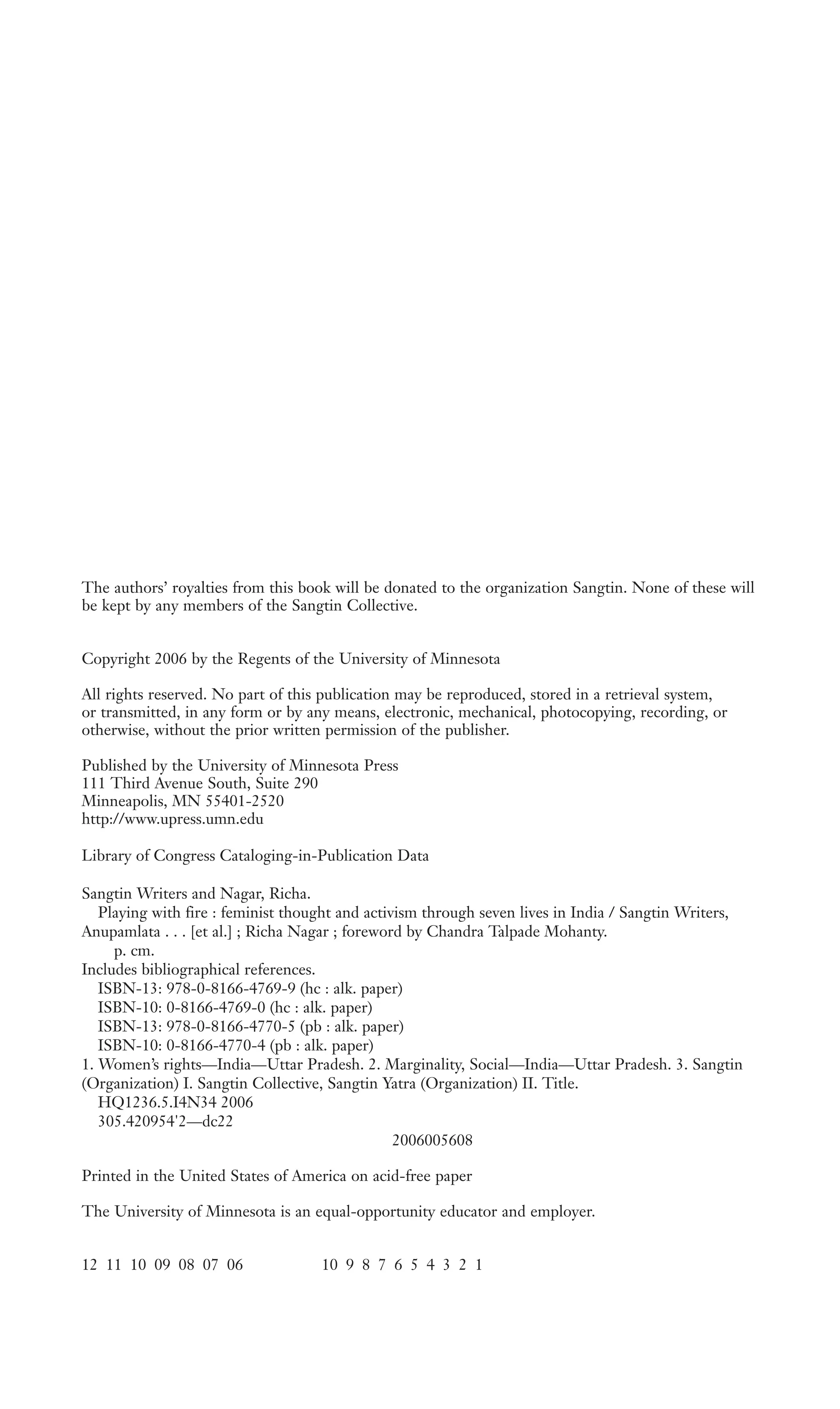 The authors’ royalties from this book will be donated to the organization Sangtin. None of these will
be kept by any members of the Sangtin Collective.
Copyright 2006 by the Regents of the University of Minnesota
All rights reserved. No part of this publication may be reproduced, stored in a retrieval system,
or transmitted, in any form or by any means, electronic, mechanical, photocopying, recording, or
otherwise, without the prior written permission of the publisher.
Published by the University of Minnesota Press
111 Third Avenue South, Suite 290
Minneapolis, MN 55401-2520
http://www.upress.umn.edu
Library of Congress Cataloging-in-Publication Data
Sangtin Writers and Nagar, Richa.
Playing with fire : feminist thought and activism through seven lives in India / Sangtin Writers,
Anupamlata . . . [et al.] ; Richa Nagar ; foreword by Chandra Talpade Mohanty.
p. cm.
Includes bibliographical references.
ISBN-13: 978-0-8166-4769-9 (hc : alk. paper)
ISBN-10: 0-8166-4769-0 (hc : alk. paper)
ISBN-13: 978-0-8166-4770-5 (pb : alk. paper)
ISBN-10: 0-8166-4770-4 (pb : alk. paper)
1. Women’s rights—India—Uttar Pradesh. 2. Marginality, Social—India—Uttar Pradesh. 3. Sangtin
(Organization) I. Sangtin Collective, Sangtin Yatra (Organization) II. Title.
HQ1236.5.I4N34 2006
305.420954'2—dc22
2006005608
Printed in the United States of America on acid-free paper
The University of Minnesota is an equal-opportunity educator and employer.
12 11 10 09 08 07 06 10 9 8 7 6 5 4 3 2 1
 