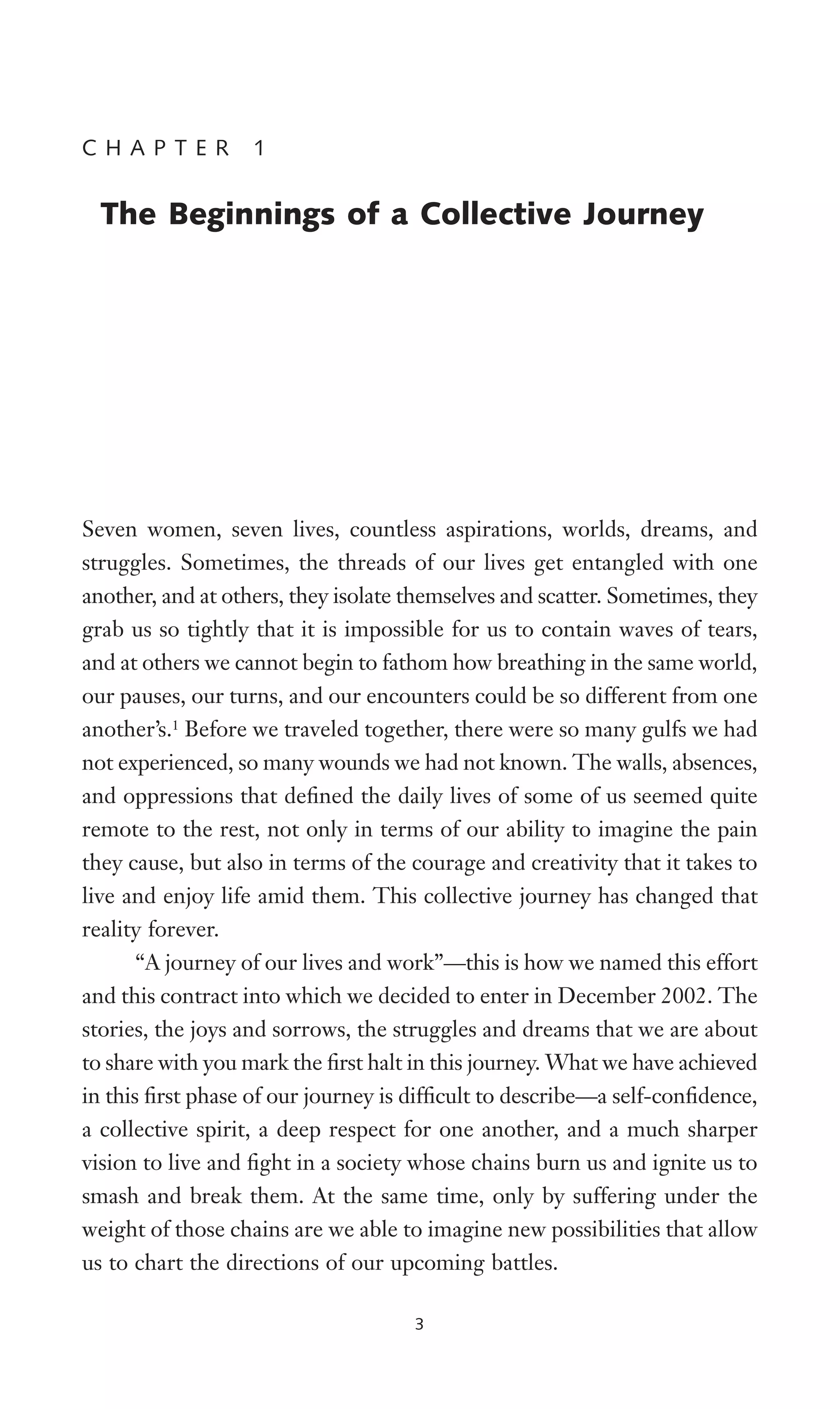 Seven women, seven lives, countless aspirations, worlds, dreams, and
struggles. Sometimes, the threads of our lives get entangled with one
another, and at others, they isolate themselves and scatter. Sometimes, they
grab us so tightly that it is impossible for us to contain waves of tears,
and at others we cannot begin to fathom how breathing in the same world,
our pauses, our turns, and our encounters could be so different from one
another’s.1
Before we traveled together, there were so many gulfs we had
not experienced, so many wounds we had not known. The walls, absences,
and oppressions that deWned the daily lives of some of us seemed quite
remote to the rest, not only in terms of our ability to imagine the pain
they cause, but also in terms of the courage and creativity that it takes to
live and enjoy life amid them. This collective journey has changed that
reality forever.
“A journey of our lives and work”—this is how we named this effort
and this contract into which we decided to enter in December 2002. The
stories, the joys and sorrows, the struggles and dreams that we are about
to share with you mark the Wrst halt in this journey. What we have achieved
in this Wrst phase of our journey is difWcult to describe—a self-conWdence,
a collective spirit, a deep respect for one another, and a much sharper
vision to live and Wght in a society whose chains burn us and ignite us to
smash and break them. At the same time, only by suffering under the
weight of those chains are we able to imagine new possibilities that allow
us to chart the directions of our upcoming battles.
3
C H A P T E R 1
The Beginnings of a Collective Journey
 