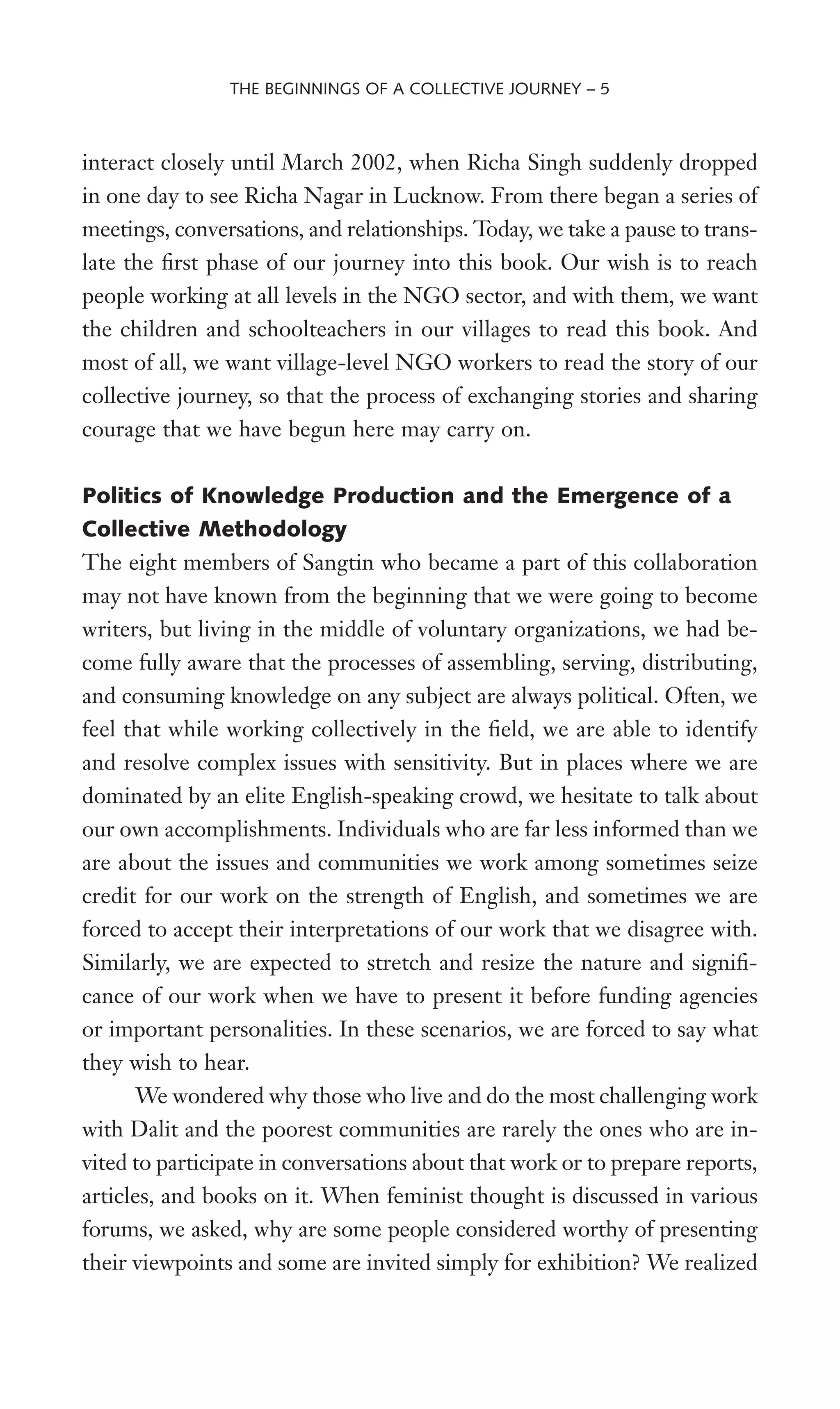 interact closely until March 2002, when Richa Singh suddenly dropped
in one day to see Richa Nagar in Lucknow. From there began a series of
meetings, conversations, and relationships. Today, we take a pause to trans-
late the Wrst phase of our journey into this book. Our wish is to reach
people working at all levels in the NGO sector, and with them, we want
the children and schoolteachers in our villages to read this book. And
most of all, we want village-level NGO workers to read the story of our
collective journey, so that the process of exchanging stories and sharing
courage that we have begun here may carry on.
Politics of Knowledge Production and the Emergence of a
Collective Methodology
The eight members of Sangtin who became a part of this collaboration
may not have known from the beginning that we were going to become
writers, but living in the middle of voluntary organizations, we had be-
come fully aware that the processes of assembling, serving, distributing,
and consuming knowledge on any subject are always political. Often, we
feel that while working collectively in the Weld, we are able to identify
and resolve complex issues with sensitivity. But in places where we are
dominated by an elite English-speaking crowd, we hesitate to talk about
our own accomplishments. Individuals who are far less informed than we
are about the issues and communities we work among sometimes seize
credit for our work on the strength of English, and sometimes we are
forced to accept their interpretations of our work that we disagree with.
Similarly, we are expected to stretch and resize the nature and signiW-
cance of our work when we have to present it before funding agencies
or important personalities. In these scenarios, we are forced to say what
they wish to hear.
We wondered why those who live and do the most challenging work
with Dalit and the poorest communities are rarely the ones who are in-
vited to participate in conversations about that work or to prepare reports,
articles, and books on it. When feminist thought is discussed in various
forums, we asked, why are some people considered worthy of presenting
their viewpoints and some are invited simply for exhibition? We realized
THE BEGINNINGS OF A COLLECTIVE JOURNEY – 5
 