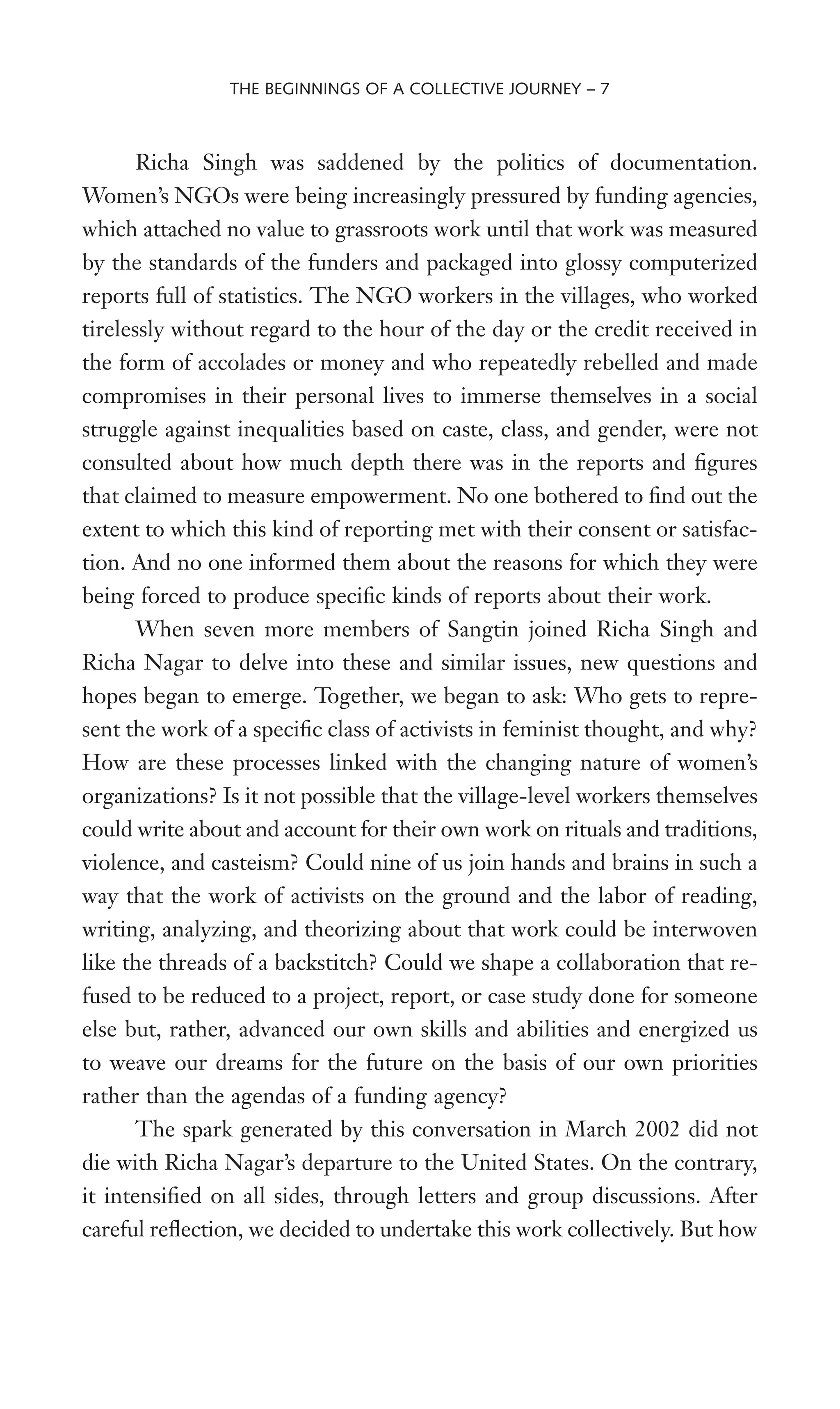 Richa Singh was saddened by the politics of documentation.
Women’s NGOs were being increasingly pressured by funding agencies,
which attached no value to grassroots work until that work was measured
by the standards of the funders and packaged into glossy computerized
reports full of statistics. The NGO workers in the villages, who worked
tirelessly without regard to the hour of the day or the credit received in
the form of accolades or money and who repeatedly rebelled and made
compromises in their personal lives to immerse themselves in a social
struggle against inequalities based on caste, class, and gender, were not
consulted about how much depth there was in the reports and Wgures
that claimed to measure empowerment. No one bothered to Wnd out the
extent to which this kind of reporting met with their consent or satisfac-
tion. And no one informed them about the reasons for which they were
being forced to produce speciWc kinds of reports about their work.
When seven more members of Sangtin joined Richa Singh and
Richa Nagar to delve into these and similar issues, new questions and
hopes began to emerge. Together, we began to ask: Who gets to repre-
sent the work of a speciWc class of activists in feminist thought, and why?
How are these processes linked with the changing nature of women’s
organizations? Is it not possible that the village-level workers themselves
could write about and account for their own work on rituals and traditions,
violence, and casteism? Could nine of us join hands and brains in such a
way that the work of activists on the ground and the labor of reading,
writing, analyzing, and theorizing about that work could be interwoven
like the threads of a backstitch? Could we shape a collaboration that re-
fused to be reduced to a project, report, or case study done for someone
else but, rather, advanced our own skills and abilities and energized us
to weave our dreams for the future on the basis of our own priorities
rather than the agendas of a funding agency?
The spark generated by this conversation in March 2002 did not
die with Richa Nagar’s departure to the United States. On the contrary,
it intensiWed on all sides, through letters and group discussions. After
careful reXection, we decided to undertake this work collectively. But how
THE BEGINNINGS OF A COLLECTIVE JOURNEY – 7
 