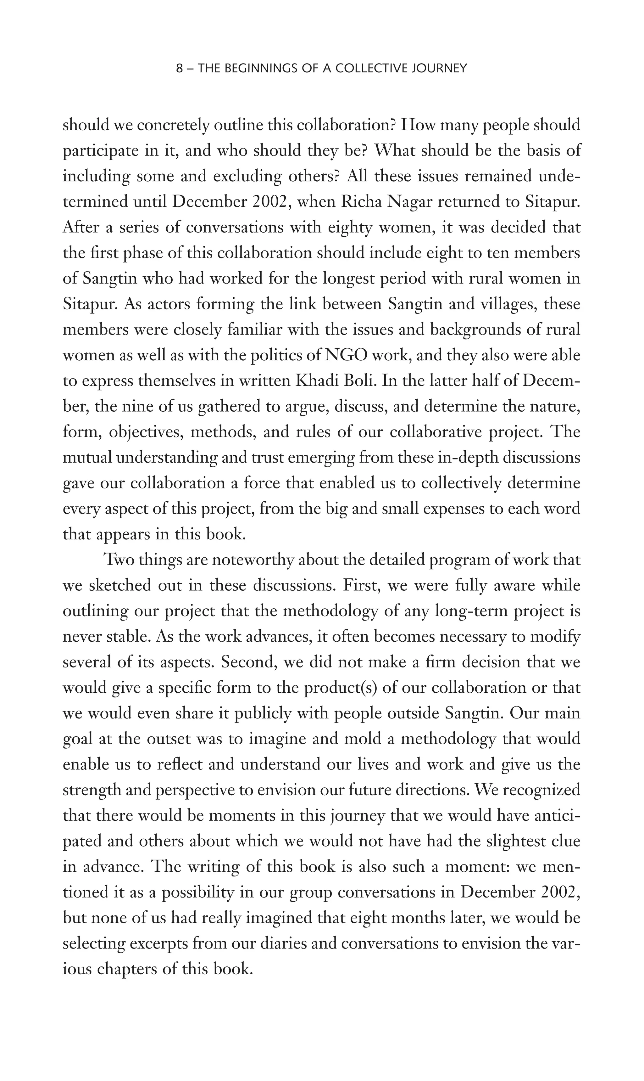 should we concretely outline this collaboration? How many people should
participate in it, and who should they be? What should be the basis of
including some and excluding others? All these issues remained unde-
termined until December 2002, when Richa Nagar returned to Sitapur.
After a series of conversations with eighty women, it was decided that
the Wrst phase of this collaboration should include eight to ten members
of Sangtin who had worked for the longest period with rural women in
Sitapur. As actors forming the link between Sangtin and villages, these
members were closely familiar with the issues and backgrounds of rural
women as well as with the politics of NGO work, and they also were able
to express themselves in written Khadi Boli. In the latter half of Decem-
ber, the nine of us gathered to argue, discuss, and determine the nature,
form, objectives, methods, and rules of our collaborative project. The
mutual understanding and trust emerging from these in-depth discussions
gave our collaboration a force that enabled us to collectively determine
every aspect of this project, from the big and small expenses to each word
that appears in this book.
Two things are noteworthy about the detailed program of work that
we sketched out in these discussions. First, we were fully aware while
outlining our project that the methodology of any long-term project is
never stable. As the work advances, it often becomes necessary to modify
several of its aspects. Second, we did not make a Wrm decision that we
would give a speciWc form to the product(s) of our collaboration or that
we would even share it publicly with people outside Sangtin. Our main
goal at the outset was to imagine and mold a methodology that would
enable us to reXect and understand our lives and work and give us the
strength and perspective to envision our future directions. We recognized
that there would be moments in this journey that we would have antici-
pated and others about which we would not have had the slightest clue
in advance. The writing of this book is also such a moment: we men-
tioned it as a possibility in our group conversations in December 2002,
but none of us had really imagined that eight months later, we would be
selecting excerpts from our diaries and conversations to envision the var-
ious chapters of this book.
8 – THE BEGINNINGS OF A COLLECTIVE JOURNEY
 