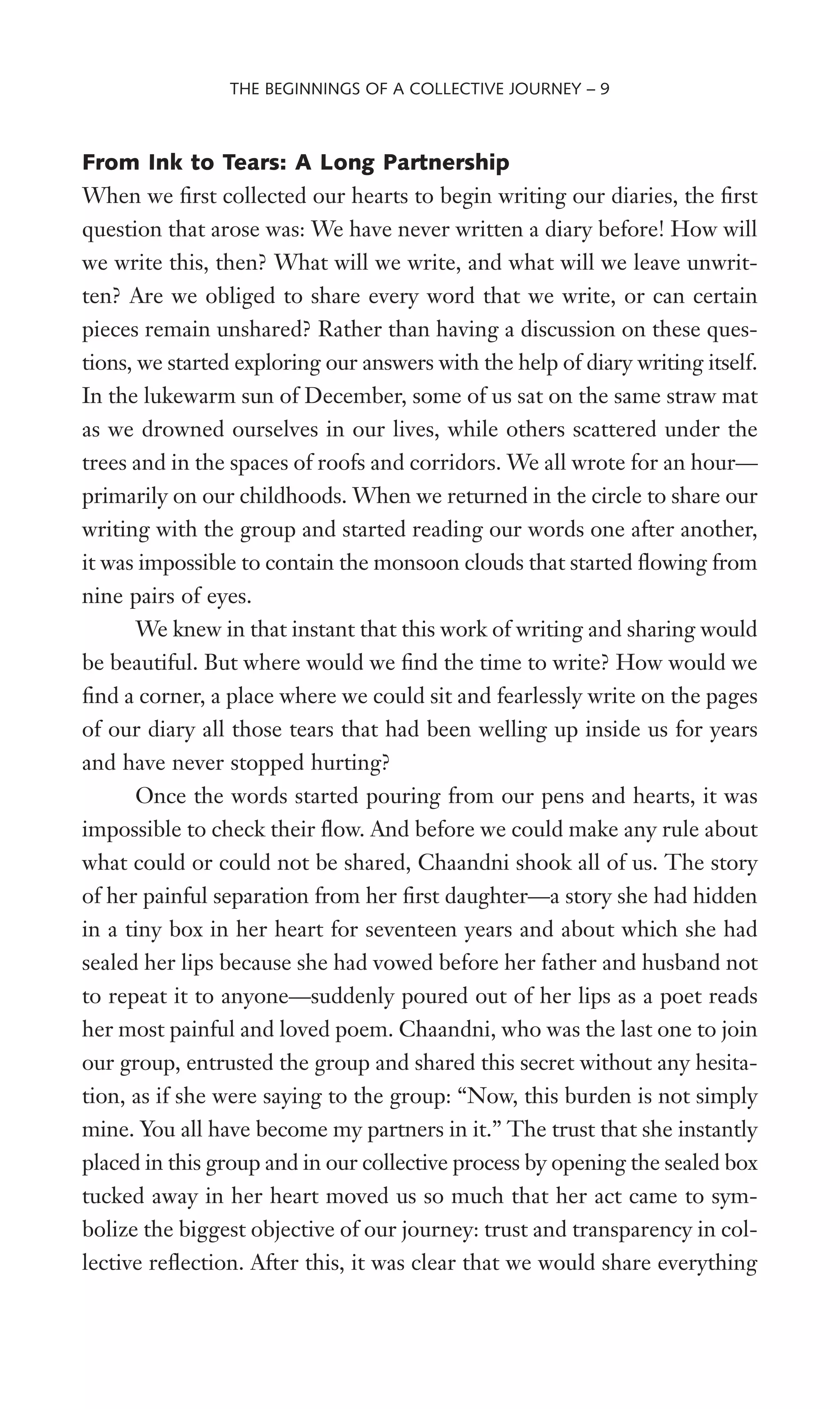 From Ink to Tears: A Long Partnership
When we Wrst collected our hearts to begin writing our diaries, the Wrst
question that arose was: We have never written a diary before! How will
we write this, then? What will we write, and what will we leave unwrit-
ten? Are we obliged to share every word that we write, or can certain
pieces remain unshared? Rather than having a discussion on these ques-
tions, we started exploring our answers with the help of diary writing itself.
In the lukewarm sun of December, some of us sat on the same straw mat
as we drowned ourselves in our lives, while others scattered under the
trees and in the spaces of roofs and corridors. We all wrote for an hour—
primarily on our childhoods. When we returned in the circle to share our
writing with the group and started reading our words one after another,
it was impossible to contain the monsoon clouds that started Xowing from
nine pairs of eyes.
We knew in that instant that this work of writing and sharing would
be beautiful. But where would we Wnd the time to write? How would we
Wnd a corner, a place where we could sit and fearlessly write on the pages
of our diary all those tears that had been welling up inside us for years
and have never stopped hurting?
Once the words started pouring from our pens and hearts, it was
impossible to check their Xow. And before we could make any rule about
what could or could not be shared, Chaandni shook all of us. The story
of her painful separation from her Wrst daughter—a story she had hidden
in a tiny box in her heart for seventeen years and about which she had
sealed her lips because she had vowed before her father and husband not
to repeat it to anyone—suddenly poured out of her lips as a poet reads
her most painful and loved poem. Chaandni, who was the last one to join
our group, entrusted the group and shared this secret without any hesita-
tion, as if she were saying to the group: “Now, this burden is not simply
mine. You all have become my partners in it.” The trust that she instantly
placed in this group and in our collective process by opening the sealed box
tucked away in her heart moved us so much that her act came to sym-
bolize the biggest objective of our journey: trust and transparency in col-
lective reXection. After this, it was clear that we would share everything
THE BEGINNINGS OF A COLLECTIVE JOURNEY – 9
 