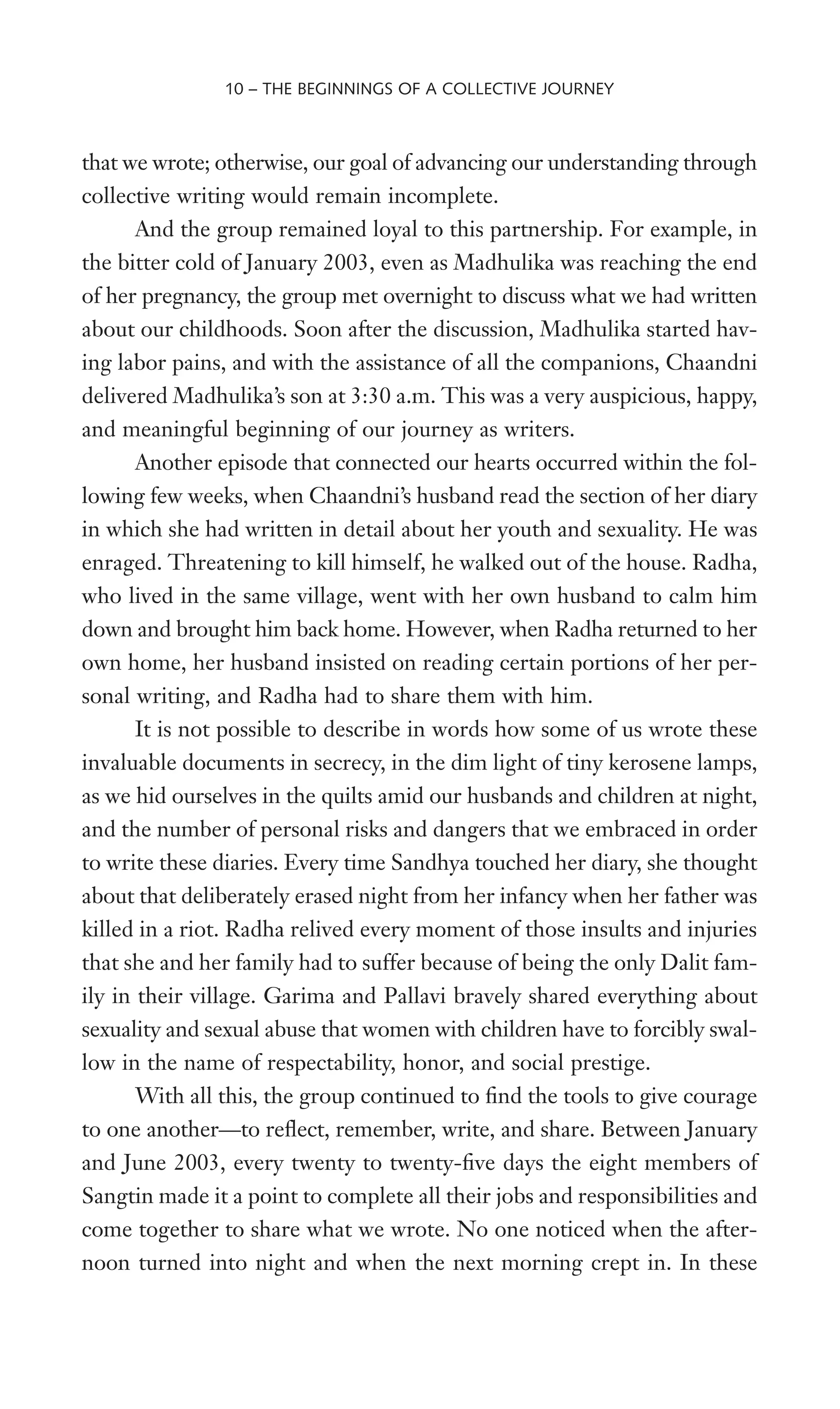 that we wrote; otherwise, our goal of advancing our understanding through
collective writing would remain incomplete.
And the group remained loyal to this partnership. For example, in
the bitter cold of January 2003, even as Madhulika was reaching the end
of her pregnancy, the group met overnight to discuss what we had written
about our childhoods. Soon after the discussion, Madhulika started hav-
ing labor pains, and with the assistance of all the companions, Chaandni
delivered Madhulika’s son at 3:30 a.m. This was a very auspicious, happy,
and meaningful beginning of our journey as writers.
Another episode that connected our hearts occurred within the fol-
lowing few weeks, when Chaandni’s husband read the section of her diary
in which she had written in detail about her youth and sexuality. He was
enraged. Threatening to kill himself, he walked out of the house. Radha,
who lived in the same village, went with her own husband to calm him
down and brought him back home. However, when Radha returned to her
own home, her husband insisted on reading certain portions of her per-
sonal writing, and Radha had to share them with him.
It is not possible to describe in words how some of us wrote these
invaluable documents in secrecy, in the dim light of tiny kerosene lamps,
as we hid ourselves in the quilts amid our husbands and children at night,
and the number of personal risks and dangers that we embraced in order
to write these diaries. Every time Sandhya touched her diary, she thought
about that deliberately erased night from her infancy when her father was
killed in a riot. Radha relived every moment of those insults and injuries
that she and her family had to suffer because of being the only Dalit fam-
ily in their village. Garima and Pallavi bravely shared everything about
sexuality and sexual abuse that women with children have to forcibly swal-
low in the name of respectability, honor, and social prestige.
With all this, the group continued to Wnd the tools to give courage
to one another—to reXect, remember, write, and share. Between January
and June 2003, every twenty to twenty-Wve days the eight members of
Sangtin made it a point to complete all their jobs and responsibilities and
come together to share what we wrote. No one noticed when the after-
noon turned into night and when the next morning crept in. In these
10 – THE BEGINNINGS OF A COLLECTIVE JOURNEY
 