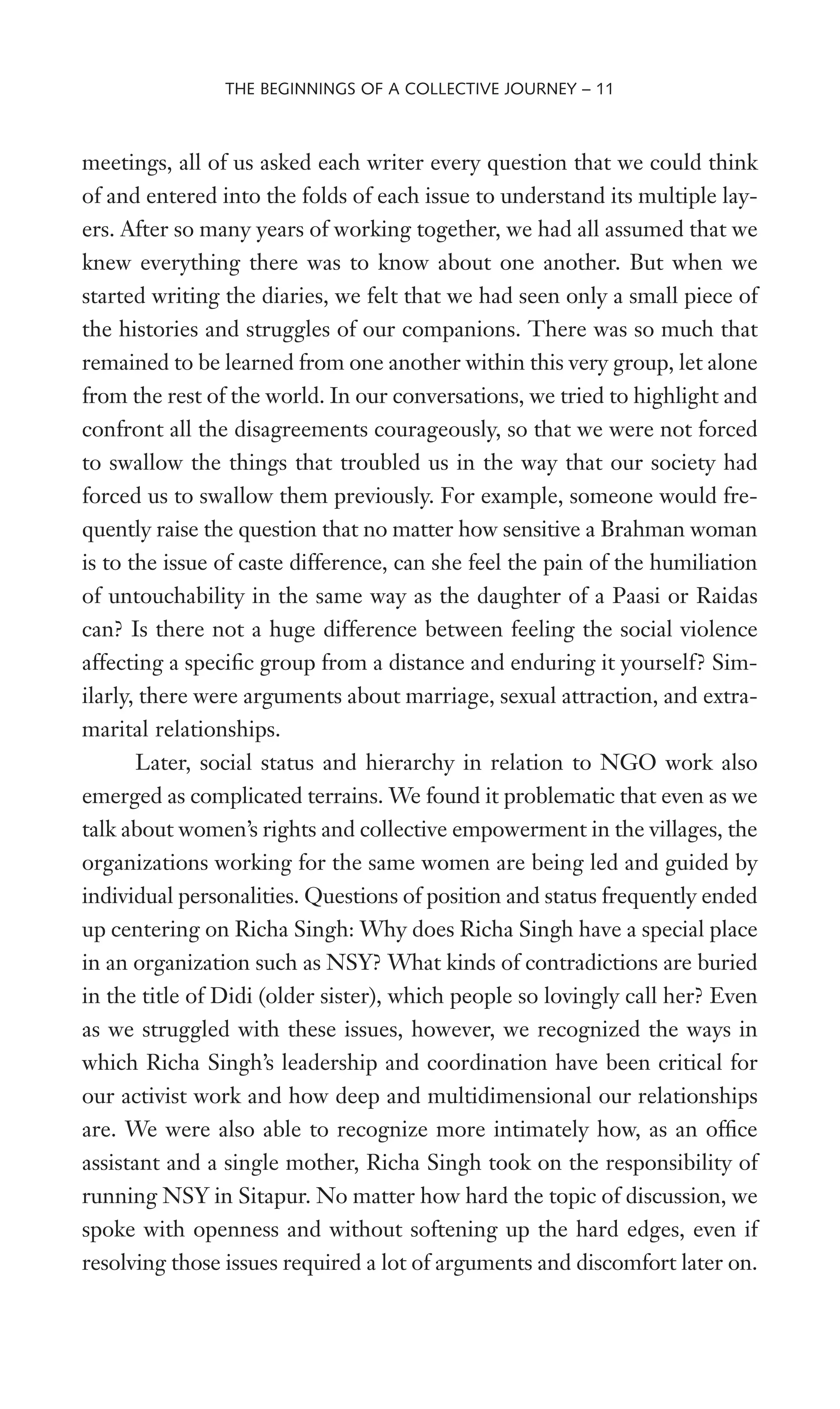meetings, all of us asked each writer every question that we could think
of and entered into the folds of each issue to understand its multiple lay-
ers. After so many years of working together, we had all assumed that we
knew everything there was to know about one another. But when we
started writing the diaries, we felt that we had seen only a small piece of
the histories and struggles of our companions. There was so much that
remained to be learned from one another within this very group, let alone
from the rest of the world. In our conversations, we tried to highlight and
confront all the disagreements courageously, so that we were not forced
to swallow the things that troubled us in the way that our society had
forced us to swallow them previously. For example, someone would fre-
quently raise the question that no matter how sensitive a Brahman woman
is to the issue of caste difference, can she feel the pain of the humiliation
of untouchability in the same way as the daughter of a Paasi or Raidas
can? Is there not a huge difference between feeling the social violence
affecting a speciWc group from a distance and enduring it yourself? Sim-
ilarly, there were arguments about marriage, sexual attraction, and extra-
marital relationships.
Later, social status and hierarchy in relation to NGO work also
emerged as complicated terrains. We found it problematic that even as we
talk about women’s rights and collective empowerment in the villages, the
organizations working for the same women are being led and guided by
individual personalities. Questions of position and status frequently ended
up centering on Richa Singh: Why does Richa Singh have a special place
in an organization such as NSY? What kinds of contradictions are buried
in the title of Didi (older sister), which people so lovingly call her? Even
as we struggled with these issues, however, we recognized the ways in
which Richa Singh’s leadership and coordination have been critical for
our activist work and how deep and multidimensional our relationships
are. We were also able to recognize more intimately how, as an ofWce
assistant and a single mother, Richa Singh took on the responsibility of
running NSY in Sitapur. No matter how hard the topic of discussion, we
spoke with openness and without softening up the hard edges, even if
resolving those issues required a lot of arguments and discomfort later on.
THE BEGINNINGS OF A COLLECTIVE JOURNEY – 11
 