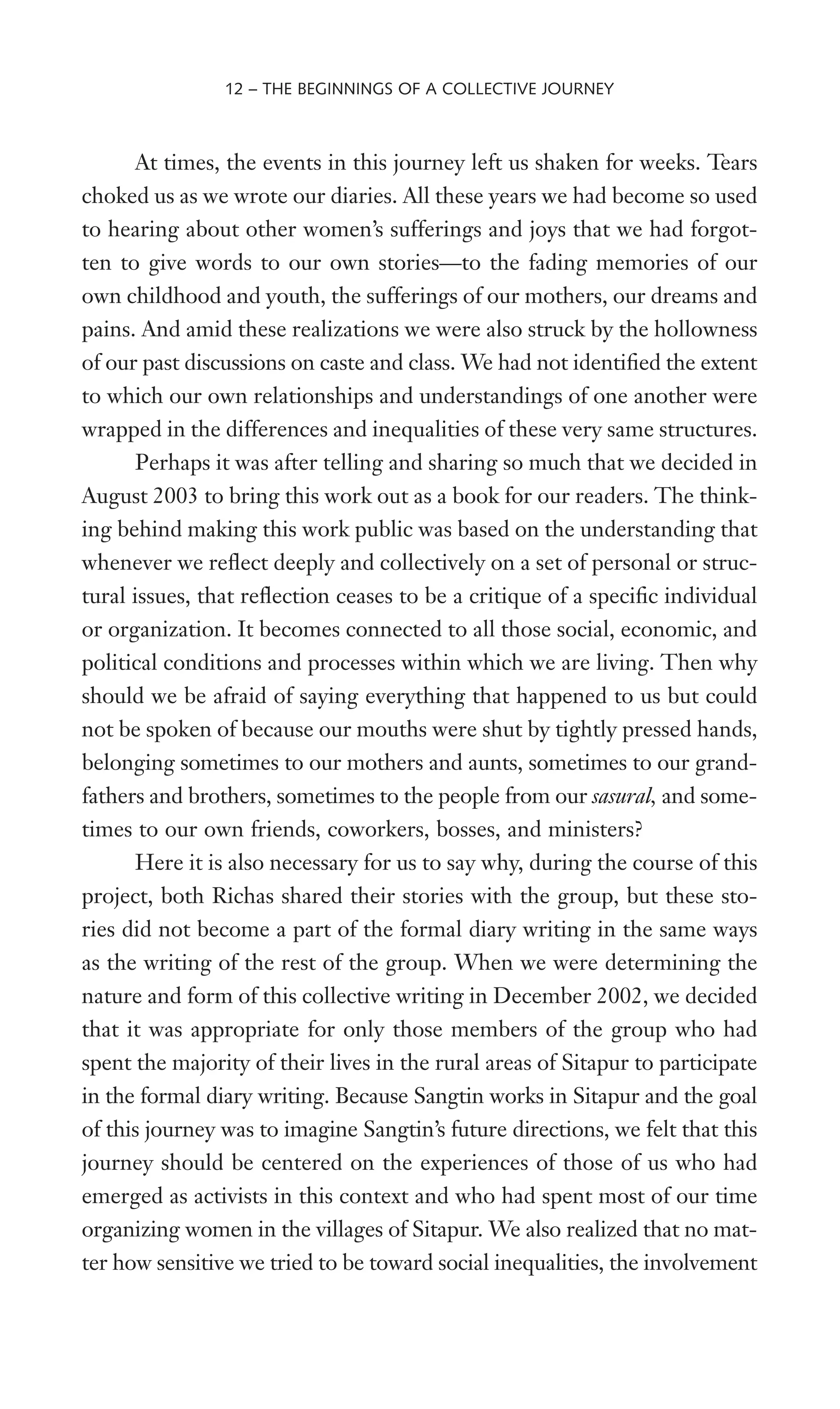 At times, the events in this journey left us shaken for weeks. Tears
choked us as we wrote our diaries. All these years we had become so used
to hearing about other women’s sufferings and joys that we had forgot-
ten to give words to our own stories—to the fading memories of our
own childhood and youth, the sufferings of our mothers, our dreams and
pains. And amid these realizations we were also struck by the hollowness
of our past discussions on caste and class. We had not identiWed the extent
to which our own relationships and understandings of one another were
wrapped in the differences and inequalities of these very same structures.
Perhaps it was after telling and sharing so much that we decided in
August 2003 to bring this work out as a book for our readers. The think-
ing behind making this work public was based on the understanding that
whenever we reXect deeply and collectively on a set of personal or struc-
tural issues, that reXection ceases to be a critique of a speciWc individual
or organization. It becomes connected to all those social, economic, and
political conditions and processes within which we are living. Then why
should we be afraid of saying everything that happened to us but could
not be spoken of because our mouths were shut by tightly pressed hands,
belonging sometimes to our mothers and aunts, sometimes to our grand-
fathers and brothers, sometimes to the people from our sasural, and some-
times to our own friends, coworkers, bosses, and ministers?
Here it is also necessary for us to say why, during the course of this
project, both Richas shared their stories with the group, but these sto-
ries did not become a part of the formal diary writing in the same ways
as the writing of the rest of the group. When we were determining the
nature and form of this collective writing in December 2002, we decided
that it was appropriate for only those members of the group who had
spent the majority of their lives in the rural areas of Sitapur to participate
in the formal diary writing. Because Sangtin works in Sitapur and the goal
of this journey was to imagine Sangtin’s future directions, we felt that this
journey should be centered on the experiences of those of us who had
emerged as activists in this context and who had spent most of our time
organizing women in the villages of Sitapur. We also realized that no mat-
ter how sensitive we tried to be toward social inequalities, the involvement
12 – THE BEGINNINGS OF A COLLECTIVE JOURNEY
 