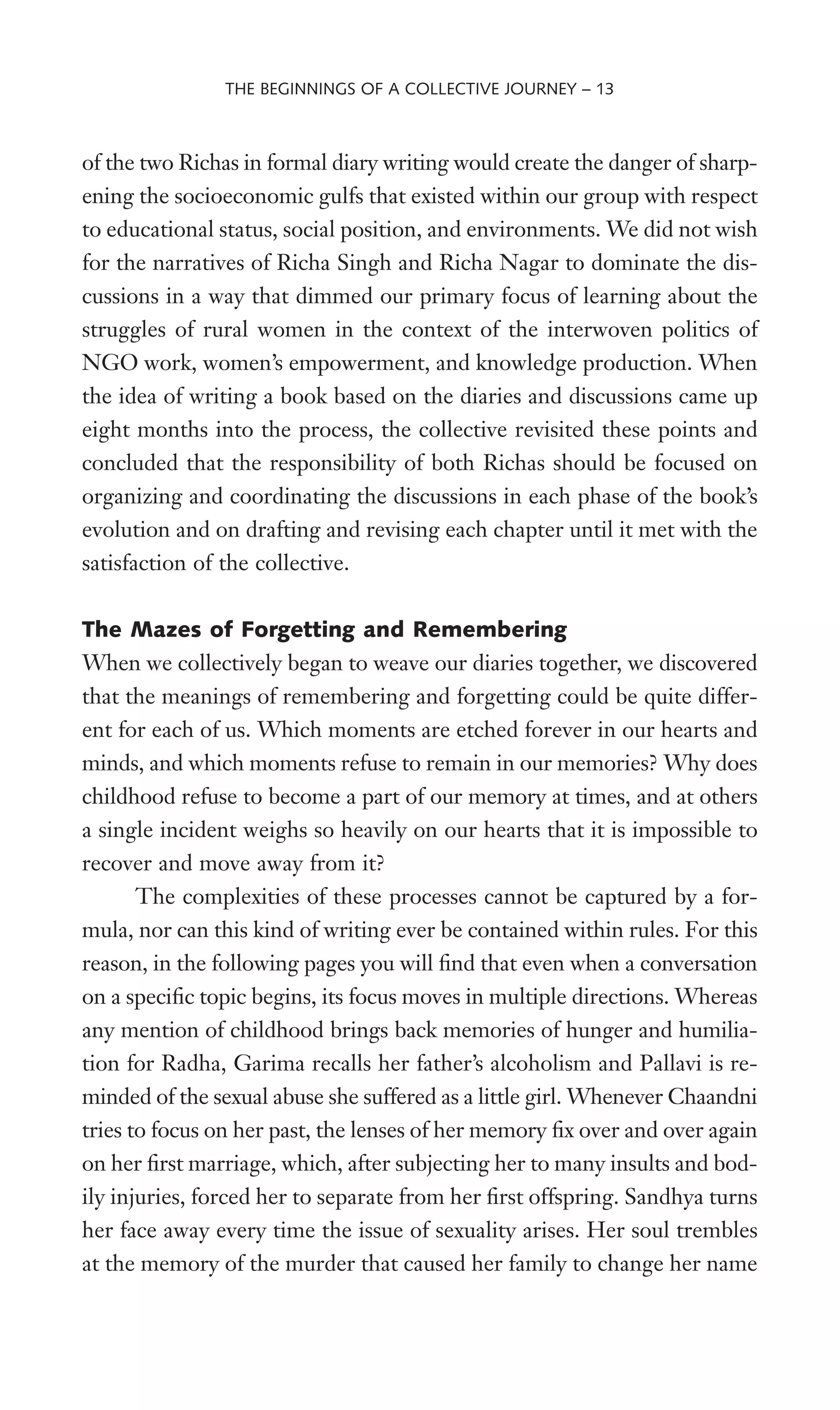 of the two Richas in formal diary writing would create the danger of sharp-
ening the socioeconomic gulfs that existed within our group with respect
to educational status, social position, and environments. We did not wish
for the narratives of Richa Singh and Richa Nagar to dominate the dis-
cussions in a way that dimmed our primary focus of learning about the
struggles of rural women in the context of the interwoven politics of
NGO work, women’s empowerment, and knowledge production. When
the idea of writing a book based on the diaries and discussions came up
eight months into the process, the collective revisited these points and
concluded that the responsibility of both Richas should be focused on
organizing and coordinating the discussions in each phase of the book’s
evolution and on drafting and revising each chapter until it met with the
satisfaction of the collective.
The Mazes of Forgetting and Remembering
When we collectively began to weave our diaries together, we discovered
that the meanings of remembering and forgetting could be quite differ-
ent for each of us. Which moments are etched forever in our hearts and
minds, and which moments refuse to remain in our memories? Why does
childhood refuse to become a part of our memory at times, and at others
a single incident weighs so heavily on our hearts that it is impossible to
recover and move away from it?
The complexities of these processes cannot be captured by a for-
mula, nor can this kind of writing ever be contained within rules. For this
reason, in the following pages you will Wnd that even when a conversation
on a speciWc topic begins, its focus moves in multiple directions. Whereas
any mention of childhood brings back memories of hunger and humilia-
tion for Radha, Garima recalls her father’s alcoholism and Pallavi is re-
minded of the sexual abuse she suffered as a little girl. Whenever Chaandni
tries to focus on her past, the lenses of her memory Wx over and over again
on her Wrst marriage, which, after subjecting her to many insults and bod-
ily injuries, forced her to separate from her Wrst offspring. Sandhya turns
her face away every time the issue of sexuality arises. Her soul trembles
at the memory of the murder that caused her family to change her name
THE BEGINNINGS OF A COLLECTIVE JOURNEY – 13
 
