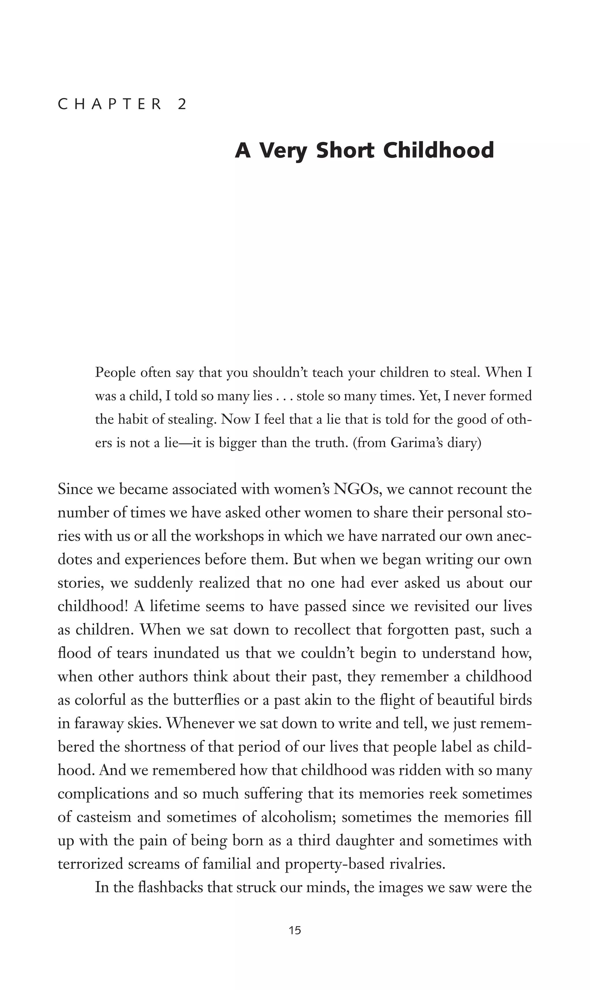 People often say that you shouldn’t teach your children to steal. When I
was a child, I told so many lies . . . stole so many times. Yet, I never formed
the habit of stealing. Now I feel that a lie that is told for the good of oth-
ers is not a lie—it is bigger than the truth. (from Garima’s diary)
Since we became associated with women’s NGOs, we cannot recount the
number of times we have asked other women to share their personal sto-
ries with us or all the workshops in which we have narrated our own anec-
dotes and experiences before them. But when we began writing our own
stories, we suddenly realized that no one had ever asked us about our
childhood! A lifetime seems to have passed since we revisited our lives
as children. When we sat down to recollect that forgotten past, such a
Xood of tears inundated us that we couldn’t begin to understand how,
when other authors think about their past, they remember a childhood
as colorful as the butterXies or a past akin to the Xight of beautiful birds
in faraway skies. Whenever we sat down to write and tell, we just remem-
bered the shortness of that period of our lives that people label as child-
hood. And we remembered how that childhood was ridden with so many
complications and so much suffering that its memories reek sometimes
of casteism and sometimes of alcoholism; sometimes the memories Wll
up with the pain of being born as a third daughter and sometimes with
terrorized screams of familial and property-based rivalries.
In the Xashbacks that struck our minds, the images we saw were the
C H A P T E R 2
A Very Short Childhood
15
 