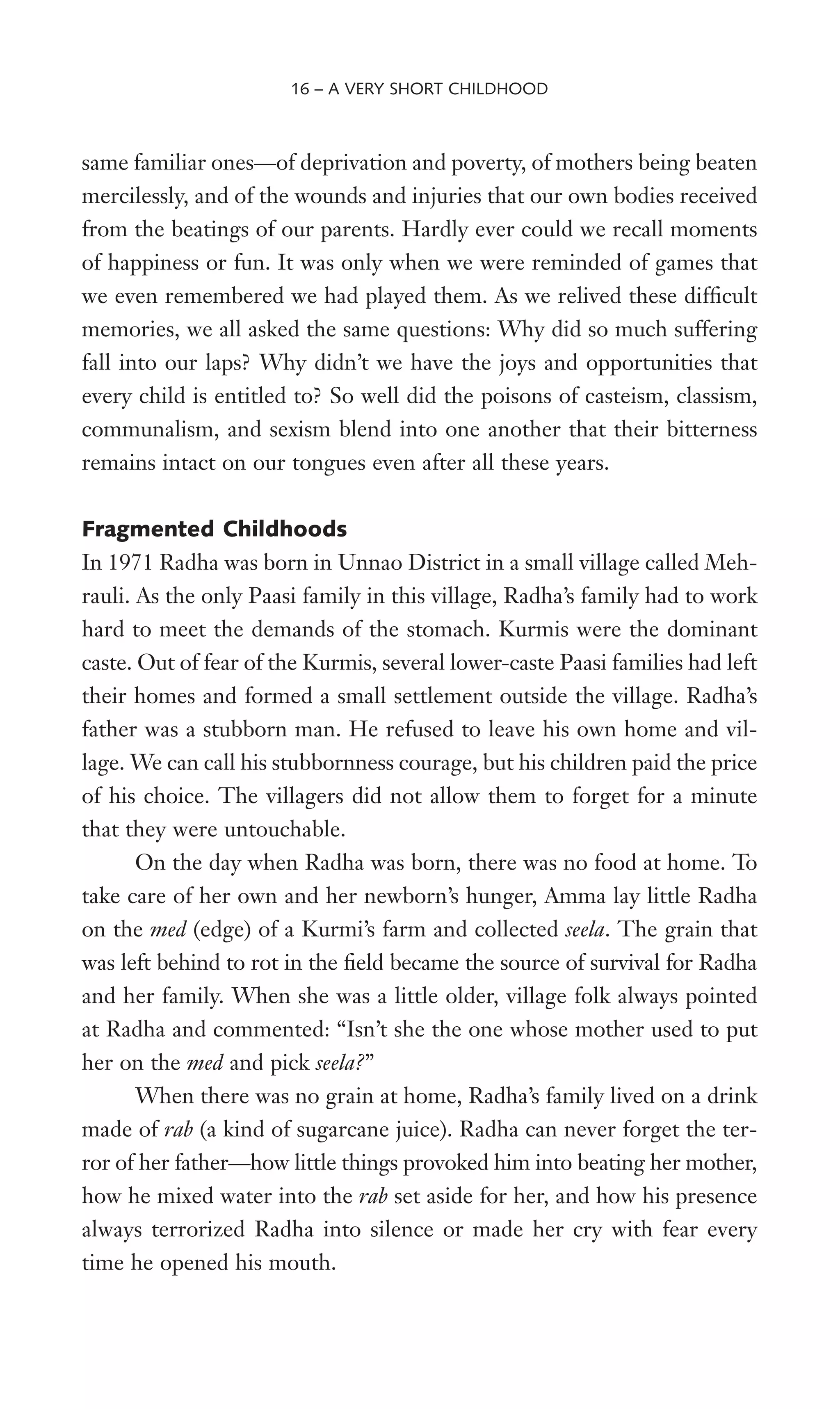 same familiar ones—of deprivation and poverty, of mothers being beaten
mercilessly, and of the wounds and injuries that our own bodies received
from the beatings of our parents. Hardly ever could we recall moments
of happiness or fun. It was only when we were reminded of games that
we even remembered we had played them. As we relived these difWcult
memories, we all asked the same questions: Why did so much suffering
fall into our laps? Why didn’t we have the joys and opportunities that
every child is entitled to? So well did the poisons of casteism, classism,
communalism, and sexism blend into one another that their bitterness
remains intact on our tongues even after all these years.
Fragmented Childhoods
In 1971 Radha was born in Unnao District in a small village called Meh-
rauli. As the only Paasi family in this village, Radha’s family had to work
hard to meet the demands of the stomach. Kurmis were the dominant
caste. Out of fear of the Kurmis, several lower-caste Paasi families had left
their homes and formed a small settlement outside the village. Radha’s
father was a stubborn man. He refused to leave his own home and vil-
lage. We can call his stubbornness courage, but his children paid the price
of his choice. The villagers did not allow them to forget for a minute
that they were untouchable.
On the day when Radha was born, there was no food at home. To
take care of her own and her newborn’s hunger, Amma lay little Radha
on the med (edge) of a Kurmi’s farm and collected seela. The grain that
was left behind to rot in the Weld became the source of survival for Radha
and her family. When she was a little older, village folk always pointed
at Radha and commented: “Isn’t she the one whose mother used to put
her on the med and pick seela?”
When there was no grain at home, Radha’s family lived on a drink
made of rab (a kind of sugarcane juice). Radha can never forget the ter-
ror of her father—how little things provoked him into beating her mother,
how he mixed water into the rab set aside for her, and how his presence
always terrorized Radha into silence or made her cry with fear every
time he opened his mouth.
16 – A VERY SHORT CHILDHOOD
 
