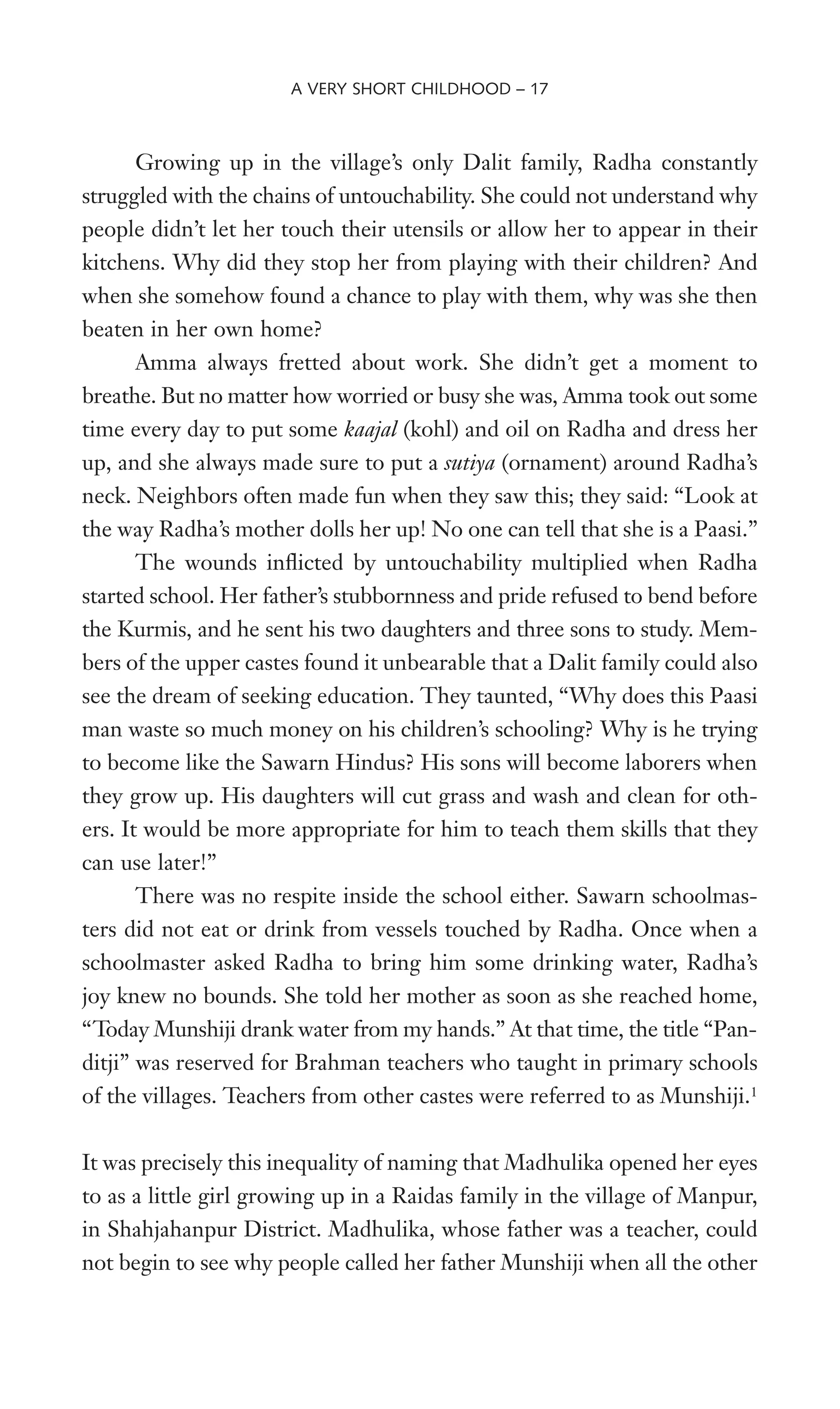 Growing up in the village’s only Dalit family, Radha constantly
struggled with the chains of untouchability. She could not understand why
people didn’t let her touch their utensils or allow her to appear in their
kitchens. Why did they stop her from playing with their children? And
when she somehow found a chance to play with them, why was she then
beaten in her own home?
Amma always fretted about work. She didn’t get a moment to
breathe. But no matter how worried or busy she was, Amma took out some
time every day to put some kaajal (kohl) and oil on Radha and dress her
up, and she always made sure to put a sutiya (ornament) around Radha’s
neck. Neighbors often made fun when they saw this; they said: “Look at
the way Radha’s mother dolls her up! No one can tell that she is a Paasi.”
The wounds inXicted by untouchability multiplied when Radha
started school. Her father’s stubbornness and pride refused to bend before
the Kurmis, and he sent his two daughters and three sons to study. Mem-
bers of the upper castes found it unbearable that a Dalit family could also
see the dream of seeking education. They taunted, “Why does this Paasi
man waste so much money on his children’s schooling? Why is he trying
to become like the Sawarn Hindus? His sons will become laborers when
they grow up. His daughters will cut grass and wash and clean for oth-
ers. It would be more appropriate for him to teach them skills that they
can use later!”
There was no respite inside the school either. Sawarn schoolmas-
ters did not eat or drink from vessels touched by Radha. Once when a
schoolmaster asked Radha to bring him some drinking water, Radha’s
joy knew no bounds. She told her mother as soon as she reached home,
“Today Munshiji drank water from my hands.” At that time, the title “Pan-
ditji” was reserved for Brahman teachers who taught in primary schools
of the villages. Teachers from other castes were referred to as Munshiji.1
It was precisely this inequality of naming that Madhulika opened her eyes
to as a little girl growing up in a Raidas family in the village of Manpur,
in Shahjahanpur District. Madhulika, whose father was a teacher, could
not begin to see why people called her father Munshiji when all the other
A VERY SHORT CHILDHOOD – 17
 