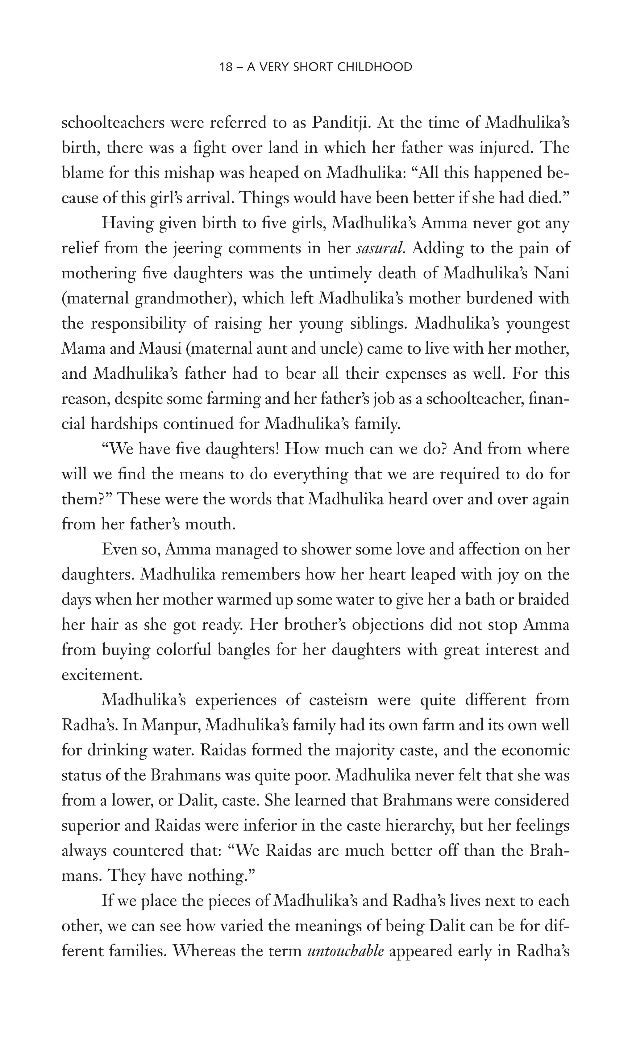 schoolteachers were referred to as Panditji. At the time of Madhulika’s
birth, there was a Wght over land in which her father was injured. The
blame for this mishap was heaped on Madhulika: “All this happened be-
cause of this girl’s arrival. Things would have been better if she had died.”
Having given birth to Wve girls, Madhulika’s Amma never got any
relief from the jeering comments in her sasural. Adding to the pain of
mothering Wve daughters was the untimely death of Madhulika’s Nani
(maternal grandmother), which left Madhulika’s mother burdened with
the responsibility of raising her young siblings. Madhulika’s youngest
Mama and Mausi (maternal aunt and uncle) came to live with her mother,
and Madhulika’s father had to bear all their expenses as well. For this
reason, despite some farming and her father’s job as a schoolteacher, Wnan-
cial hardships continued for Madhulika’s family.
“We have Wve daughters! How much can we do? And from where
will we Wnd the means to do everything that we are required to do for
them?” These were the words that Madhulika heard over and over again
from her father’s mouth.
Even so, Amma managed to shower some love and affection on her
daughters. Madhulika remembers how her heart leaped with joy on the
days when her mother warmed up some water to give her a bath or braided
her hair as she got ready. Her brother’s objections did not stop Amma
from buying colorful bangles for her daughters with great interest and
excitement.
Madhulika’s experiences of casteism were quite different from
Radha’s. In Manpur, Madhulika’s family had its own farm and its own well
for drinking water. Raidas formed the majority caste, and the economic
status of the Brahmans was quite poor. Madhulika never felt that she was
from a lower, or Dalit, caste. She learned that Brahmans were considered
superior and Raidas were inferior in the caste hierarchy, but her feelings
always countered that: “We Raidas are much better off than the Brah-
mans. They have nothing.”
If we place the pieces of Madhulika’s and Radha’s lives next to each
other, we can see how varied the meanings of being Dalit can be for dif-
ferent families. Whereas the term untouchable appeared early in Radha’s
18 – A VERY SHORT CHILDHOOD
 