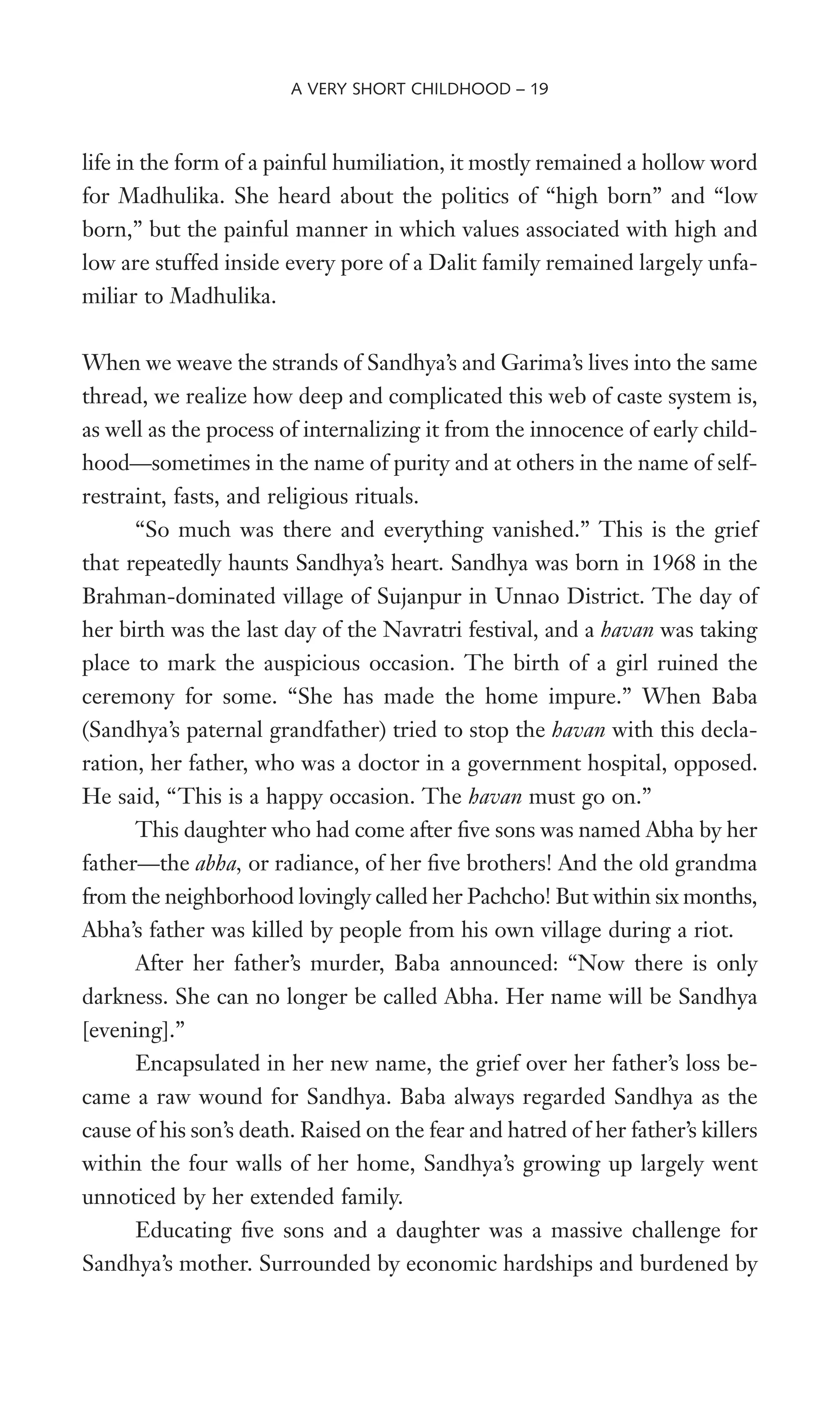 life in the form of a painful humiliation, it mostly remained a hollow word
for Madhulika. She heard about the politics of “high born” and “low
born,” but the painful manner in which values associated with high and
low are stuffed inside every pore of a Dalit family remained largely unfa-
miliar to Madhulika.
When we weave the strands of Sandhya’s and Garima’s lives into the same
thread, we realize how deep and complicated this web of caste system is,
as well as the process of internalizing it from the innocence of early child-
hood—sometimes in the name of purity and at others in the name of self-
restraint, fasts, and religious rituals.
“So much was there and everything vanished.” This is the grief
that repeatedly haunts Sandhya’s heart. Sandhya was born in 1968 in the
Brahman-dominated village of Sujanpur in Unnao District. The day of
her birth was the last day of the Navratri festival, and a havan was taking
place to mark the auspicious occasion. The birth of a girl ruined the
ceremony for some. “She has made the home impure.” When Baba
(Sandhya’s paternal grandfather) tried to stop the havan with this decla-
ration, her father, who was a doctor in a government hospital, opposed.
He said, “This is a happy occasion. The havan must go on.”
This daughter who had come after Wve sons was named Abha by her
father—the abha, or radiance, of her Wve brothers! And the old grandma
from the neighborhood lovingly called her Pachcho! But within six months,
Abha’s father was killed by people from his own village during a riot.
After her father’s murder, Baba announced: “Now there is only
darkness. She can no longer be called Abha. Her name will be Sandhya
[evening].”
Encapsulated in her new name, the grief over her father’s loss be-
came a raw wound for Sandhya. Baba always regarded Sandhya as the
cause of his son’s death. Raised on the fear and hatred of her father’s killers
within the four walls of her home, Sandhya’s growing up largely went
unnoticed by her extended family.
Educating Wve sons and a daughter was a massive challenge for
Sandhya’s mother. Surrounded by economic hardships and burdened by
A VERY SHORT CHILDHOOD – 19
 