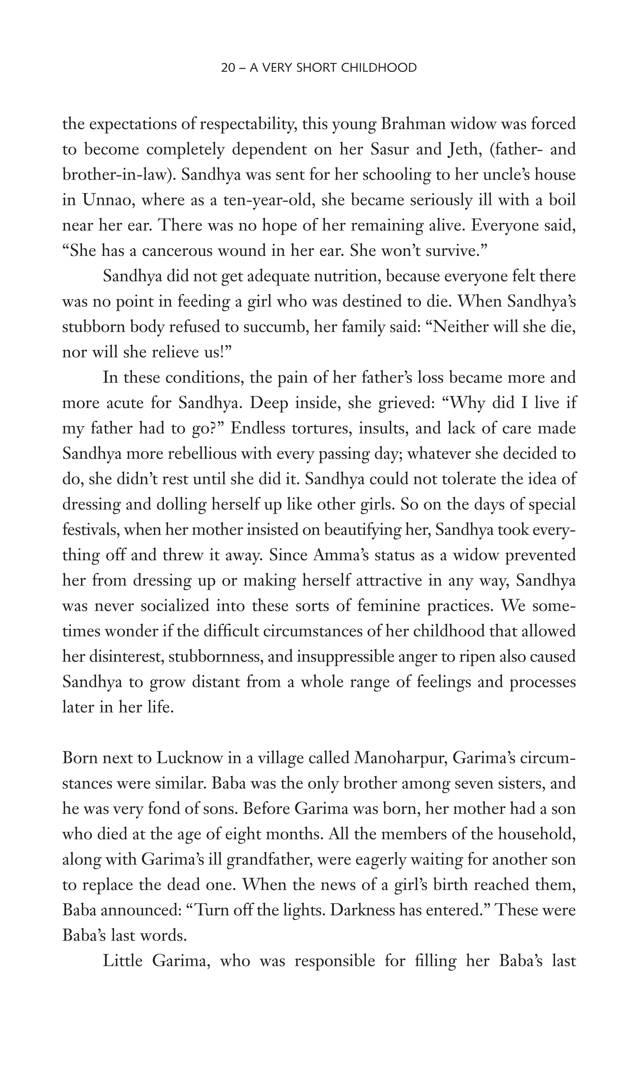 the expectations of respectability, this young Brahman widow was forced
to become completely dependent on her Sasur and Jeth, (father- and
brother-in-law). Sandhya was sent for her schooling to her uncle’s house
in Unnao, where as a ten-year-old, she became seriously ill with a boil
near her ear. There was no hope of her remaining alive. Everyone said,
“She has a cancerous wound in her ear. She won’t survive.”
Sandhya did not get adequate nutrition, because everyone felt there
was no point in feeding a girl who was destined to die. When Sandhya’s
stubborn body refused to succumb, her family said: “Neither will she die,
nor will she relieve us!”
In these conditions, the pain of her father’s loss became more and
more acute for Sandhya. Deep inside, she grieved: “Why did I live if
my father had to go?” Endless tortures, insults, and lack of care made
Sandhya more rebellious with every passing day; whatever she decided to
do, she didn’t rest until she did it. Sandhya could not tolerate the idea of
dressing and dolling herself up like other girls. So on the days of special
festivals, when her mother insisted on beautifying her, Sandhya took every-
thing off and threw it away. Since Amma’s status as a widow prevented
her from dressing up or making herself attractive in any way, Sandhya
was never socialized into these sorts of feminine practices. We some-
times wonder if the difWcult circumstances of her childhood that allowed
her disinterest, stubbornness, and insuppressible anger to ripen also caused
Sandhya to grow distant from a whole range of feelings and processes
later in her life.
Born next to Lucknow in a village called Manoharpur, Garima’s circum-
stances were similar. Baba was the only brother among seven sisters, and
he was very fond of sons. Before Garima was born, her mother had a son
who died at the age of eight months. All the members of the household,
along with Garima’s ill grandfather, were eagerly waiting for another son
to replace the dead one. When the news of a girl’s birth reached them,
Baba announced: “Turn off the lights. Darkness has entered.” These were
Baba’s last words.
Little Garima, who was responsible for Wlling her Baba’s last
20 – A VERY SHORT CHILDHOOD
 