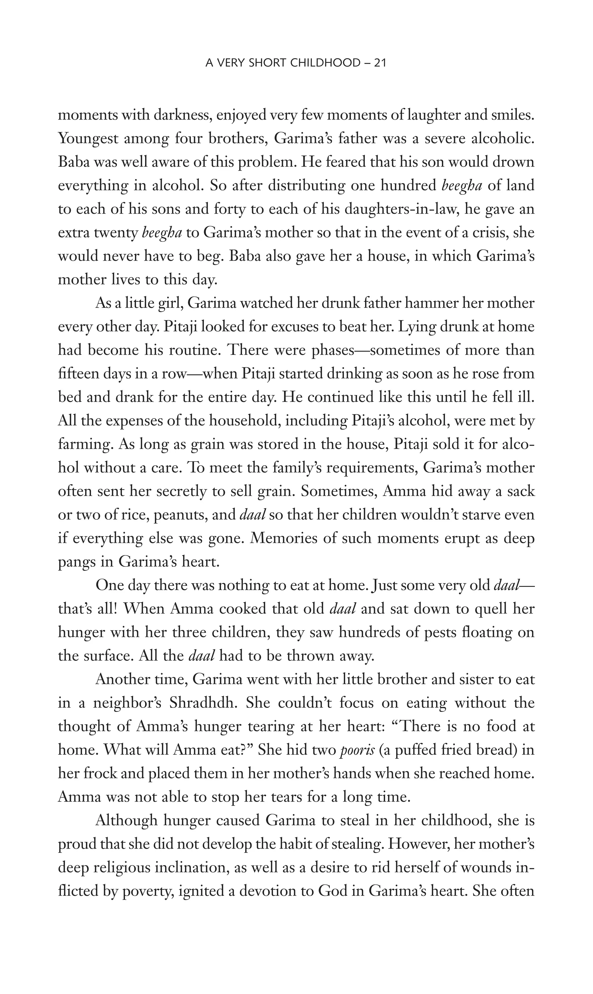moments with darkness, enjoyed very few moments of laughter and smiles.
Youngest among four brothers, Garima’s father was a severe alcoholic.
Baba was well aware of this problem. He feared that his son would drown
everything in alcohol. So after distributing one hundred beegha of land
to each of his sons and forty to each of his daughters-in-law, he gave an
extra twenty beegha to Garima’s mother so that in the event of a crisis, she
would never have to beg. Baba also gave her a house, in which Garima’s
mother lives to this day.
As a little girl, Garima watched her drunk father hammer her mother
every other day. Pitaji looked for excuses to beat her. Lying drunk at home
had become his routine. There were phases—sometimes of more than
Wfteen days in a row—when Pitaji started drinking as soon as he rose from
bed and drank for the entire day. He continued like this until he fell ill.
All the expenses of the household, including Pitaji’s alcohol, were met by
farming. As long as grain was stored in the house, Pitaji sold it for alco-
hol without a care. To meet the family’s requirements, Garima’s mother
often sent her secretly to sell grain. Sometimes, Amma hid away a sack
or two of rice, peanuts, and daal so that her children wouldn’t starve even
if everything else was gone. Memories of such moments erupt as deep
pangs in Garima’s heart.
One day there was nothing to eat at home. Just some very old daal—
that’s all! When Amma cooked that old daal and sat down to quell her
hunger with her three children, they saw hundreds of pests Xoating on
the surface. All the daal had to be thrown away.
Another time, Garima went with her little brother and sister to eat
in a neighbor’s Shradhdh. She couldn’t focus on eating without the
thought of Amma’s hunger tearing at her heart: “There is no food at
home. What will Amma eat?” She hid two pooris (a puffed fried bread) in
her frock and placed them in her mother’s hands when she reached home.
Amma was not able to stop her tears for a long time.
Although hunger caused Garima to steal in her childhood, she is
proud that she did not develop the habit of stealing. However, her mother’s
deep religious inclination, as well as a desire to rid herself of wounds in-
Xicted by poverty, ignited a devotion to God in Garima’s heart. She often
A VERY SHORT CHILDHOOD – 21
 