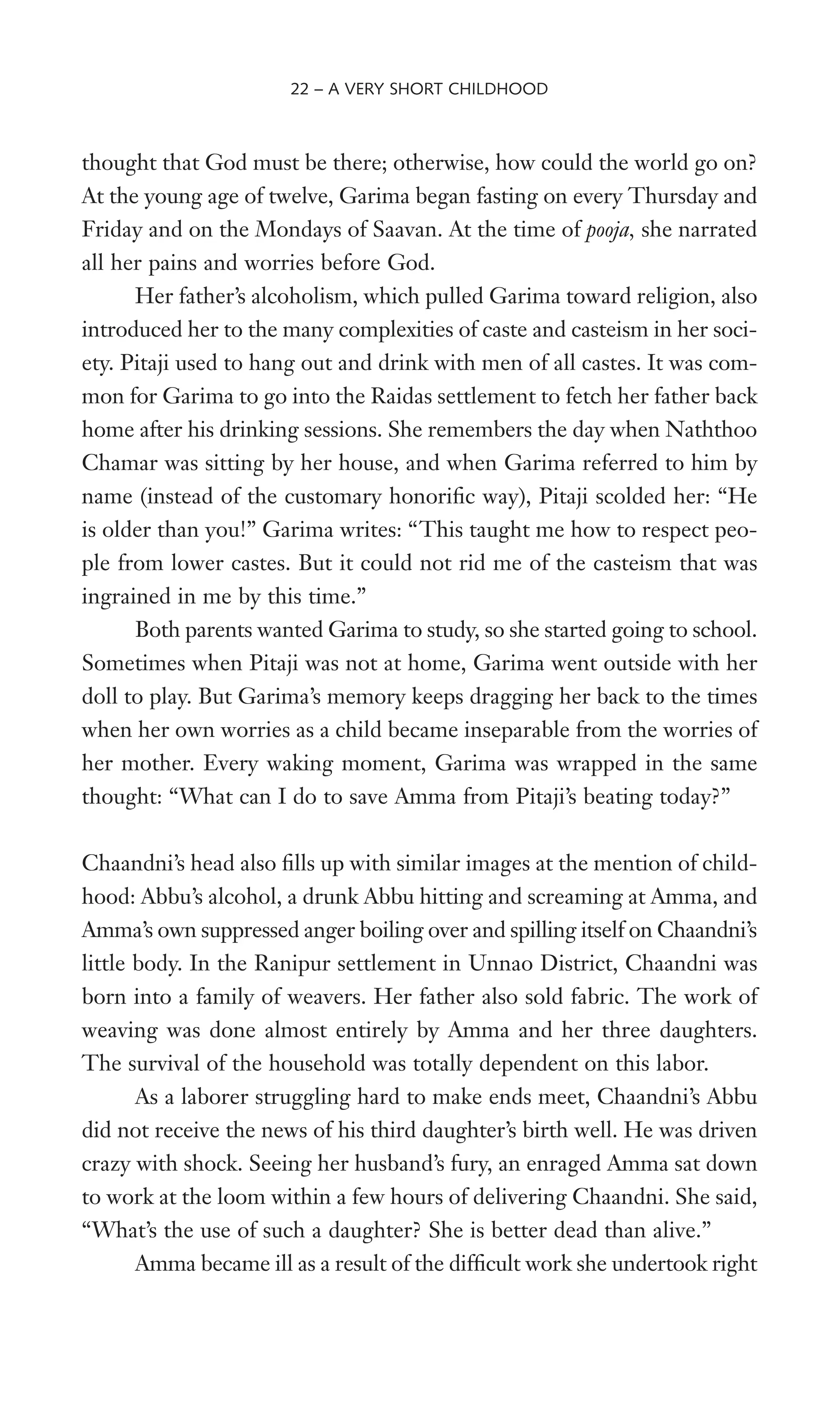 thought that God must be there; otherwise, how could the world go on?
At the young age of twelve, Garima began fasting on every Thursday and
Friday and on the Mondays of Saavan. At the time of pooja, she narrated
all her pains and worries before God.
Her father’s alcoholism, which pulled Garima toward religion, also
introduced her to the many complexities of caste and casteism in her soci-
ety. Pitaji used to hang out and drink with men of all castes. It was com-
mon for Garima to go into the Raidas settlement to fetch her father back
home after his drinking sessions. She remembers the day when Naththoo
Chamar was sitting by her house, and when Garima referred to him by
name (instead of the customary honoriWc way), Pitaji scolded her: “He
is older than you!” Garima writes: “This taught me how to respect peo-
ple from lower castes. But it could not rid me of the casteism that was
ingrained in me by this time.”
Both parents wanted Garima to study, so she started going to school.
Sometimes when Pitaji was not at home, Garima went outside with her
doll to play. But Garima’s memory keeps dragging her back to the times
when her own worries as a child became inseparable from the worries of
her mother. Every waking moment, Garima was wrapped in the same
thought: “What can I do to save Amma from Pitaji’s beating today?”
Chaandni’s head also Wlls up with similar images at the mention of child-
hood: Abbu’s alcohol, a drunk Abbu hitting and screaming at Amma, and
Amma’s own suppressed anger boiling over and spilling itself on Chaandni’s
little body. In the Ranipur settlement in Unnao District, Chaandni was
born into a family of weavers. Her father also sold fabric. The work of
weaving was done almost entirely by Amma and her three daughters.
The survival of the household was totally dependent on this labor.
As a laborer struggling hard to make ends meet, Chaandni’s Abbu
did not receive the news of his third daughter’s birth well. He was driven
crazy with shock. Seeing her husband’s fury, an enraged Amma sat down
to work at the loom within a few hours of delivering Chaandni. She said,
“What’s the use of such a daughter? She is better dead than alive.”
Amma became ill as a result of the difWcult work she undertook right
22 – A VERY SHORT CHILDHOOD
 