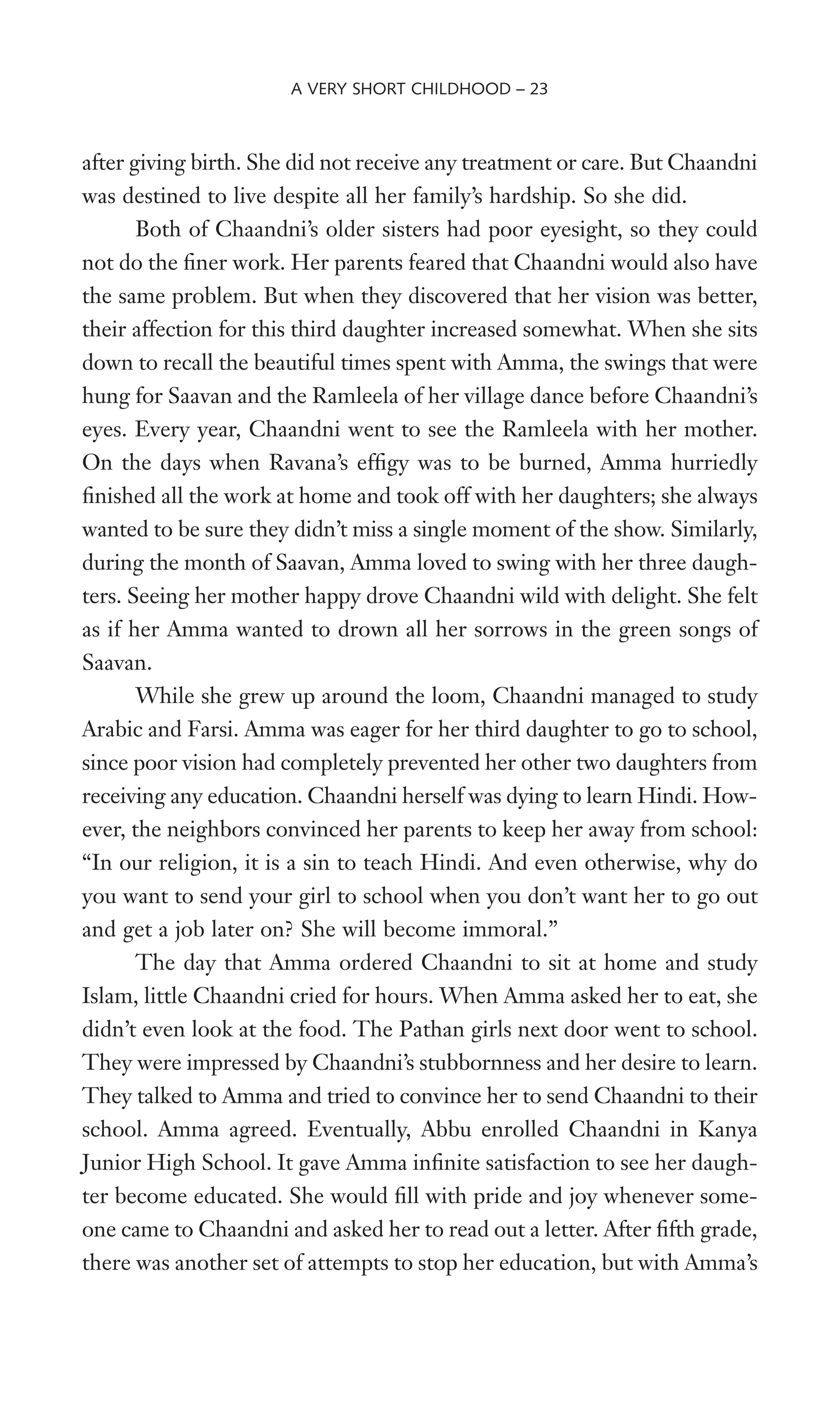 after giving birth. She did not receive any treatment or care. But Chaandni
was destined to live despite all her family’s hardship. So she did.
Both of Chaandni’s older sisters had poor eyesight, so they could
not do the Wner work. Her parents feared that Chaandni would also have
the same problem. But when they discovered that her vision was better,
their affection for this third daughter increased somewhat. When she sits
down to recall the beautiful times spent with Amma, the swings that were
hung for Saavan and the Ramleela of her village dance before Chaandni’s
eyes. Every year, Chaandni went to see the Ramleela with her mother.
On the days when Ravana’s efWgy was to be burned, Amma hurriedly
Wnished all the work at home and took off with her daughters; she always
wanted to be sure they didn’t miss a single moment of the show. Similarly,
during the month of Saavan, Amma loved to swing with her three daugh-
ters. Seeing her mother happy drove Chaandni wild with delight. She felt
as if her Amma wanted to drown all her sorrows in the green songs of
Saavan.
While she grew up around the loom, Chaandni managed to study
Arabic and Farsi. Amma was eager for her third daughter to go to school,
since poor vision had completely prevented her other two daughters from
receiving any education. Chaandni herself was dying to learn Hindi. How-
ever, the neighbors convinced her parents to keep her away from school:
“In our religion, it is a sin to teach Hindi. And even otherwise, why do
you want to send your girl to school when you don’t want her to go out
and get a job later on? She will become immoral.”
The day that Amma ordered Chaandni to sit at home and study
Islam, little Chaandni cried for hours. When Amma asked her to eat, she
didn’t even look at the food. The Pathan girls next door went to school.
They were impressed by Chaandni’s stubbornness and her desire to learn.
They talked to Amma and tried to convince her to send Chaandni to their
school. Amma agreed. Eventually, Abbu enrolled Chaandni in Kanya
Junior High School. It gave Amma inWnite satisfaction to see her daugh-
ter become educated. She would Wll with pride and joy whenever some-
one came to Chaandni and asked her to read out a letter. After Wfth grade,
there was another set of attempts to stop her education, but with Amma’s
A VERY SHORT CHILDHOOD – 23
 