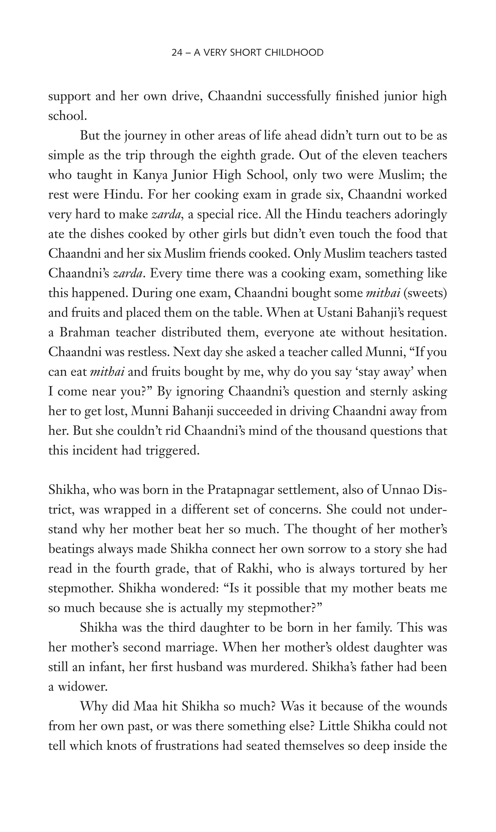 support and her own drive, Chaandni successfully Wnished junior high
school.
But the journey in other areas of life ahead didn’t turn out to be as
simple as the trip through the eighth grade. Out of the eleven teachers
who taught in Kanya Junior High School, only two were Muslim; the
rest were Hindu. For her cooking exam in grade six, Chaandni worked
very hard to make zarda, a special rice. All the Hindu teachers adoringly
ate the dishes cooked by other girls but didn’t even touch the food that
Chaandni and her six Muslim friends cooked. Only Muslim teachers tasted
Chaandni’s zarda. Every time there was a cooking exam, something like
this happened. During one exam, Chaandni bought some mithai (sweets)
and fruits and placed them on the table. When at Ustani Bahanji’s request
a Brahman teacher distributed them, everyone ate without hesitation.
Chaandni was restless. Next day she asked a teacher called Munni, “If you
can eat mithai and fruits bought by me, why do you say ‘stay away’ when
I come near you?” By ignoring Chaandni’s question and sternly asking
her to get lost, Munni Bahanji succeeded in driving Chaandni away from
her. But she couldn’t rid Chaandni’s mind of the thousand questions that
this incident had triggered.
Shikha, who was born in the Pratapnagar settlement, also of Unnao Dis-
trict, was wrapped in a different set of concerns. She could not under-
stand why her mother beat her so much. The thought of her mother’s
beatings always made Shikha connect her own sorrow to a story she had
read in the fourth grade, that of Rakhi, who is always tortured by her
stepmother. Shikha wondered: “Is it possible that my mother beats me
so much because she is actually my stepmother?”
Shikha was the third daughter to be born in her family. This was
her mother’s second marriage. When her mother’s oldest daughter was
still an infant, her Wrst husband was murdered. Shikha’s father had been
a widower.
Why did Maa hit Shikha so much? Was it because of the wounds
from her own past, or was there something else? Little Shikha could not
tell which knots of frustrations had seated themselves so deep inside the
24 – A VERY SHORT CHILDHOOD
 
