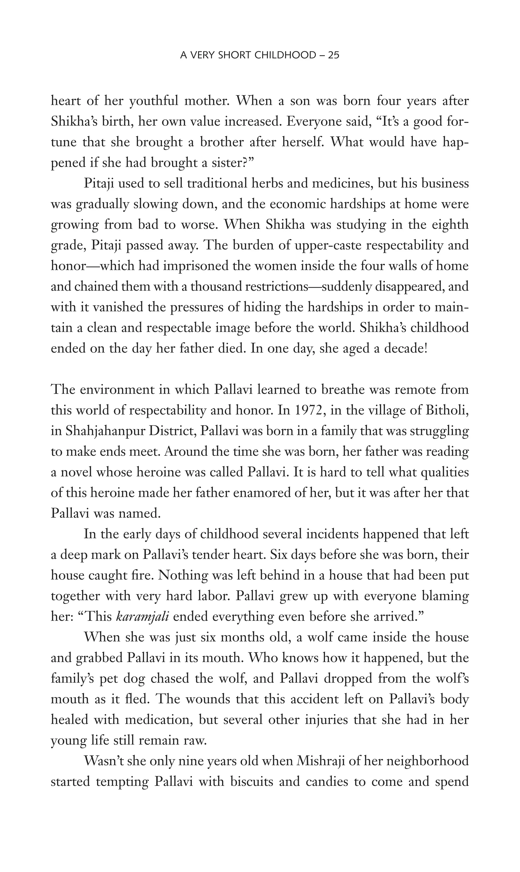 heart of her youthful mother. When a son was born four years after
Shikha’s birth, her own value increased. Everyone said, “It’s a good for-
tune that she brought a brother after herself. What would have hap-
pened if she had brought a sister?”
Pitaji used to sell traditional herbs and medicines, but his business
was gradually slowing down, and the economic hardships at home were
growing from bad to worse. When Shikha was studying in the eighth
grade, Pitaji passed away. The burden of upper-caste respectability and
honor—which had imprisoned the women inside the four walls of home
and chained them with a thousand restrictions—suddenly disappeared, and
with it vanished the pressures of hiding the hardships in order to main-
tain a clean and respectable image before the world. Shikha’s childhood
ended on the day her father died. In one day, she aged a decade!
The environment in which Pallavi learned to breathe was remote from
this world of respectability and honor. In 1972, in the village of Bitholi,
in Shahjahanpur District, Pallavi was born in a family that was struggling
to make ends meet. Around the time she was born, her father was reading
a novel whose heroine was called Pallavi. It is hard to tell what qualities
of this heroine made her father enamored of her, but it was after her that
Pallavi was named.
In the early days of childhood several incidents happened that left
a deep mark on Pallavi’s tender heart. Six days before she was born, their
house caught Wre. Nothing was left behind in a house that had been put
together with very hard labor. Pallavi grew up with everyone blaming
her: “This karamjali ended everything even before she arrived.”
When she was just six months old, a wolf came inside the house
and grabbed Pallavi in its mouth. Who knows how it happened, but the
family’s pet dog chased the wolf, and Pallavi dropped from the wolf’s
mouth as it Xed. The wounds that this accident left on Pallavi’s body
healed with medication, but several other injuries that she had in her
young life still remain raw.
Wasn’t she only nine years old when Mishraji of her neighborhood
started tempting Pallavi with biscuits and candies to come and spend
A VERY SHORT CHILDHOOD – 25
 