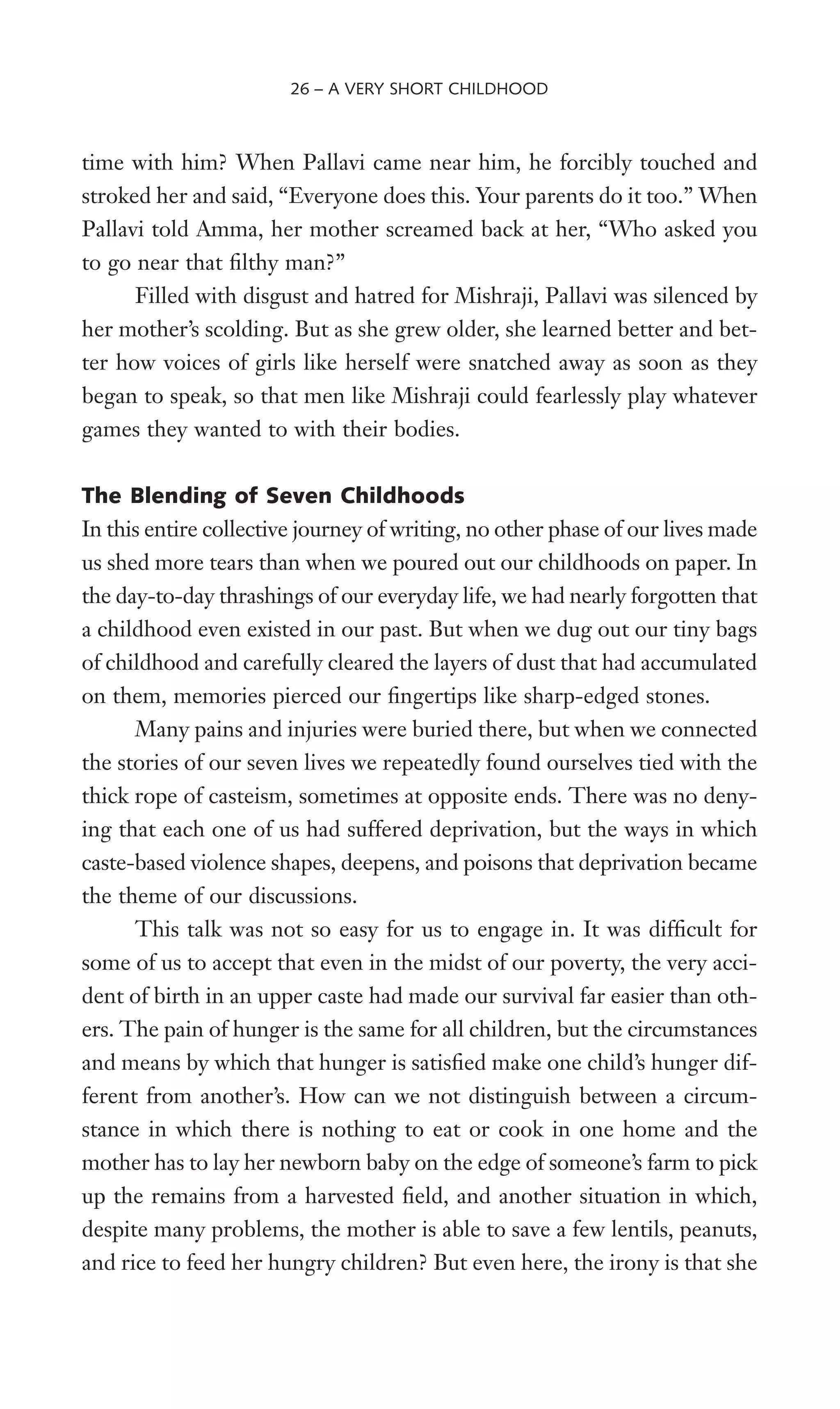 time with him? When Pallavi came near him, he forcibly touched and
stroked her and said, “Everyone does this. Your parents do it too.” When
Pallavi told Amma, her mother screamed back at her, “Who asked you
to go near that Wlthy man?”
Filled with disgust and hatred for Mishraji, Pallavi was silenced by
her mother’s scolding. But as she grew older, she learned better and bet-
ter how voices of girls like herself were snatched away as soon as they
began to speak, so that men like Mishraji could fearlessly play whatever
games they wanted to with their bodies.
The Blending of Seven Childhoods
In this entire collective journey of writing, no other phase of our lives made
us shed more tears than when we poured out our childhoods on paper. In
the day-to-day thrashings of our everyday life, we had nearly forgotten that
a childhood even existed in our past. But when we dug out our tiny bags
of childhood and carefully cleared the layers of dust that had accumulated
on them, memories pierced our Wngertips like sharp-edged stones.
Many pains and injuries were buried there, but when we connected
the stories of our seven lives we repeatedly found ourselves tied with the
thick rope of casteism, sometimes at opposite ends. There was no deny-
ing that each one of us had suffered deprivation, but the ways in which
caste-based violence shapes, deepens, and poisons that deprivation became
the theme of our discussions.
This talk was not so easy for us to engage in. It was difWcult for
some of us to accept that even in the midst of our poverty, the very acci-
dent of birth in an upper caste had made our survival far easier than oth-
ers. The pain of hunger is the same for all children, but the circumstances
and means by which that hunger is satisWed make one child’s hunger dif-
ferent from another’s. How can we not distinguish between a circum-
stance in which there is nothing to eat or cook in one home and the
mother has to lay her newborn baby on the edge of someone’s farm to pick
up the remains from a harvested Weld, and another situation in which,
despite many problems, the mother is able to save a few lentils, peanuts,
and rice to feed her hungry children? But even here, the irony is that she
26 – A VERY SHORT CHILDHOOD
 
