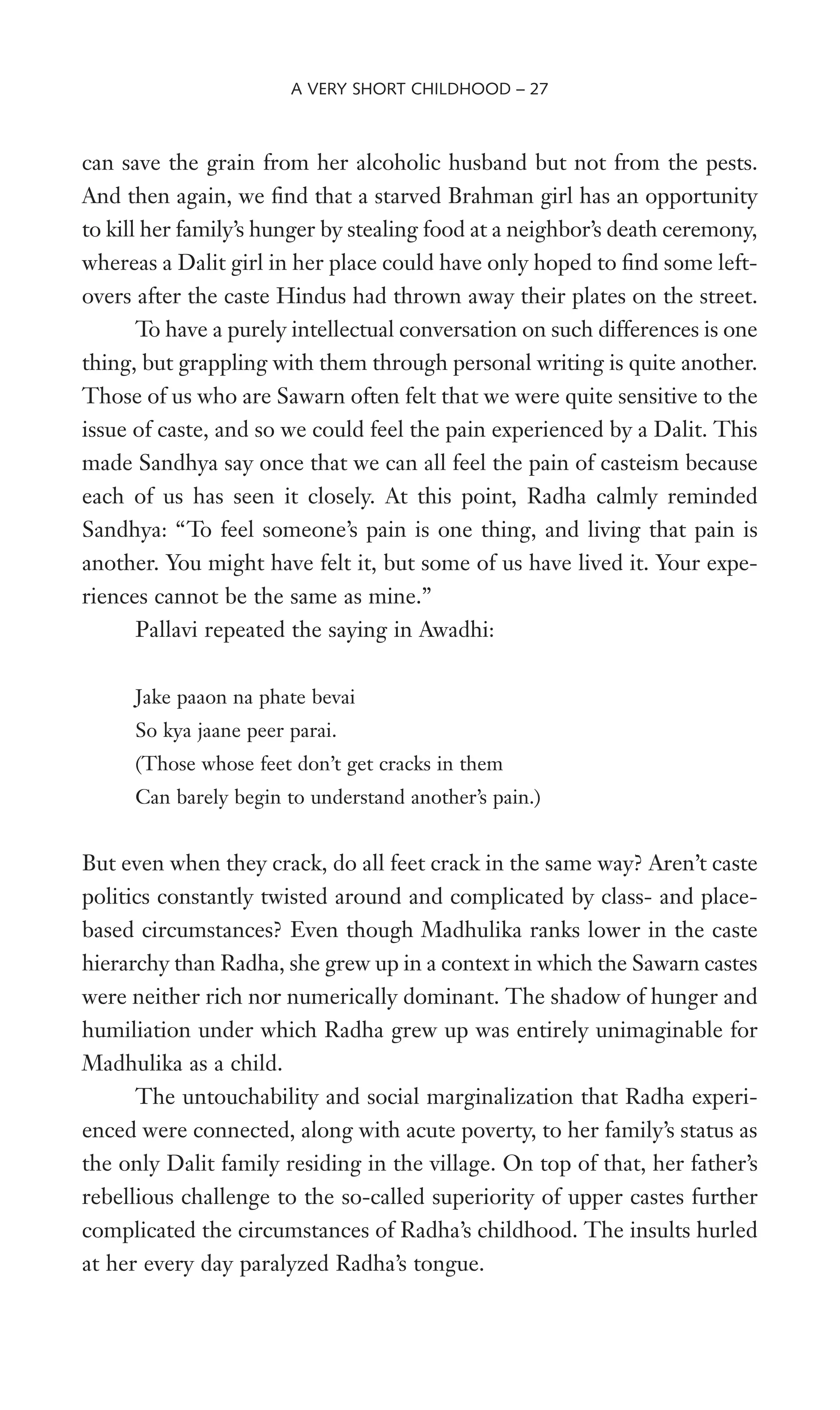 can save the grain from her alcoholic husband but not from the pests.
And then again, we Wnd that a starved Brahman girl has an opportunity
to kill her family’s hunger by stealing food at a neighbor’s death ceremony,
whereas a Dalit girl in her place could have only hoped to Wnd some left-
overs after the caste Hindus had thrown away their plates on the street.
To have a purely intellectual conversation on such differences is one
thing, but grappling with them through personal writing is quite another.
Those of us who are Sawarn often felt that we were quite sensitive to the
issue of caste, and so we could feel the pain experienced by a Dalit. This
made Sandhya say once that we can all feel the pain of casteism because
each of us has seen it closely. At this point, Radha calmly reminded
Sandhya: “To feel someone’s pain is one thing, and living that pain is
another. You might have felt it, but some of us have lived it. Your expe-
riences cannot be the same as mine.”
Pallavi repeated the saying in Awadhi:
Jake paaon na phate bevai
So kya jaane peer parai.
(Those whose feet don’t get cracks in them
Can barely begin to understand another’s pain.)
But even when they crack, do all feet crack in the same way? Aren’t caste
politics constantly twisted around and complicated by class- and place-
based circumstances? Even though Madhulika ranks lower in the caste
hierarchy than Radha, she grew up in a context in which the Sawarn castes
were neither rich nor numerically dominant. The shadow of hunger and
humiliation under which Radha grew up was entirely unimaginable for
Madhulika as a child.
The untouchability and social marginalization that Radha experi-
enced were connected, along with acute poverty, to her family’s status as
the only Dalit family residing in the village. On top of that, her father’s
rebellious challenge to the so-called superiority of upper castes further
complicated the circumstances of Radha’s childhood. The insults hurled
at her every day paralyzed Radha’s tongue.
A VERY SHORT CHILDHOOD – 27
 