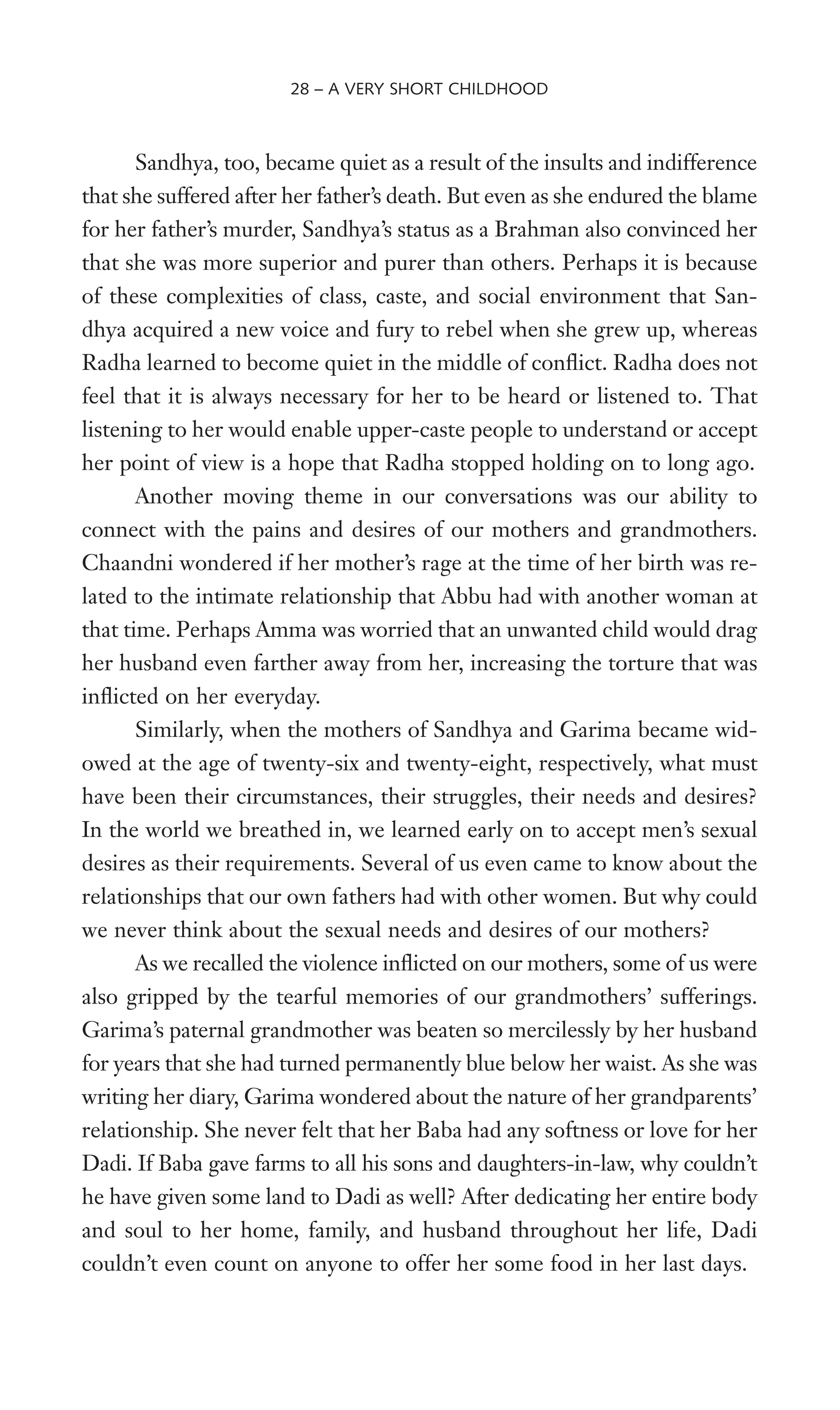 Sandhya, too, became quiet as a result of the insults and indifference
that she suffered after her father’s death. But even as she endured the blame
for her father’s murder, Sandhya’s status as a Brahman also convinced her
that she was more superior and purer than others. Perhaps it is because
of these complexities of class, caste, and social environment that San-
dhya acquired a new voice and fury to rebel when she grew up, whereas
Radha learned to become quiet in the middle of conXict. Radha does not
feel that it is always necessary for her to be heard or listened to. That
listening to her would enable upper-caste people to understand or accept
her point of view is a hope that Radha stopped holding on to long ago.
Another moving theme in our conversations was our ability to
connect with the pains and desires of our mothers and grandmothers.
Chaandni wondered if her mother’s rage at the time of her birth was re-
lated to the intimate relationship that Abbu had with another woman at
that time. Perhaps Amma was worried that an unwanted child would drag
her husband even farther away from her, increasing the torture that was
inXicted on her everyday.
Similarly, when the mothers of Sandhya and Garima became wid-
owed at the age of twenty-six and twenty-eight, respectively, what must
have been their circumstances, their struggles, their needs and desires?
In the world we breathed in, we learned early on to accept men’s sexual
desires as their requirements. Several of us even came to know about the
relationships that our own fathers had with other women. But why could
we never think about the sexual needs and desires of our mothers?
As we recalled the violence inXicted on our mothers, some of us were
also gripped by the tearful memories of our grandmothers’ sufferings.
Garima’s paternal grandmother was beaten so mercilessly by her husband
for years that she had turned permanently blue below her waist. As she was
writing her diary, Garima wondered about the nature of her grandparents’
relationship. She never felt that her Baba had any softness or love for her
Dadi. If Baba gave farms to all his sons and daughters-in-law, why couldn’t
he have given some land to Dadi as well? After dedicating her entire body
and soul to her home, family, and husband throughout her life, Dadi
couldn’t even count on anyone to offer her some food in her last days.
28 – A VERY SHORT CHILDHOOD
 