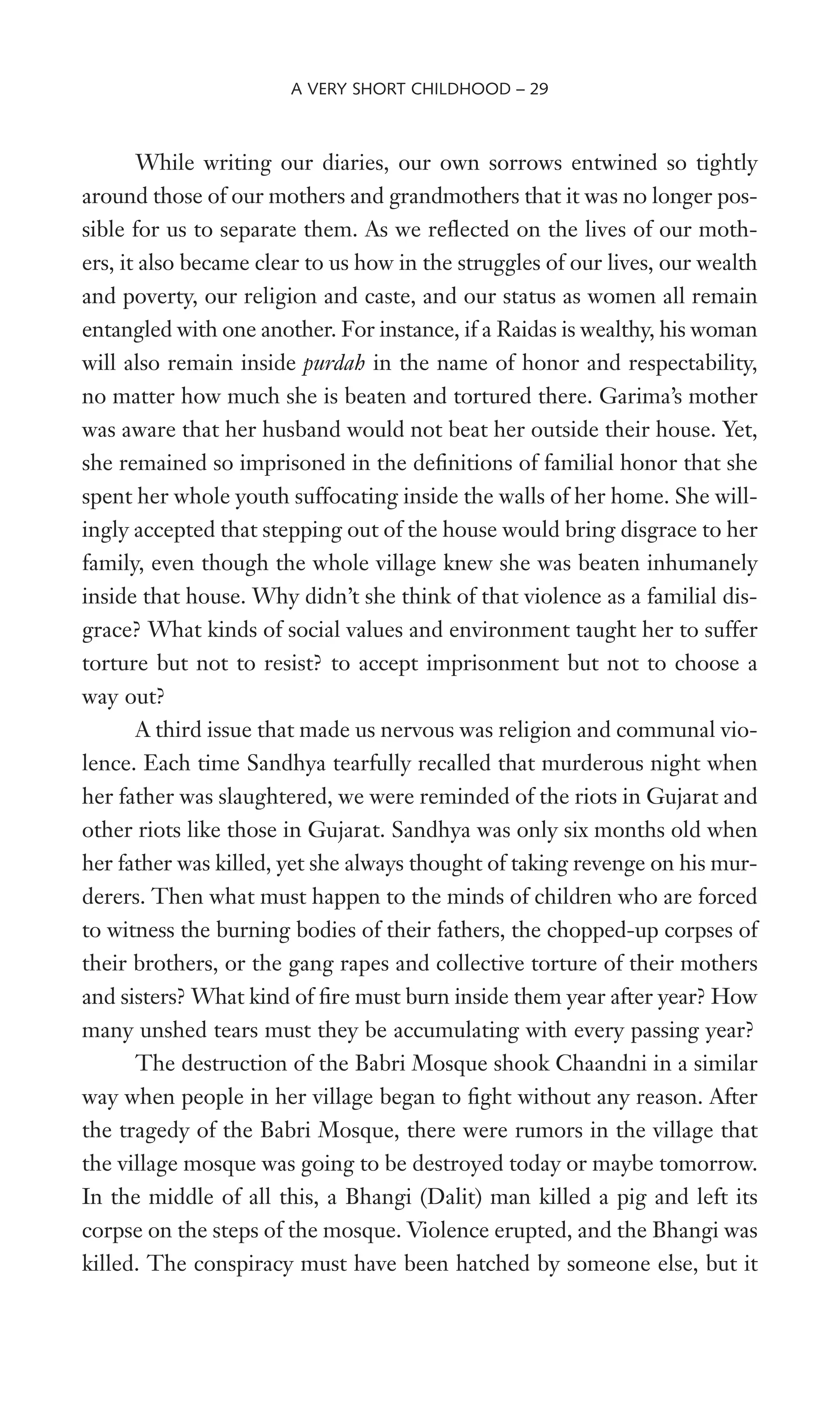 While writing our diaries, our own sorrows entwined so tightly
around those of our mothers and grandmothers that it was no longer pos-
sible for us to separate them. As we reXected on the lives of our moth-
ers, it also became clear to us how in the struggles of our lives, our wealth
and poverty, our religion and caste, and our status as women all remain
entangled with one another. For instance, if a Raidas is wealthy, his woman
will also remain inside purdah in the name of honor and respectability,
no matter how much she is beaten and tortured there. Garima’s mother
was aware that her husband would not beat her outside their house. Yet,
she remained so imprisoned in the deWnitions of familial honor that she
spent her whole youth suffocating inside the walls of her home. She will-
ingly accepted that stepping out of the house would bring disgrace to her
family, even though the whole village knew she was beaten inhumanely
inside that house. Why didn’t she think of that violence as a familial dis-
grace? What kinds of social values and environment taught her to suffer
torture but not to resist? to accept imprisonment but not to choose a
way out?
A third issue that made us nervous was religion and communal vio-
lence. Each time Sandhya tearfully recalled that murderous night when
her father was slaughtered, we were reminded of the riots in Gujarat and
other riots like those in Gujarat. Sandhya was only six months old when
her father was killed, yet she always thought of taking revenge on his mur-
derers. Then what must happen to the minds of children who are forced
to witness the burning bodies of their fathers, the chopped-up corpses of
their brothers, or the gang rapes and collective torture of their mothers
and sisters? What kind of Wre must burn inside them year after year? How
many unshed tears must they be accumulating with every passing year?
The destruction of the Babri Mosque shook Chaandni in a similar
way when people in her village began to Wght without any reason. After
the tragedy of the Babri Mosque, there were rumors in the village that
the village mosque was going to be destroyed today or maybe tomorrow.
In the middle of all this, a Bhangi (Dalit) man killed a pig and left its
corpse on the steps of the mosque. Violence erupted, and the Bhangi was
killed. The conspiracy must have been hatched by someone else, but it
A VERY SHORT CHILDHOOD – 29
 