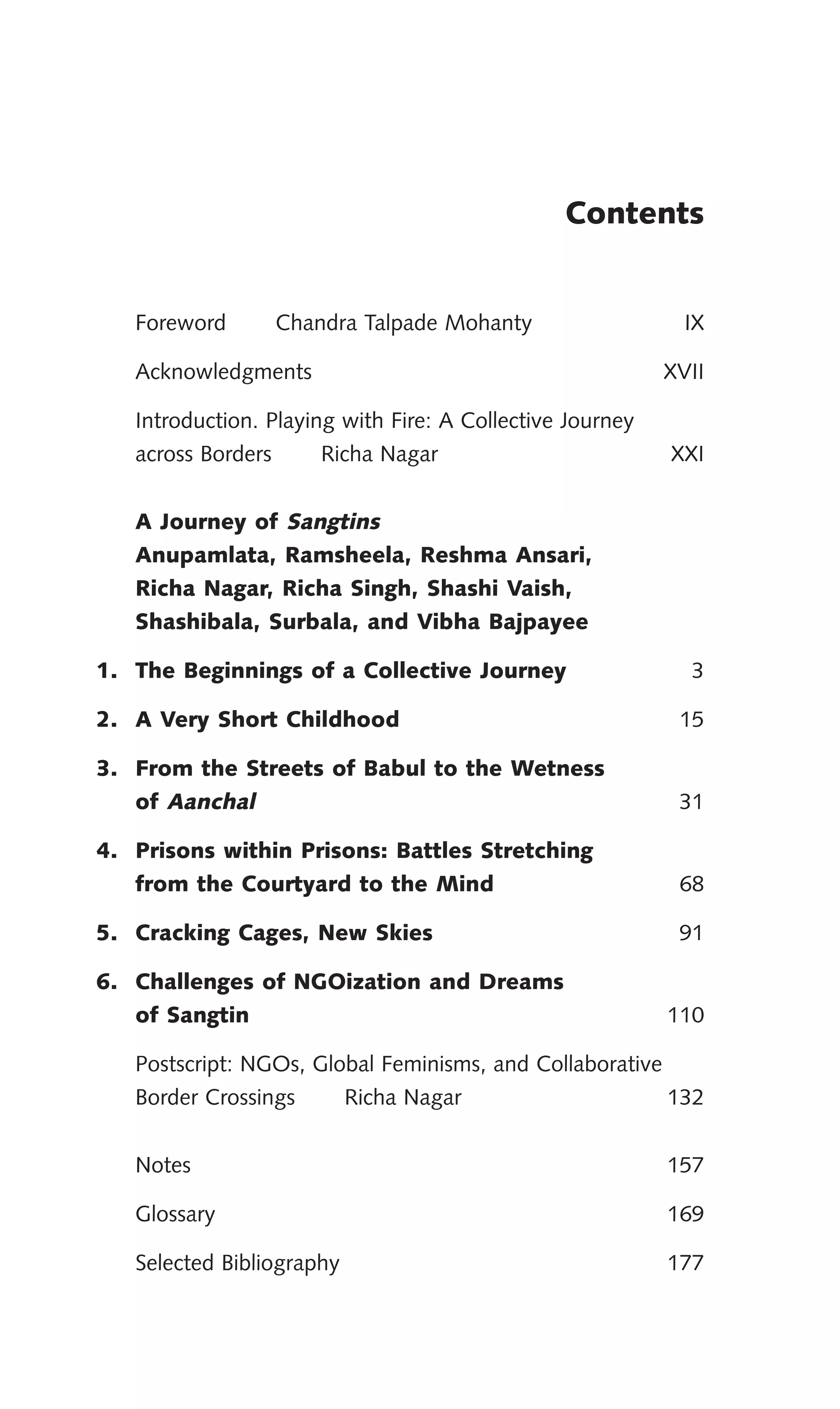 Contents
Foreword Chandra Talpade Mohanty IX
Acknowledgments XVII
Introduction. Playing with Fire: A Collective Journey
across Borders Richa Nagar XXI
A Journey of Sangtins
Anupamlata, Ramsheela, Reshma Ansari,
Richa Nagar, Richa Singh, Shashi Vaish,
Shashibala, Surbala, and Vibha Bajpayee
1. The Beginnings of a Collective Journey 3
2. A Very Short Childhood 15
3. From the Streets of Babul to the Wetness
of Aanchal 31
4. Prisons within Prisons: Battles Stretching
from the Courtyard to the Mind 68
5. Cracking Cages, New Skies 91
6. Challenges of NGOization and Dreams
of Sangtin 110
Postscript: NGOs, Global Feminisms, and Collaborative
Border Crossings Richa Nagar 132
Notes 157
Glossary 169
Selected Bibliography 177
 