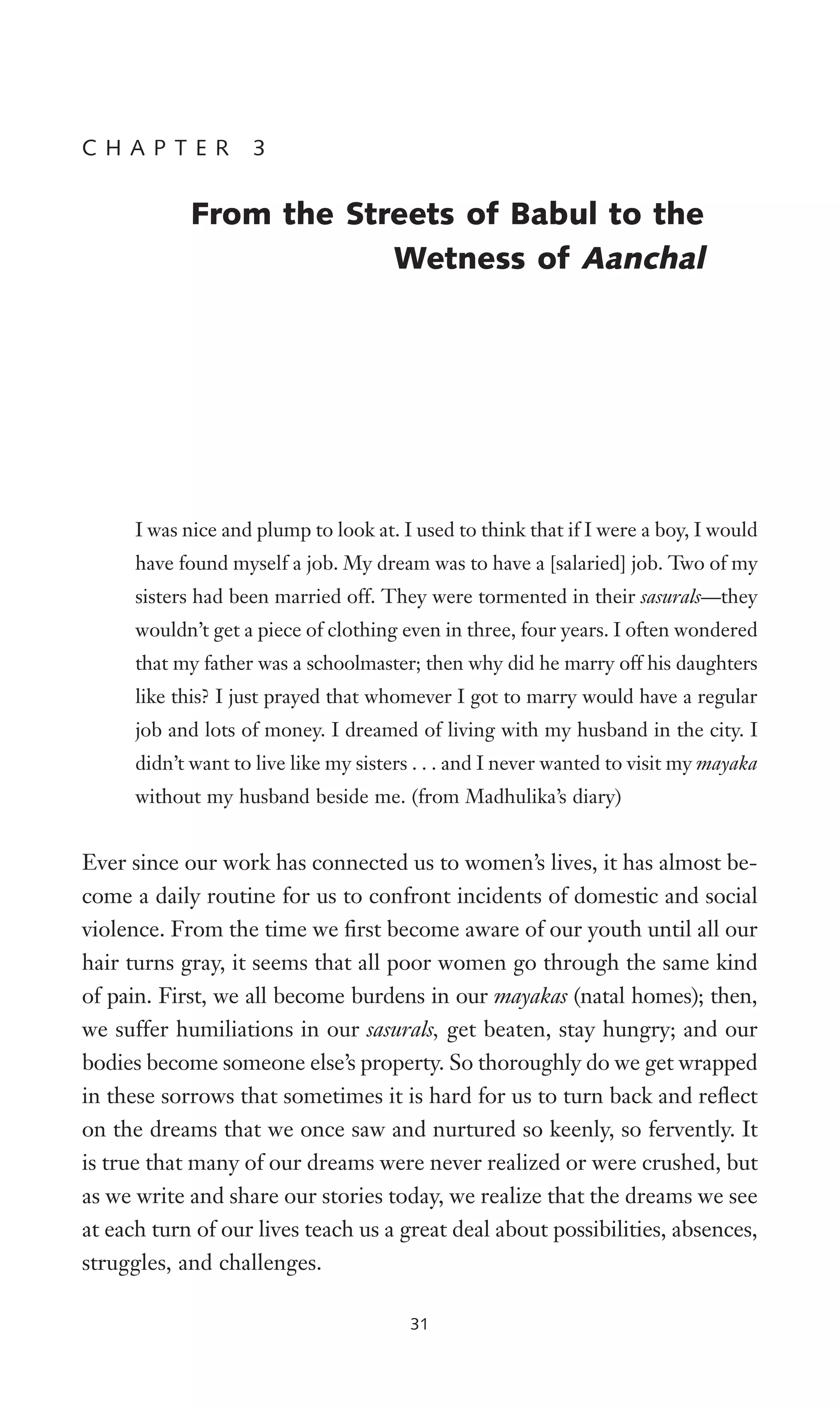 I was nice and plump to look at. I used to think that if I were a boy, I would
have found myself a job. My dream was to have a [salaried] job. Two of my
sisters had been married off. They were tormented in their sasurals—they
wouldn’t get a piece of clothing even in three, four years. I often wondered
that my father was a schoolmaster; then why did he marry off his daughters
like this? I just prayed that whomever I got to marry would have a regular
job and lots of money. I dreamed of living with my husband in the city. I
didn’t want to live like my sisters . . . and I never wanted to visit my mayaka
without my husband beside me. (from Madhulika’s diary)
Ever since our work has connected us to women’s lives, it has almost be-
come a daily routine for us to confront incidents of domestic and social
violence. From the time we Wrst become aware of our youth until all our
hair turns gray, it seems that all poor women go through the same kind
of pain. First, we all become burdens in our mayakas (natal homes); then,
we suffer humiliations in our sasurals, get beaten, stay hungry; and our
bodies become someone else’s property. So thoroughly do we get wrapped
in these sorrows that sometimes it is hard for us to turn back and reXect
on the dreams that we once saw and nurtured so keenly, so fervently. It
is true that many of our dreams were never realized or were crushed, but
as we write and share our stories today, we realize that the dreams we see
at each turn of our lives teach us a great deal about possibilities, absences,
struggles, and challenges.
C H A P T E R 3
From the Streets of Babul to the
Wetness of Aanchal
31
 