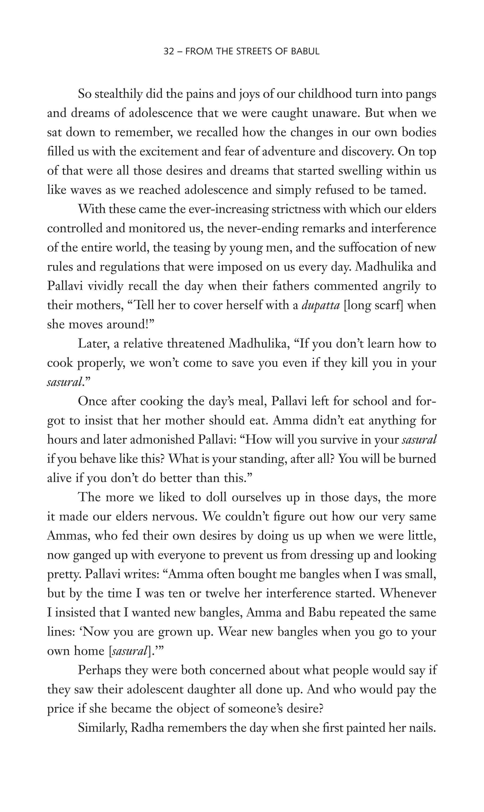 So stealthily did the pains and joys of our childhood turn into pangs
and dreams of adolescence that we were caught unaware. But when we
sat down to remember, we recalled how the changes in our own bodies
Wlled us with the excitement and fear of adventure and discovery. On top
of that were all those desires and dreams that started swelling within us
like waves as we reached adolescence and simply refused to be tamed.
With these came the ever-increasing strictness with which our elders
controlled and monitored us, the never-ending remarks and interference
of the entire world, the teasing by young men, and the suffocation of new
rules and regulations that were imposed on us every day. Madhulika and
Pallavi vividly recall the day when their fathers commented angrily to
their mothers, “Tell her to cover herself with a dupatta [long scarf] when
she moves around!”
Later, a relative threatened Madhulika, “If you don’t learn how to
cook properly, we won’t come to save you even if they kill you in your
sasural.”
Once after cooking the day’s meal, Pallavi left for school and for-
got to insist that her mother should eat. Amma didn’t eat anything for
hours and later admonished Pallavi: “How will you survive in your sasural
if you behave like this? What is your standing, after all? You will be burned
alive if you don’t do better than this.”
The more we liked to doll ourselves up in those days, the more
it made our elders nervous. We couldn’t Wgure out how our very same
Ammas, who fed their own desires by doing us up when we were little,
now ganged up with everyone to prevent us from dressing up and looking
pretty. Pallavi writes: “Amma often bought me bangles when I was small,
but by the time I was ten or twelve her interference started. Whenever
I insisted that I wanted new bangles, Amma and Babu repeated the same
lines: ‘Now you are grown up. Wear new bangles when you go to your
own home [sasural].’”
Perhaps they were both concerned about what people would say if
they saw their adolescent daughter all done up. And who would pay the
price if she became the object of someone’s desire?
Similarly, Radha remembers the day when she Wrst painted her nails.
32 – FROM THE STREETS OF BABUL
 