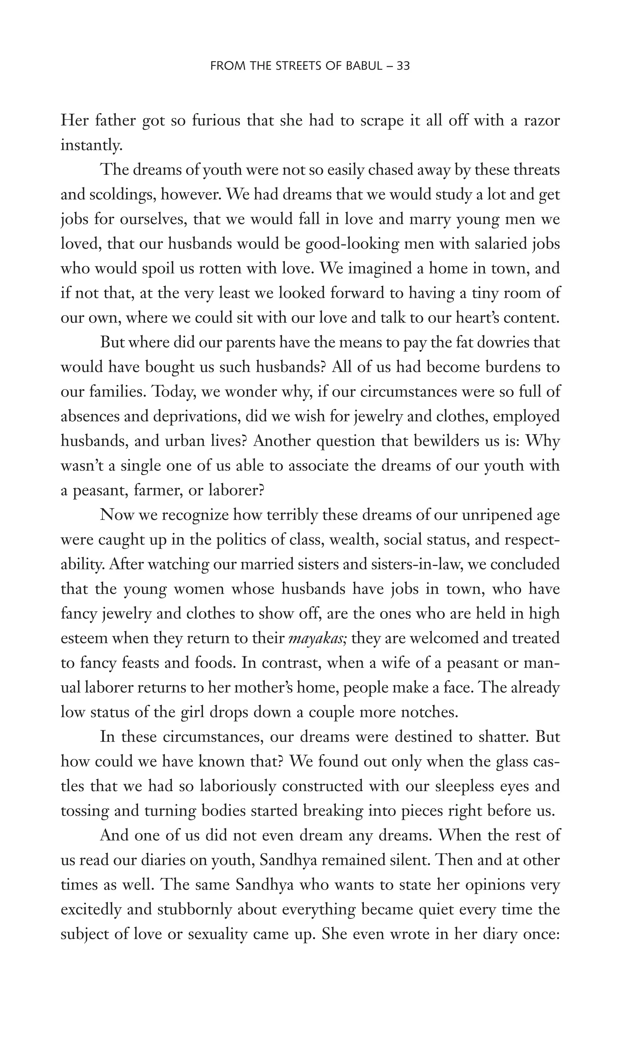 Her father got so furious that she had to scrape it all off with a razor
instantly.
The dreams of youth were not so easily chased away by these threats
and scoldings, however. We had dreams that we would study a lot and get
jobs for ourselves, that we would fall in love and marry young men we
loved, that our husbands would be good-looking men with salaried jobs
who would spoil us rotten with love. We imagined a home in town, and
if not that, at the very least we looked forward to having a tiny room of
our own, where we could sit with our love and talk to our heart’s content.
But where did our parents have the means to pay the fat dowries that
would have bought us such husbands? All of us had become burdens to
our families. Today, we wonder why, if our circumstances were so full of
absences and deprivations, did we wish for jewelry and clothes, employed
husbands, and urban lives? Another question that bewilders us is: Why
wasn’t a single one of us able to associate the dreams of our youth with
a peasant, farmer, or laborer?
Now we recognize how terribly these dreams of our unripened age
were caught up in the politics of class, wealth, social status, and respect-
ability. After watching our married sisters and sisters-in-law, we concluded
that the young women whose husbands have jobs in town, who have
fancy jewelry and clothes to show off, are the ones who are held in high
esteem when they return to their mayakas; they are welcomed and treated
to fancy feasts and foods. In contrast, when a wife of a peasant or man-
ual laborer returns to her mother’s home, people make a face. The already
low status of the girl drops down a couple more notches.
In these circumstances, our dreams were destined to shatter. But
how could we have known that? We found out only when the glass cas-
tles that we had so laboriously constructed with our sleepless eyes and
tossing and turning bodies started breaking into pieces right before us.
And one of us did not even dream any dreams. When the rest of
us read our diaries on youth, Sandhya remained silent. Then and at other
times as well. The same Sandhya who wants to state her opinions very
excitedly and stubbornly about everything became quiet every time the
subject of love or sexuality came up. She even wrote in her diary once:
FROM THE STREETS OF BABUL – 33
 
