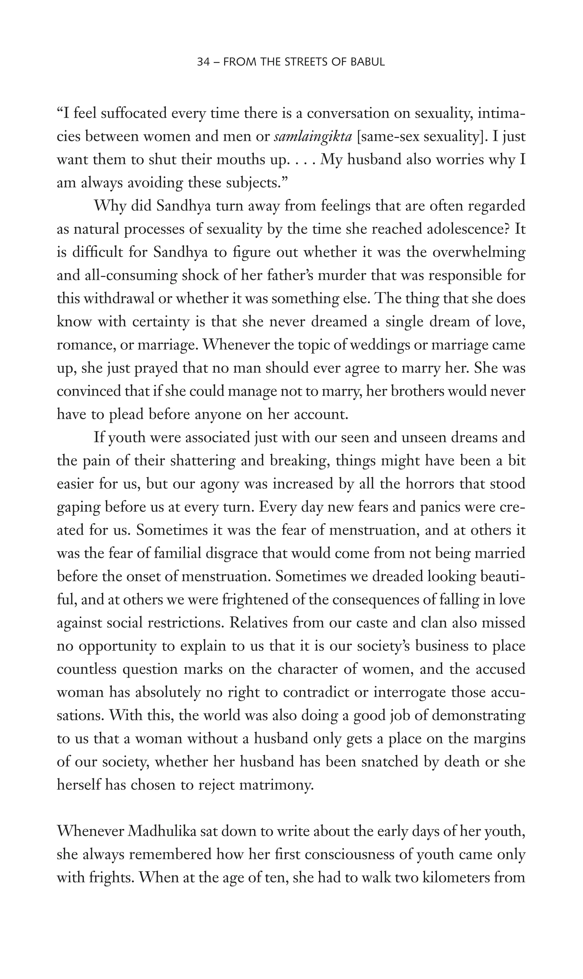 “I feel suffocated every time there is a conversation on sexuality, intima-
cies between women and men or samlaingikta [same-sex sexuality]. I just
want them to shut their mouths up. . . . My husband also worries why I
am always avoiding these subjects.”
Why did Sandhya turn away from feelings that are often regarded
as natural processes of sexuality by the time she reached adolescence? It
is difWcult for Sandhya to Wgure out whether it was the overwhelming
and all-consuming shock of her father’s murder that was responsible for
this withdrawal or whether it was something else. The thing that she does
know with certainty is that she never dreamed a single dream of love,
romance, or marriage. Whenever the topic of weddings or marriage came
up, she just prayed that no man should ever agree to marry her. She was
convinced that if she could manage not to marry, her brothers would never
have to plead before anyone on her account.
If youth were associated just with our seen and unseen dreams and
the pain of their shattering and breaking, things might have been a bit
easier for us, but our agony was increased by all the horrors that stood
gaping before us at every turn. Every day new fears and panics were cre-
ated for us. Sometimes it was the fear of menstruation, and at others it
was the fear of familial disgrace that would come from not being married
before the onset of menstruation. Sometimes we dreaded looking beauti-
ful, and at others we were frightened of the consequences of falling in love
against social restrictions. Relatives from our caste and clan also missed
no opportunity to explain to us that it is our society’s business to place
countless question marks on the character of women, and the accused
woman has absolutely no right to contradict or interrogate those accu-
sations. With this, the world was also doing a good job of demonstrating
to us that a woman without a husband only gets a place on the margins
of our society, whether her husband has been snatched by death or she
herself has chosen to reject matrimony.
Whenever Madhulika sat down to write about the early days of her youth,
she always remembered how her Wrst consciousness of youth came only
with frights. When at the age of ten, she had to walk two kilometers from
34 – FROM THE STREETS OF BABUL
 