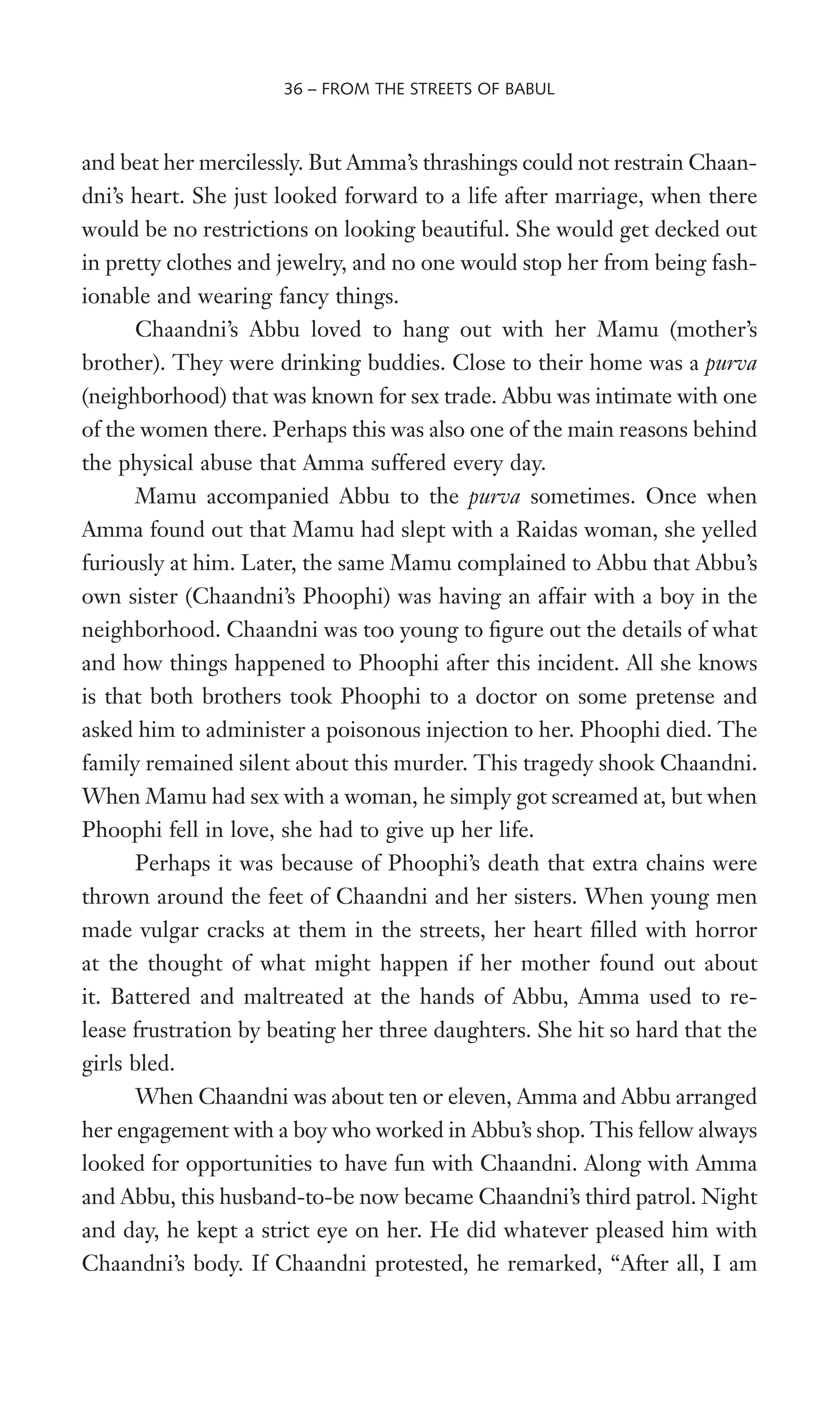 and beat her mercilessly. But Amma’s thrashings could not restrain Chaan-
dni’s heart. She just looked forward to a life after marriage, when there
would be no restrictions on looking beautiful. She would get decked out
in pretty clothes and jewelry, and no one would stop her from being fash-
ionable and wearing fancy things.
Chaandni’s Abbu loved to hang out with her Mamu (mother’s
brother). They were drinking buddies. Close to their home was a purva
(neighborhood) that was known for sex trade. Abbu was intimate with one
of the women there. Perhaps this was also one of the main reasons behind
the physical abuse that Amma suffered every day.
Mamu accompanied Abbu to the purva sometimes. Once when
Amma found out that Mamu had slept with a Raidas woman, she yelled
furiously at him. Later, the same Mamu complained to Abbu that Abbu’s
own sister (Chaandni’s Phoophi) was having an affair with a boy in the
neighborhood. Chaandni was too young to Wgure out the details of what
and how things happened to Phoophi after this incident. All she knows
is that both brothers took Phoophi to a doctor on some pretense and
asked him to administer a poisonous injection to her. Phoophi died. The
family remained silent about this murder. This tragedy shook Chaandni.
When Mamu had sex with a woman, he simply got screamed at, but when
Phoophi fell in love, she had to give up her life.
Perhaps it was because of Phoophi’s death that extra chains were
thrown around the feet of Chaandni and her sisters. When young men
made vulgar cracks at them in the streets, her heart Wlled with horror
at the thought of what might happen if her mother found out about
it. Battered and maltreated at the hands of Abbu, Amma used to re-
lease frustration by beating her three daughters. She hit so hard that the
girls bled.
When Chaandni was about ten or eleven, Amma and Abbu arranged
her engagement with a boy who worked in Abbu’s shop. This fellow always
looked for opportunities to have fun with Chaandni. Along with Amma
and Abbu, this husband-to-be now became Chaandni’s third patrol. Night
and day, he kept a strict eye on her. He did whatever pleased him with
Chaandni’s body. If Chaandni protested, he remarked, “After all, I am
36 – FROM THE STREETS OF BABUL
 