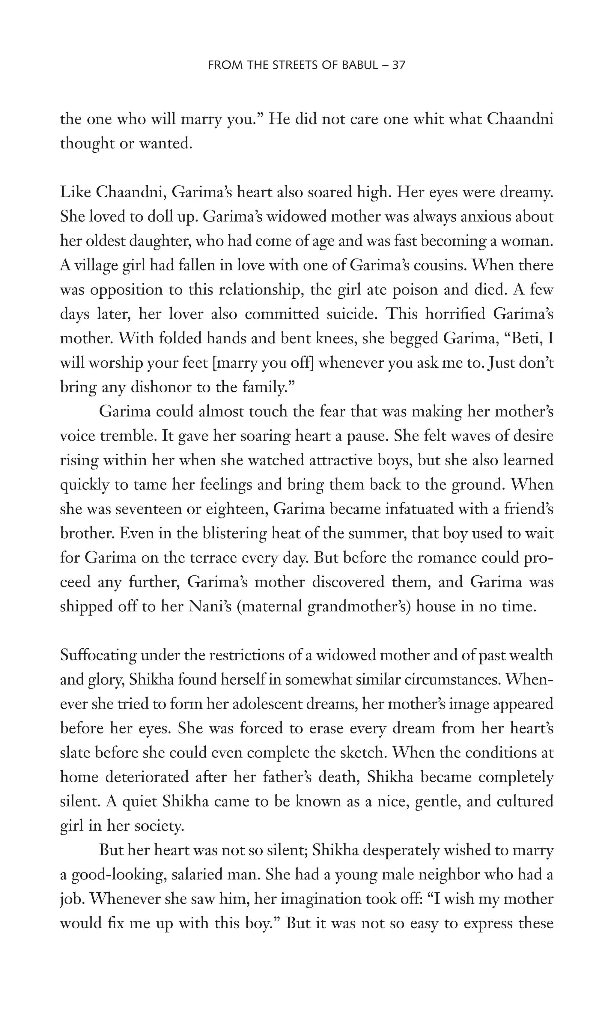the one who will marry you.” He did not care one whit what Chaandni
thought or wanted.
Like Chaandni, Garima’s heart also soared high. Her eyes were dreamy.
She loved to doll up. Garima’s widowed mother was always anxious about
her oldest daughter, who had come of age and was fast becoming a woman.
A village girl had fallen in love with one of Garima’s cousins. When there
was opposition to this relationship, the girl ate poison and died. A few
days later, her lover also committed suicide. This horriWed Garima’s
mother. With folded hands and bent knees, she begged Garima, “Beti, I
will worship your feet [marry you off] whenever you ask me to. Just don’t
bring any dishonor to the family.”
Garima could almost touch the fear that was making her mother’s
voice tremble. It gave her soaring heart a pause. She felt waves of desire
rising within her when she watched attractive boys, but she also learned
quickly to tame her feelings and bring them back to the ground. When
she was seventeen or eighteen, Garima became infatuated with a friend’s
brother. Even in the blistering heat of the summer, that boy used to wait
for Garima on the terrace every day. But before the romance could pro-
ceed any further, Garima’s mother discovered them, and Garima was
shipped off to her Nani’s (maternal grandmother’s) house in no time.
Suffocating under the restrictions of a widowed mother and of past wealth
and glory, Shikha found herself in somewhat similar circumstances. When-
ever she tried to form her adolescent dreams, her mother’s image appeared
before her eyes. She was forced to erase every dream from her heart’s
slate before she could even complete the sketch. When the conditions at
home deteriorated after her father’s death, Shikha became completely
silent. A quiet Shikha came to be known as a nice, gentle, and cultured
girl in her society.
But her heart was not so silent; Shikha desperately wished to marry
a good-looking, salaried man. She had a young male neighbor who had a
job. Whenever she saw him, her imagination took off: “I wish my mother
would Wx me up with this boy.” But it was not so easy to express these
FROM THE STREETS OF BABUL – 37
 