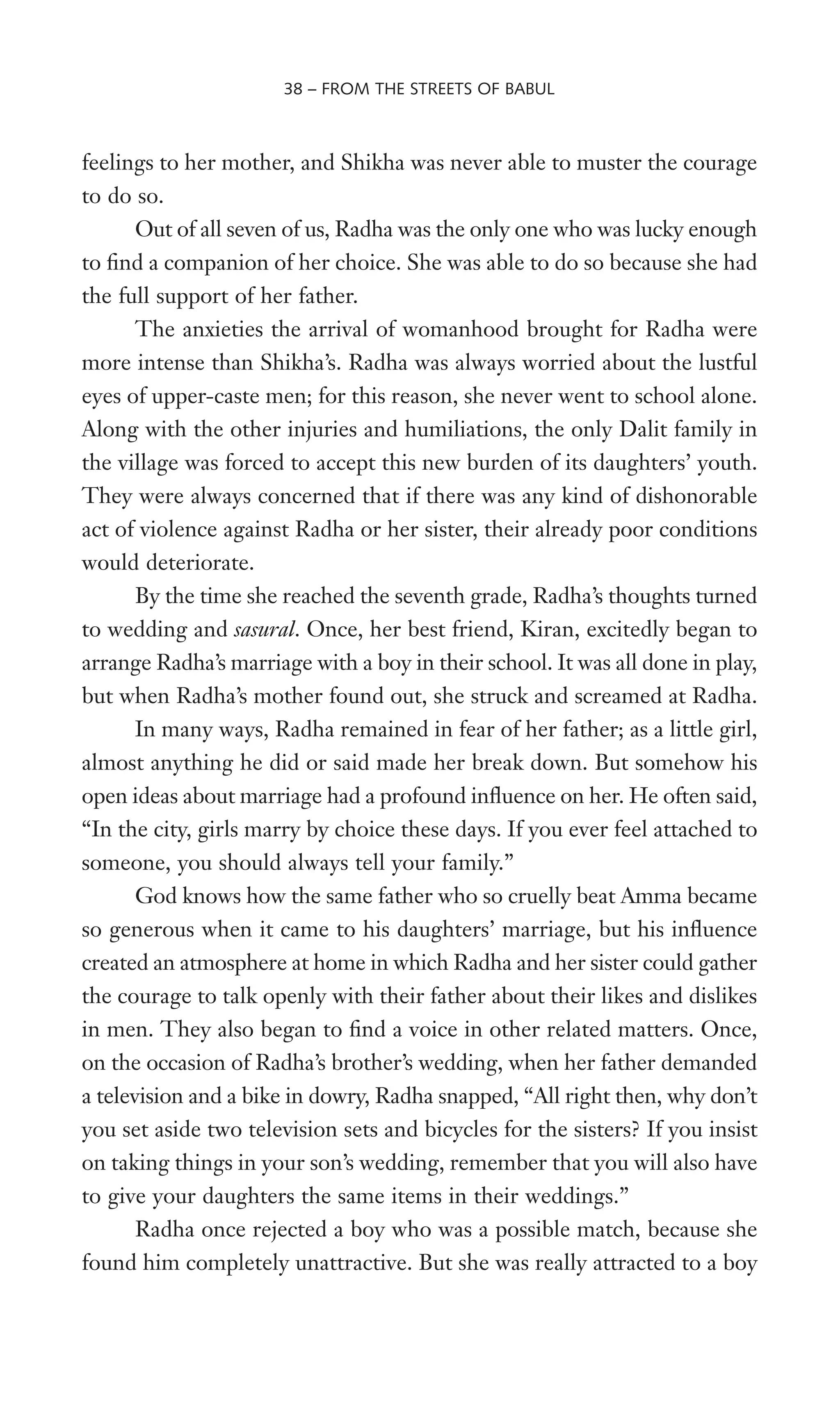 feelings to her mother, and Shikha was never able to muster the courage
to do so.
Out of all seven of us, Radha was the only one who was lucky enough
to Wnd a companion of her choice. She was able to do so because she had
the full support of her father.
The anxieties the arrival of womanhood brought for Radha were
more intense than Shikha’s. Radha was always worried about the lustful
eyes of upper-caste men; for this reason, she never went to school alone.
Along with the other injuries and humiliations, the only Dalit family in
the village was forced to accept this new burden of its daughters’ youth.
They were always concerned that if there was any kind of dishonorable
act of violence against Radha or her sister, their already poor conditions
would deteriorate.
By the time she reached the seventh grade, Radha’s thoughts turned
to wedding and sasural. Once, her best friend, Kiran, excitedly began to
arrange Radha’s marriage with a boy in their school. It was all done in play,
but when Radha’s mother found out, she struck and screamed at Radha.
In many ways, Radha remained in fear of her father; as a little girl,
almost anything he did or said made her break down. But somehow his
open ideas about marriage had a profound inXuence on her. He often said,
“In the city, girls marry by choice these days. If you ever feel attached to
someone, you should always tell your family.”
God knows how the same father who so cruelly beat Amma became
so generous when it came to his daughters’ marriage, but his inXuence
created an atmosphere at home in which Radha and her sister could gather
the courage to talk openly with their father about their likes and dislikes
in men. They also began to Wnd a voice in other related matters. Once,
on the occasion of Radha’s brother’s wedding, when her father demanded
a television and a bike in dowry, Radha snapped, “All right then, why don’t
you set aside two television sets and bicycles for the sisters? If you insist
on taking things in your son’s wedding, remember that you will also have
to give your daughters the same items in their weddings.”
Radha once rejected a boy who was a possible match, because she
found him completely unattractive. But she was really attracted to a boy
38 – FROM THE STREETS OF BABUL
 