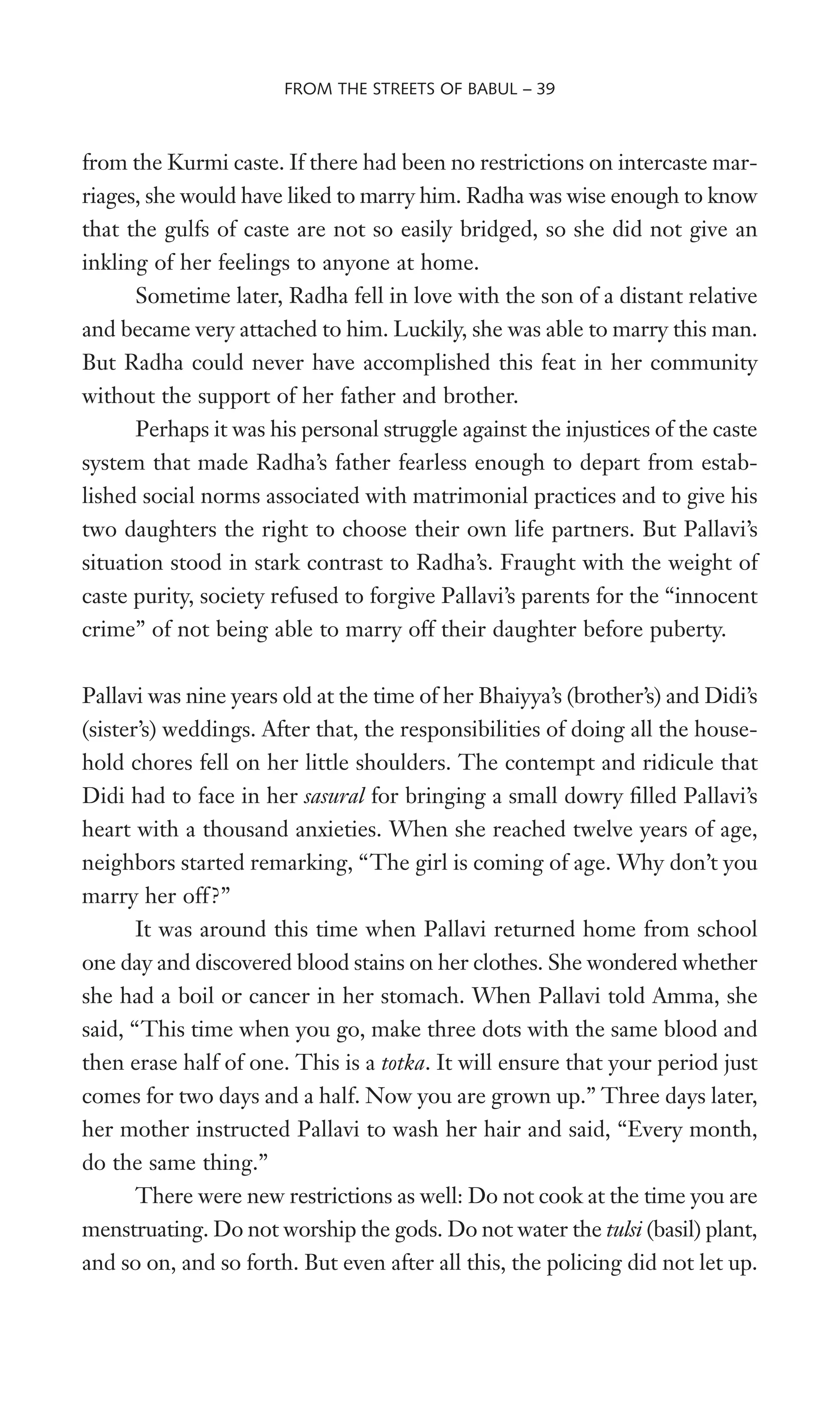 from the Kurmi caste. If there had been no restrictions on intercaste mar-
riages, she would have liked to marry him. Radha was wise enough to know
that the gulfs of caste are not so easily bridged, so she did not give an
inkling of her feelings to anyone at home.
Sometime later, Radha fell in love with the son of a distant relative
and became very attached to him. Luckily, she was able to marry this man.
But Radha could never have accomplished this feat in her community
without the support of her father and brother.
Perhaps it was his personal struggle against the injustices of the caste
system that made Radha’s father fearless enough to depart from estab-
lished social norms associated with matrimonial practices and to give his
two daughters the right to choose their own life partners. But Pallavi’s
situation stood in stark contrast to Radha’s. Fraught with the weight of
caste purity, society refused to forgive Pallavi’s parents for the “innocent
crime” of not being able to marry off their daughter before puberty.
Pallavi was nine years old at the time of her Bhaiyya’s (brother’s) and Didi’s
(sister’s) weddings. After that, the responsibilities of doing all the house-
hold chores fell on her little shoulders. The contempt and ridicule that
Didi had to face in her sasural for bringing a small dowry Wlled Pallavi’s
heart with a thousand anxieties. When she reached twelve years of age,
neighbors started remarking, “The girl is coming of age. Why don’t you
marry her off?”
It was around this time when Pallavi returned home from school
one day and discovered blood stains on her clothes. She wondered whether
she had a boil or cancer in her stomach. When Pallavi told Amma, she
said, “This time when you go, make three dots with the same blood and
then erase half of one. This is a totka. It will ensure that your period just
comes for two days and a half. Now you are grown up.” Three days later,
her mother instructed Pallavi to wash her hair and said, “Every month,
do the same thing.”
There were new restrictions as well: Do not cook at the time you are
menstruating. Do not worship the gods. Do not water the tulsi (basil) plant,
and so on, and so forth. But even after all this, the policing did not let up.
FROM THE STREETS OF BABUL – 39
 