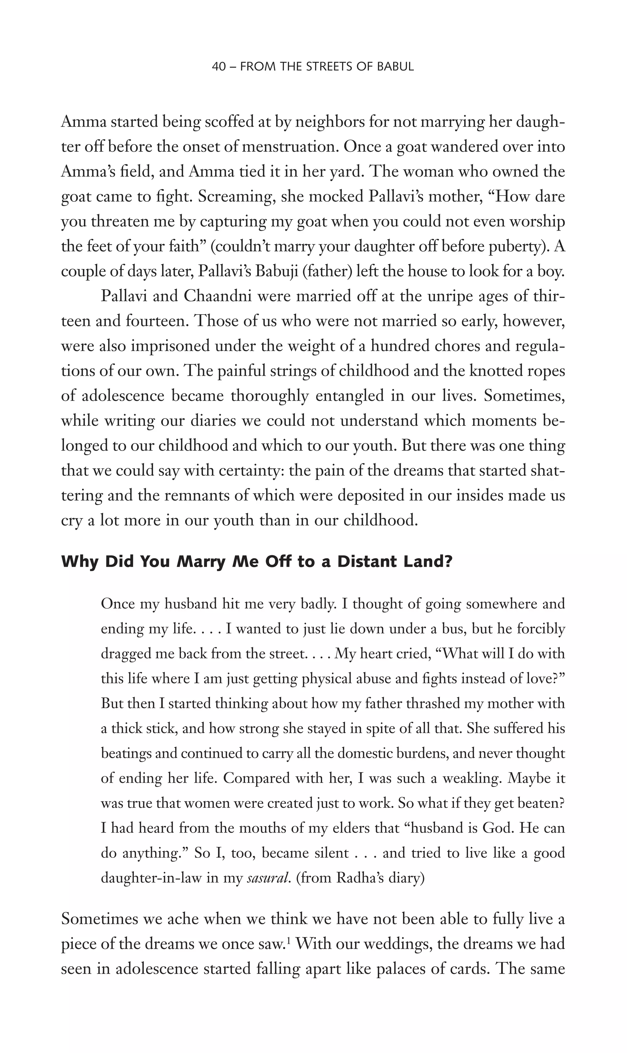 Amma started being scoffed at by neighbors for not marrying her daugh-
ter off before the onset of menstruation. Once a goat wandered over into
Amma’s Weld, and Amma tied it in her yard. The woman who owned the
goat came to Wght. Screaming, she mocked Pallavi’s mother, “How dare
you threaten me by capturing my goat when you could not even worship
the feet of your faith” (couldn’t marry your daughter off before puberty). A
couple of days later, Pallavi’s Babuji (father) left the house to look for a boy.
Pallavi and Chaandni were married off at the unripe ages of thir-
teen and fourteen. Those of us who were not married so early, however,
were also imprisoned under the weight of a hundred chores and regula-
tions of our own. The painful strings of childhood and the knotted ropes
of adolescence became thoroughly entangled in our lives. Sometimes,
while writing our diaries we could not understand which moments be-
longed to our childhood and which to our youth. But there was one thing
that we could say with certainty: the pain of the dreams that started shat-
tering and the remnants of which were deposited in our insides made us
cry a lot more in our youth than in our childhood.
Why Did You Marry Me Off to a Distant Land?
Once my husband hit me very badly. I thought of going somewhere and
ending my life. . . . I wanted to just lie down under a bus, but he forcibly
dragged me back from the street. . . . My heart cried, “What will I do with
this life where I am just getting physical abuse and Wghts instead of love?”
But then I started thinking about how my father thrashed my mother with
a thick stick, and how strong she stayed in spite of all that. She suffered his
beatings and continued to carry all the domestic burdens, and never thought
of ending her life. Compared with her, I was such a weakling. Maybe it
was true that women were created just to work. So what if they get beaten?
I had heard from the mouths of my elders that “husband is God. He can
do anything.” So I, too, became silent . . . and tried to live like a good
daughter-in-law in my sasural. (from Radha’s diary)
Sometimes we ache when we think we have not been able to fully live a
piece of the dreams we once saw.1
With our weddings, the dreams we had
seen in adolescence started falling apart like palaces of cards. The same
40 – FROM THE STREETS OF BABUL
 