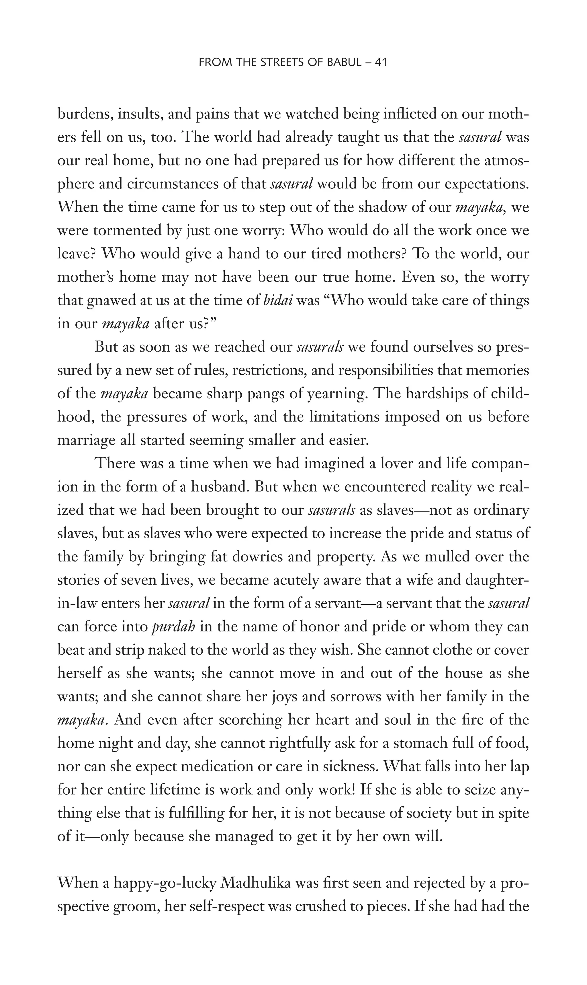burdens, insults, and pains that we watched being inXicted on our moth-
ers fell on us, too. The world had already taught us that the sasural was
our real home, but no one had prepared us for how different the atmos-
phere and circumstances of that sasural would be from our expectations.
When the time came for us to step out of the shadow of our mayaka, we
were tormented by just one worry: Who would do all the work once we
leave? Who would give a hand to our tired mothers? To the world, our
mother’s home may not have been our true home. Even so, the worry
that gnawed at us at the time of bidai was “Who would take care of things
in our mayaka after us?”
But as soon as we reached our sasurals we found ourselves so pres-
sured by a new set of rules, restrictions, and responsibilities that memories
of the mayaka became sharp pangs of yearning. The hardships of child-
hood, the pressures of work, and the limitations imposed on us before
marriage all started seeming smaller and easier.
There was a time when we had imagined a lover and life compan-
ion in the form of a husband. But when we encountered reality we real-
ized that we had been brought to our sasurals as slaves—not as ordinary
slaves, but as slaves who were expected to increase the pride and status of
the family by bringing fat dowries and property. As we mulled over the
stories of seven lives, we became acutely aware that a wife and daughter-
in-law enters her sasural in the form of a servant—a servant that the sasural
can force into purdah in the name of honor and pride or whom they can
beat and strip naked to the world as they wish. She cannot clothe or cover
herself as she wants; she cannot move in and out of the house as she
wants; and she cannot share her joys and sorrows with her family in the
mayaka. And even after scorching her heart and soul in the Wre of the
home night and day, she cannot rightfully ask for a stomach full of food,
nor can she expect medication or care in sickness. What falls into her lap
for her entire lifetime is work and only work! If she is able to seize any-
thing else that is fulWlling for her, it is not because of society but in spite
of it—only because she managed to get it by her own will.
When a happy-go-lucky Madhulika was Wrst seen and rejected by a pro-
spective groom, her self-respect was crushed to pieces. If she had had the
FROM THE STREETS OF BABUL – 41
 