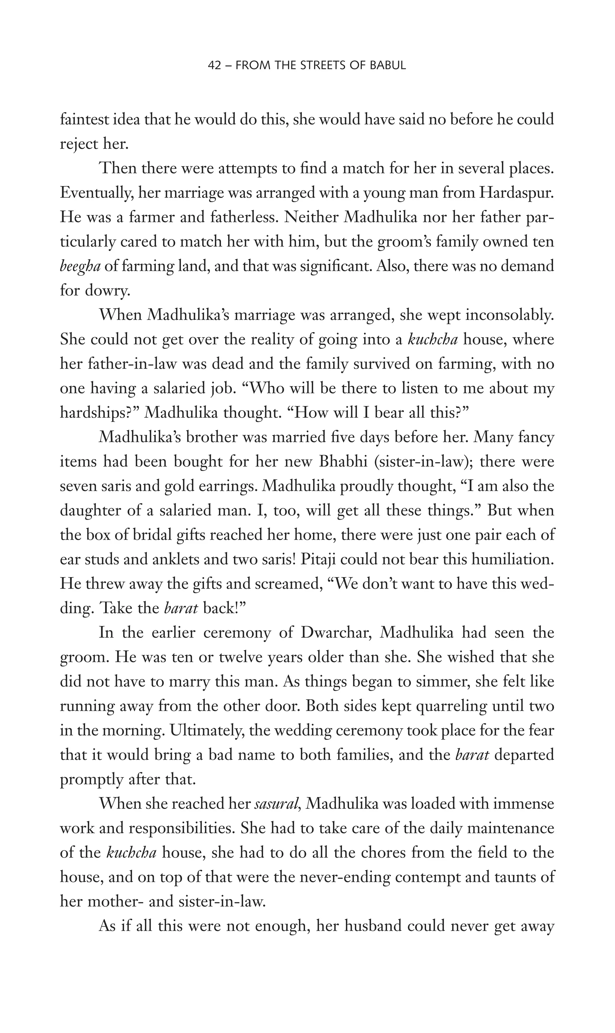 faintest idea that he would do this, she would have said no before he could
reject her.
Then there were attempts to Wnd a match for her in several places.
Eventually, her marriage was arranged with a young man from Hardaspur.
He was a farmer and fatherless. Neither Madhulika nor her father par-
ticularly cared to match her with him, but the groom’s family owned ten
beegha of farming land, and that was signiWcant. Also, there was no demand
for dowry.
When Madhulika’s marriage was arranged, she wept inconsolably.
She could not get over the reality of going into a kuchcha house, where
her father-in-law was dead and the family survived on farming, with no
one having a salaried job. “Who will be there to listen to me about my
hardships?” Madhulika thought. “How will I bear all this?”
Madhulika’s brother was married Wve days before her. Many fancy
items had been bought for her new Bhabhi (sister-in-law); there were
seven saris and gold earrings. Madhulika proudly thought, “I am also the
daughter of a salaried man. I, too, will get all these things.” But when
the box of bridal gifts reached her home, there were just one pair each of
ear studs and anklets and two saris! Pitaji could not bear this humiliation.
He threw away the gifts and screamed, “We don’t want to have this wed-
ding. Take the barat back!”
In the earlier ceremony of Dwarchar, Madhulika had seen the
groom. He was ten or twelve years older than she. She wished that she
did not have to marry this man. As things began to simmer, she felt like
running away from the other door. Both sides kept quarreling until two
in the morning. Ultimately, the wedding ceremony took place for the fear
that it would bring a bad name to both families, and the barat departed
promptly after that.
When she reached her sasural, Madhulika was loaded with immense
work and responsibilities. She had to take care of the daily maintenance
of the kuchcha house, she had to do all the chores from the Weld to the
house, and on top of that were the never-ending contempt and taunts of
her mother- and sister-in-law.
As if all this were not enough, her husband could never get away
42 – FROM THE STREETS OF BABUL
 