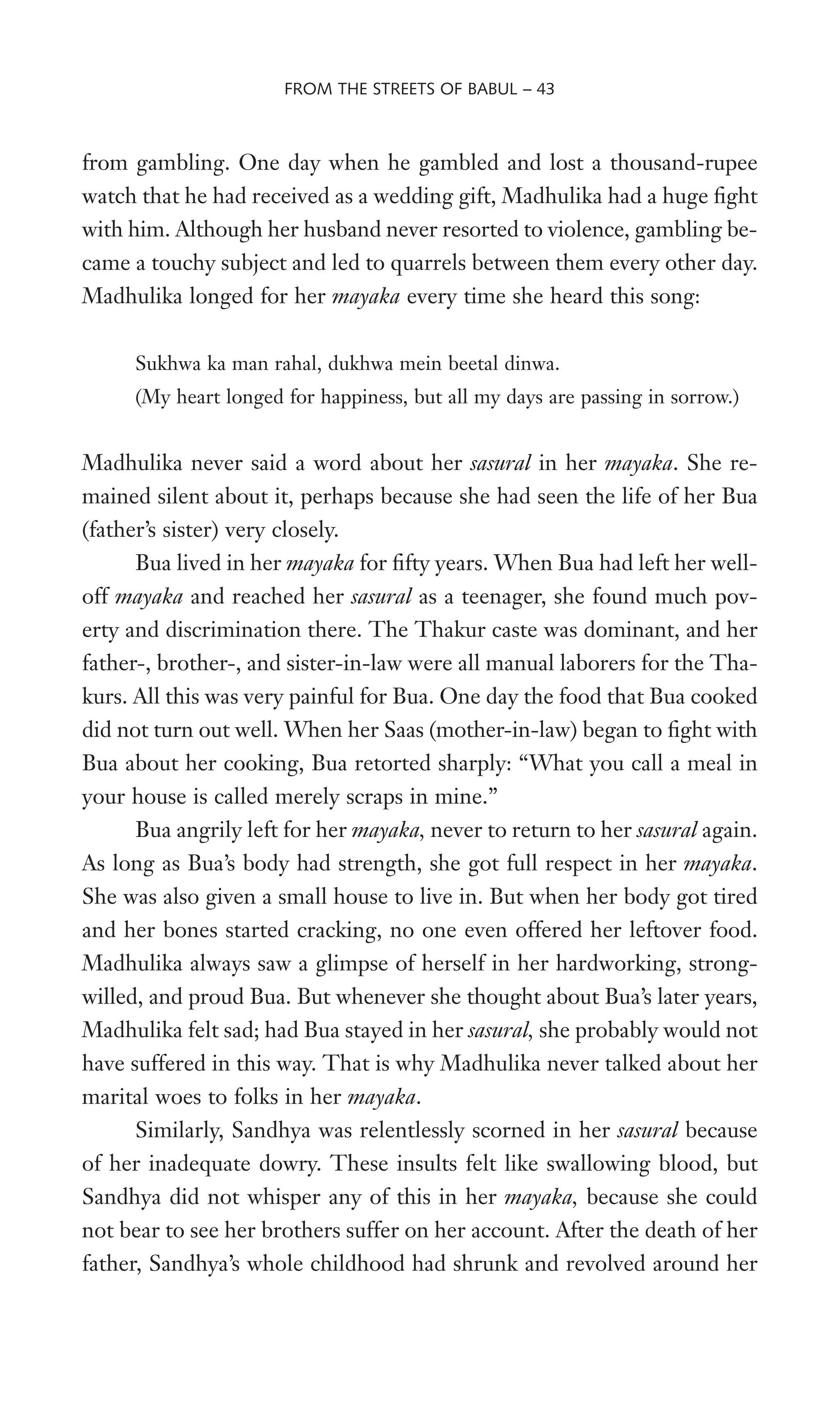 from gambling. One day when he gambled and lost a thousand-rupee
watch that he had received as a wedding gift, Madhulika had a huge Wght
with him. Although her husband never resorted to violence, gambling be-
came a touchy subject and led to quarrels between them every other day.
Madhulika longed for her mayaka every time she heard this song:
Sukhwa ka man rahal, dukhwa mein beetal dinwa.
(My heart longed for happiness, but all my days are passing in sorrow.)
Madhulika never said a word about her sasural in her mayaka. She re-
mained silent about it, perhaps because she had seen the life of her Bua
(father’s sister) very closely.
Bua lived in her mayaka for Wfty years. When Bua had left her well-
off mayaka and reached her sasural as a teenager, she found much pov-
erty and discrimination there. The Thakur caste was dominant, and her
father-, brother-, and sister-in-law were all manual laborers for the Tha-
kurs. All this was very painful for Bua. One day the food that Bua cooked
did not turn out well. When her Saas (mother-in-law) began to Wght with
Bua about her cooking, Bua retorted sharply: “What you call a meal in
your house is called merely scraps in mine.”
Bua angrily left for her mayaka, never to return to her sasural again.
As long as Bua’s body had strength, she got full respect in her mayaka.
She was also given a small house to live in. But when her body got tired
and her bones started cracking, no one even offered her leftover food.
Madhulika always saw a glimpse of herself in her hardworking, strong-
willed, and proud Bua. But whenever she thought about Bua’s later years,
Madhulika felt sad; had Bua stayed in her sasural, she probably would not
have suffered in this way. That is why Madhulika never talked about her
marital woes to folks in her mayaka.
Similarly, Sandhya was relentlessly scorned in her sasural because
of her inadequate dowry. These insults felt like swallowing blood, but
Sandhya did not whisper any of this in her mayaka, because she could
not bear to see her brothers suffer on her account. After the death of her
father, Sandhya’s whole childhood had shrunk and revolved around her
FROM THE STREETS OF BABUL – 43
 