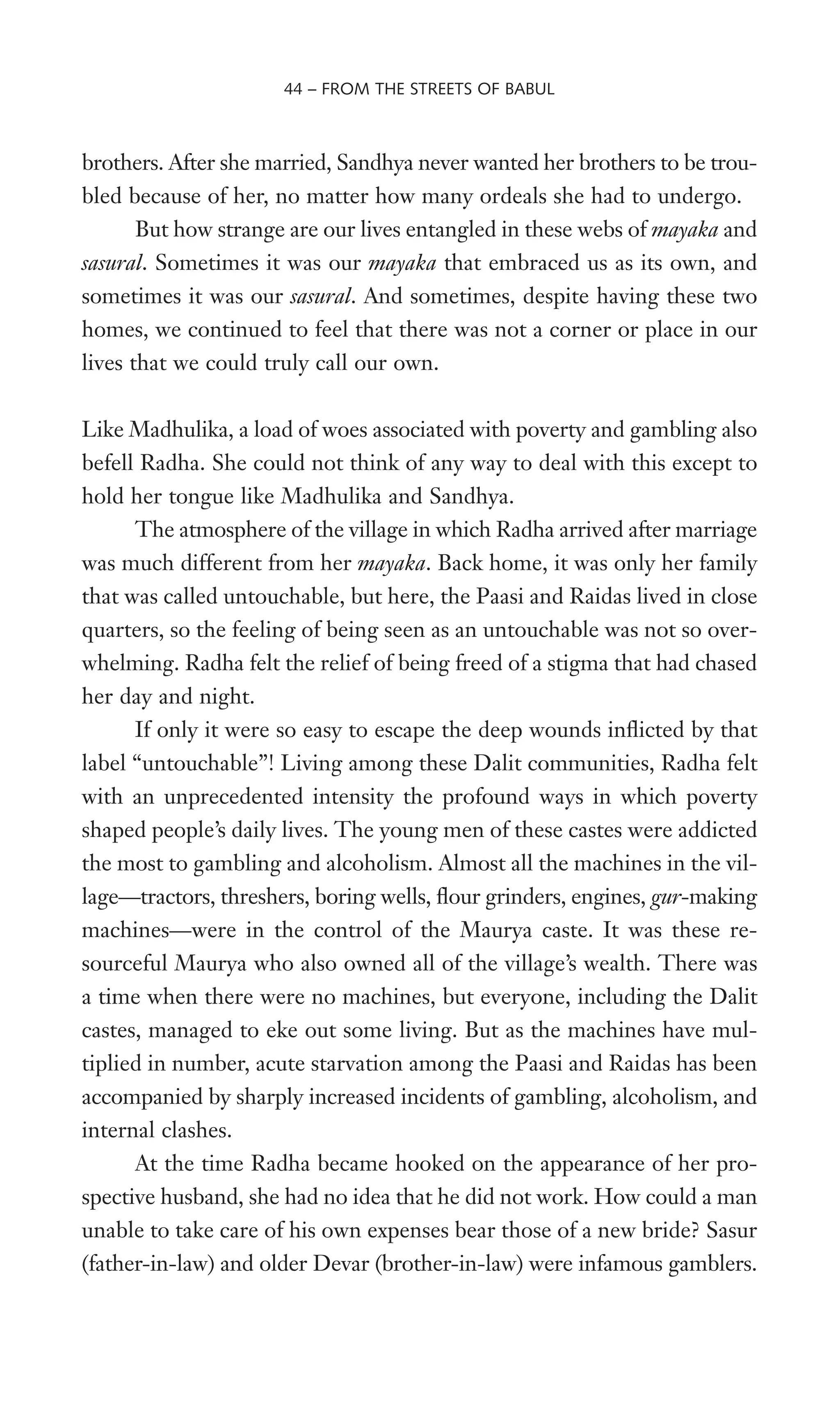 brothers. After she married, Sandhya never wanted her brothers to be trou-
bled because of her, no matter how many ordeals she had to undergo.
But how strange are our lives entangled in these webs of mayaka and
sasural. Sometimes it was our mayaka that embraced us as its own, and
sometimes it was our sasural. And sometimes, despite having these two
homes, we continued to feel that there was not a corner or place in our
lives that we could truly call our own.
Like Madhulika, a load of woes associated with poverty and gambling also
befell Radha. She could not think of any way to deal with this except to
hold her tongue like Madhulika and Sandhya.
The atmosphere of the village in which Radha arrived after marriage
was much different from her mayaka. Back home, it was only her family
that was called untouchable, but here, the Paasi and Raidas lived in close
quarters, so the feeling of being seen as an untouchable was not so over-
whelming. Radha felt the relief of being freed of a stigma that had chased
her day and night.
If only it were so easy to escape the deep wounds inXicted by that
label “untouchable”! Living among these Dalit communities, Radha felt
with an unprecedented intensity the profound ways in which poverty
shaped people’s daily lives. The young men of these castes were addicted
the most to gambling and alcoholism. Almost all the machines in the vil-
lage—tractors, threshers, boring wells, Xour grinders, engines, gur-making
machines—were in the control of the Maurya caste. It was these re-
sourceful Maurya who also owned all of the village’s wealth. There was
a time when there were no machines, but everyone, including the Dalit
castes, managed to eke out some living. But as the machines have mul-
tiplied in number, acute starvation among the Paasi and Raidas has been
accompanied by sharply increased incidents of gambling, alcoholism, and
internal clashes.
At the time Radha became hooked on the appearance of her pro-
spective husband, she had no idea that he did not work. How could a man
unable to take care of his own expenses bear those of a new bride? Sasur
(father-in-law) and older Devar (brother-in-law) were infamous gamblers.
44 – FROM THE STREETS OF BABUL
 