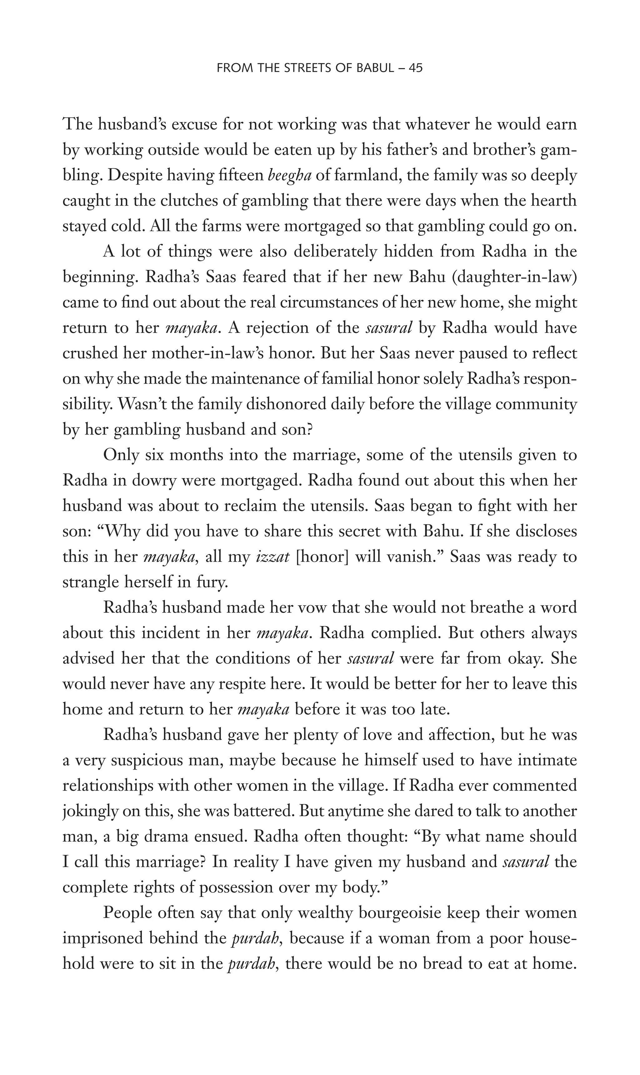The husband’s excuse for not working was that whatever he would earn
by working outside would be eaten up by his father’s and brother’s gam-
bling. Despite having Wfteen beegha of farmland, the family was so deeply
caught in the clutches of gambling that there were days when the hearth
stayed cold. All the farms were mortgaged so that gambling could go on.
A lot of things were also deliberately hidden from Radha in the
beginning. Radha’s Saas feared that if her new Bahu (daughter-in-law)
came to Wnd out about the real circumstances of her new home, she might
return to her mayaka. A rejection of the sasural by Radha would have
crushed her mother-in-law’s honor. But her Saas never paused to reXect
on why she made the maintenance of familial honor solely Radha’s respon-
sibility. Wasn’t the family dishonored daily before the village community
by her gambling husband and son?
Only six months into the marriage, some of the utensils given to
Radha in dowry were mortgaged. Radha found out about this when her
husband was about to reclaim the utensils. Saas began to Wght with her
son: “Why did you have to share this secret with Bahu. If she discloses
this in her mayaka, all my izzat [honor] will vanish.” Saas was ready to
strangle herself in fury.
Radha’s husband made her vow that she would not breathe a word
about this incident in her mayaka. Radha complied. But others always
advised her that the conditions of her sasural were far from okay. She
would never have any respite here. It would be better for her to leave this
home and return to her mayaka before it was too late.
Radha’s husband gave her plenty of love and affection, but he was
a very suspicious man, maybe because he himself used to have intimate
relationships with other women in the village. If Radha ever commented
jokingly on this, she was battered. But anytime she dared to talk to another
man, a big drama ensued. Radha often thought: “By what name should
I call this marriage? In reality I have given my husband and sasural the
complete rights of possession over my body.”
People often say that only wealthy bourgeoisie keep their women
imprisoned behind the purdah, because if a woman from a poor house-
hold were to sit in the purdah, there would be no bread to eat at home.
FROM THE STREETS OF BABUL – 45
 