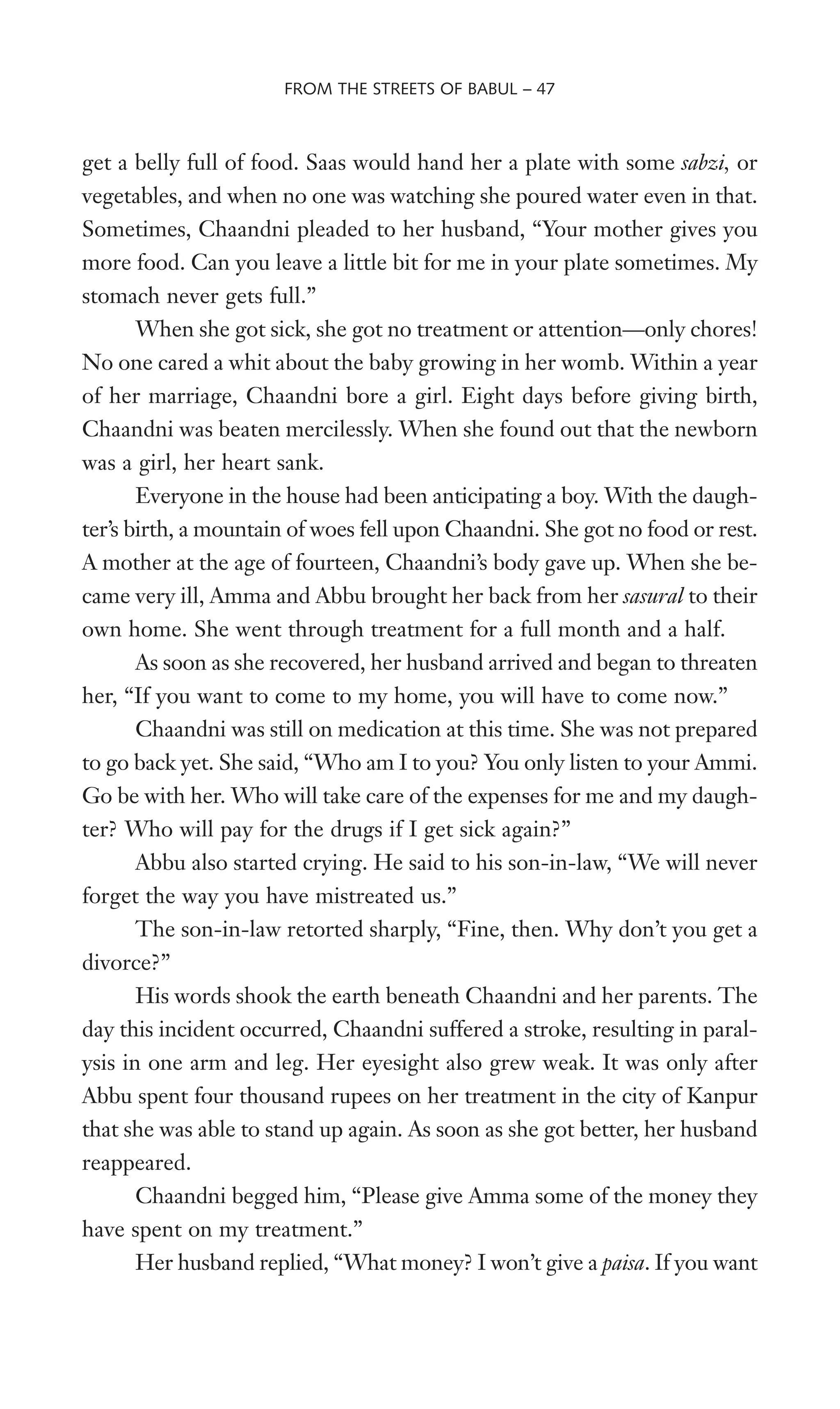 get a belly full of food. Saas would hand her a plate with some sabzi, or
vegetables, and when no one was watching she poured water even in that.
Sometimes, Chaandni pleaded to her husband, “Your mother gives you
more food. Can you leave a little bit for me in your plate sometimes. My
stomach never gets full.”
When she got sick, she got no treatment or attention—only chores!
No one cared a whit about the baby growing in her womb. Within a year
of her marriage, Chaandni bore a girl. Eight days before giving birth,
Chaandni was beaten mercilessly. When she found out that the newborn
was a girl, her heart sank.
Everyone in the house had been anticipating a boy. With the daugh-
ter’s birth, a mountain of woes fell upon Chaandni. She got no food or rest.
A mother at the age of fourteen, Chaandni’s body gave up. When she be-
came very ill, Amma and Abbu brought her back from her sasural to their
own home. She went through treatment for a full month and a half.
As soon as she recovered, her husband arrived and began to threaten
her, “If you want to come to my home, you will have to come now.”
Chaandni was still on medication at this time. She was not prepared
to go back yet. She said, “Who am I to you? You only listen to your Ammi.
Go be with her. Who will take care of the expenses for me and my daugh-
ter? Who will pay for the drugs if I get sick again?”
Abbu also started crying. He said to his son-in-law, “We will never
forget the way you have mistreated us.”
The son-in-law retorted sharply, “Fine, then. Why don’t you get a
divorce?”
His words shook the earth beneath Chaandni and her parents. The
day this incident occurred, Chaandni suffered a stroke, resulting in paral-
ysis in one arm and leg. Her eyesight also grew weak. It was only after
Abbu spent four thousand rupees on her treatment in the city of Kanpur
that she was able to stand up again. As soon as she got better, her husband
reappeared.
Chaandni begged him, “Please give Amma some of the money they
have spent on my treatment.”
Her husband replied, “What money? I won’t give a paisa. If you want
FROM THE STREETS OF BABUL – 47
 