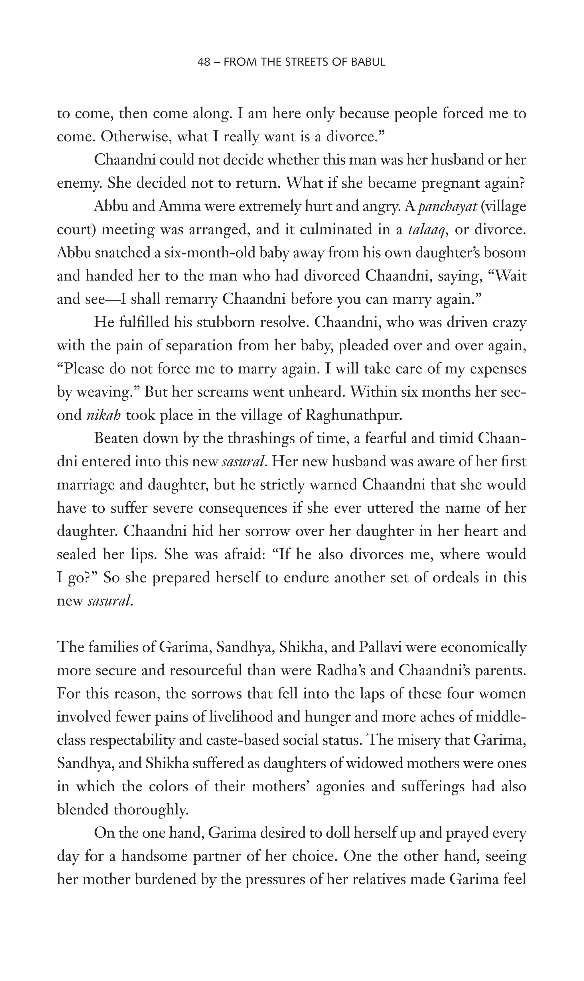 to come, then come along. I am here only because people forced me to
come. Otherwise, what I really want is a divorce.”
Chaandni could not decide whether this man was her husband or her
enemy. She decided not to return. What if she became pregnant again?
Abbu and Amma were extremely hurt and angry. A panchayat (village
court) meeting was arranged, and it culminated in a talaaq, or divorce.
Abbu snatched a six-month-old baby away from his own daughter’s bosom
and handed her to the man who had divorced Chaandni, saying, “Wait
and see—I shall remarry Chaandni before you can marry again.”
He fulWlled his stubborn resolve. Chaandni, who was driven crazy
with the pain of separation from her baby, pleaded over and over again,
“Please do not force me to marry again. I will take care of my expenses
by weaving.” But her screams went unheard. Within six months her sec-
ond nikah took place in the village of Raghunathpur.
Beaten down by the thrashings of time, a fearful and timid Chaan-
dni entered into this new sasural. Her new husband was aware of her Wrst
marriage and daughter, but he strictly warned Chaandni that she would
have to suffer severe consequences if she ever uttered the name of her
daughter. Chaandni hid her sorrow over her daughter in her heart and
sealed her lips. She was afraid: “If he also divorces me, where would
I go?” So she prepared herself to endure another set of ordeals in this
new sasural.
The families of Garima, Sandhya, Shikha, and Pallavi were economically
more secure and resourceful than were Radha’s and Chaandni’s parents.
For this reason, the sorrows that fell into the laps of these four women
involved fewer pains of livelihood and hunger and more aches of middle-
class respectability and caste-based social status. The misery that Garima,
Sandhya, and Shikha suffered as daughters of widowed mothers were ones
in which the colors of their mothers’ agonies and sufferings had also
blended thoroughly.
On the one hand, Garima desired to doll herself up and prayed every
day for a handsome partner of her choice. One the other hand, seeing
her mother burdened by the pressures of her relatives made Garima feel
48 – FROM THE STREETS OF BABUL
 