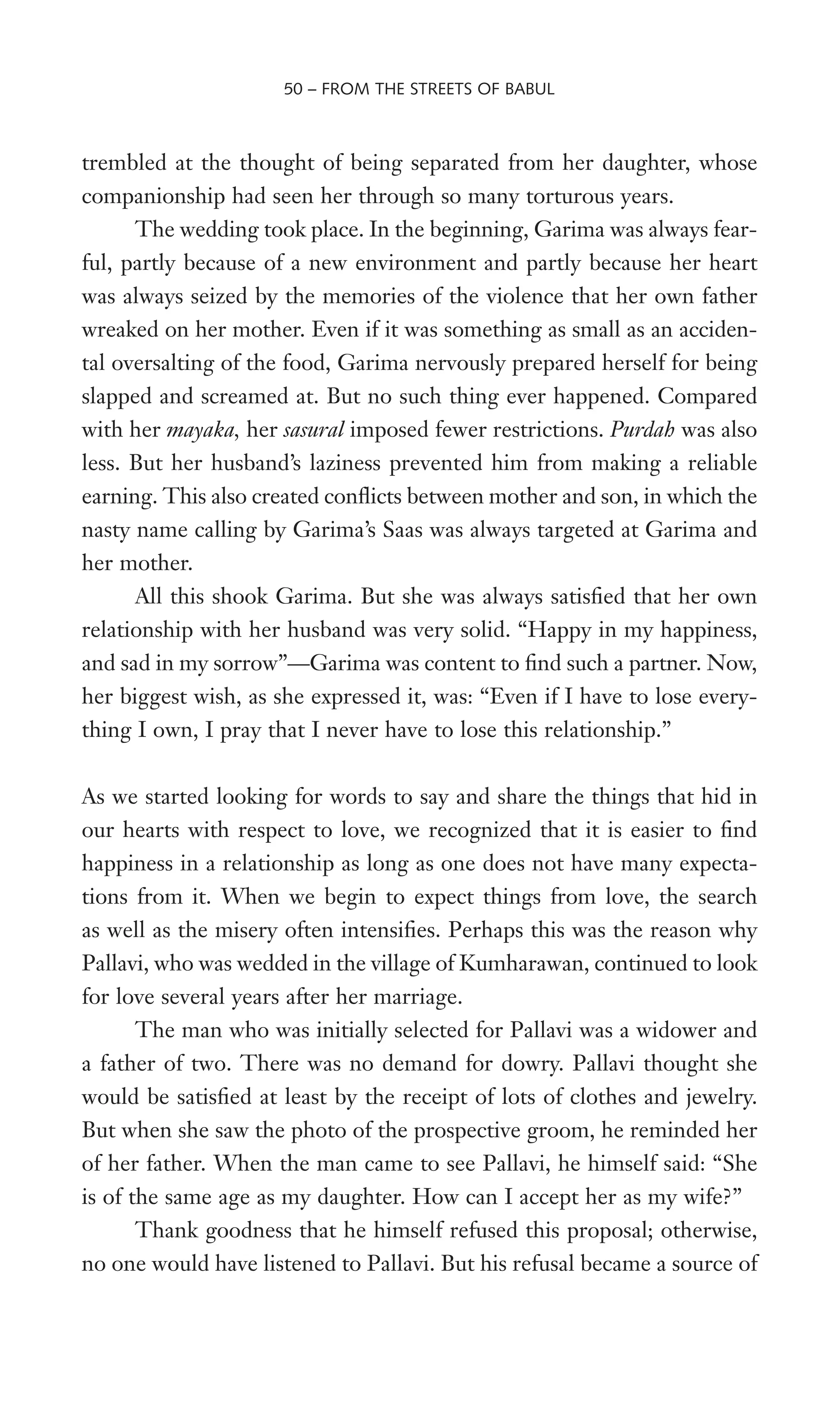 trembled at the thought of being separated from her daughter, whose
companionship had seen her through so many torturous years.
The wedding took place. In the beginning, Garima was always fear-
ful, partly because of a new environment and partly because her heart
was always seized by the memories of the violence that her own father
wreaked on her mother. Even if it was something as small as an acciden-
tal oversalting of the food, Garima nervously prepared herself for being
slapped and screamed at. But no such thing ever happened. Compared
with her mayaka, her sasural imposed fewer restrictions. Purdah was also
less. But her husband’s laziness prevented him from making a reliable
earning. This also created conXicts between mother and son, in which the
nasty name calling by Garima’s Saas was always targeted at Garima and
her mother.
All this shook Garima. But she was always satisWed that her own
relationship with her husband was very solid. “Happy in my happiness,
and sad in my sorrow”—Garima was content to Wnd such a partner. Now,
her biggest wish, as she expressed it, was: “Even if I have to lose every-
thing I own, I pray that I never have to lose this relationship.”
As we started looking for words to say and share the things that hid in
our hearts with respect to love, we recognized that it is easier to Wnd
happiness in a relationship as long as one does not have many expecta-
tions from it. When we begin to expect things from love, the search
as well as the misery often intensiWes. Perhaps this was the reason why
Pallavi, who was wedded in the village of Kumharawan, continued to look
for love several years after her marriage.
The man who was initially selected for Pallavi was a widower and
a father of two. There was no demand for dowry. Pallavi thought she
would be satisWed at least by the receipt of lots of clothes and jewelry.
But when she saw the photo of the prospective groom, he reminded her
of her father. When the man came to see Pallavi, he himself said: “She
is of the same age as my daughter. How can I accept her as my wife?”
Thank goodness that he himself refused this proposal; otherwise,
no one would have listened to Pallavi. But his refusal became a source of
50 – FROM THE STREETS OF BABUL
 