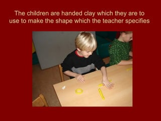 The children are handed clay which they are to use to make the shape which the teacher specifies 