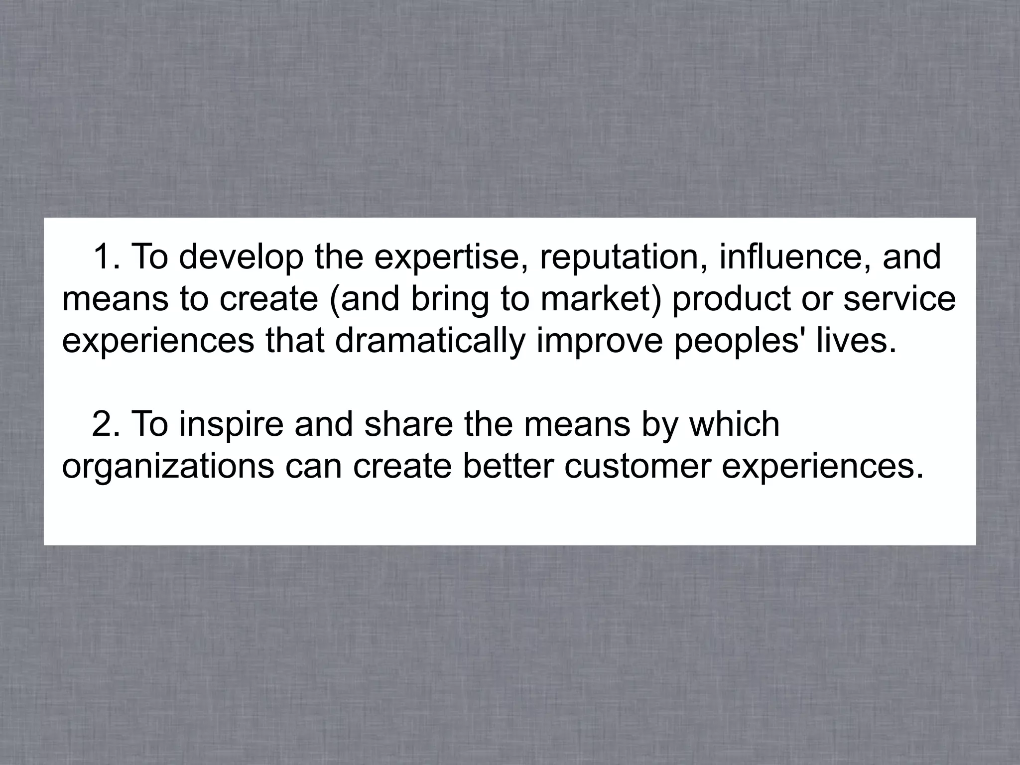 1. To develop the expertise, reputation, influence, and
means to create (and bring to market) product or service
experiences that dramatically improve peoples' lives.

  2. To inspire and share the means by which
organizations can create better customer experiences.
 