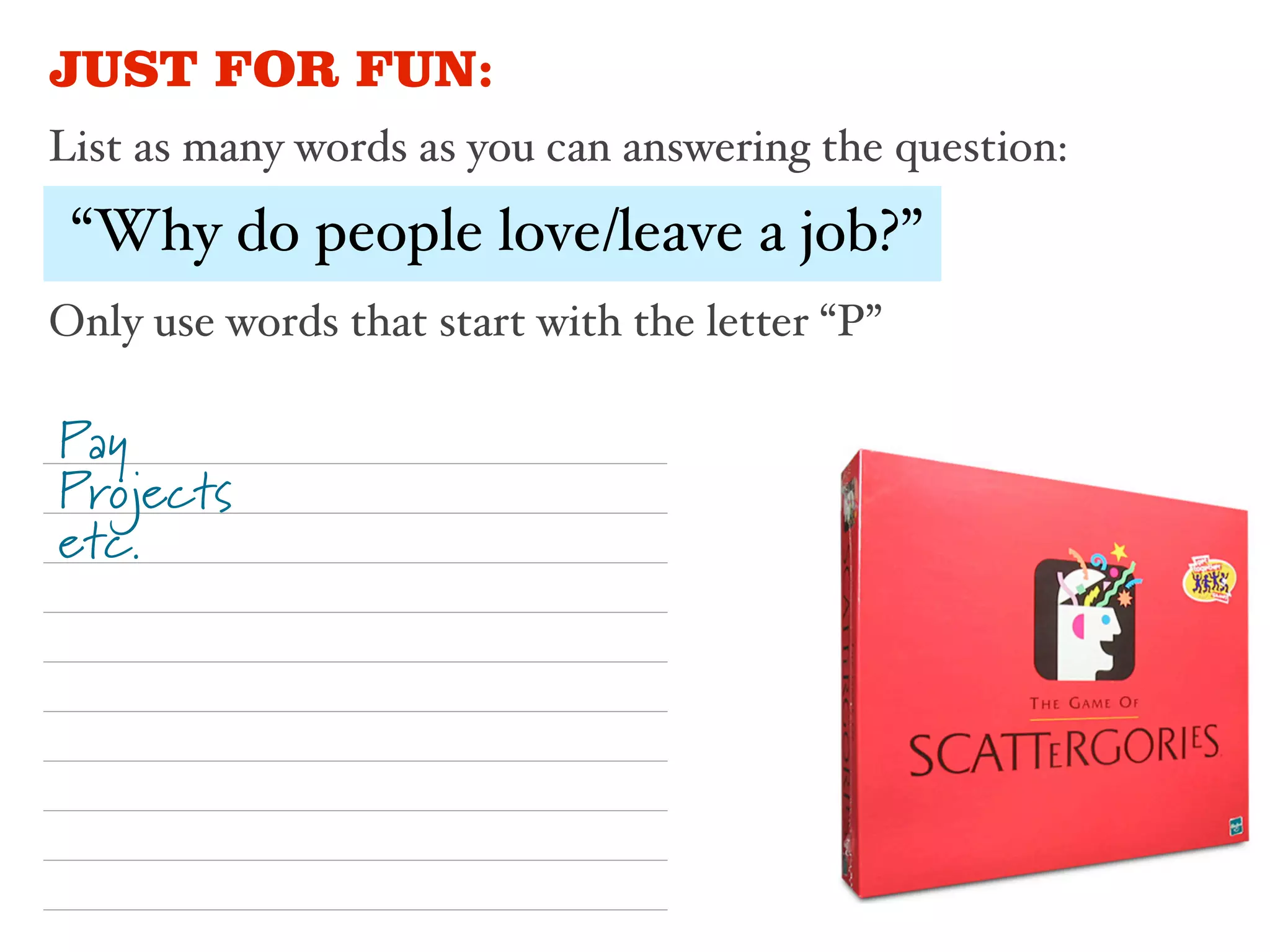 JUST FOR FUN:
List as many words as you can answering the question:

 “Why do people love/leave a job?”
Only use words that start with the letter “P”

Pay
Projects
etc.
 