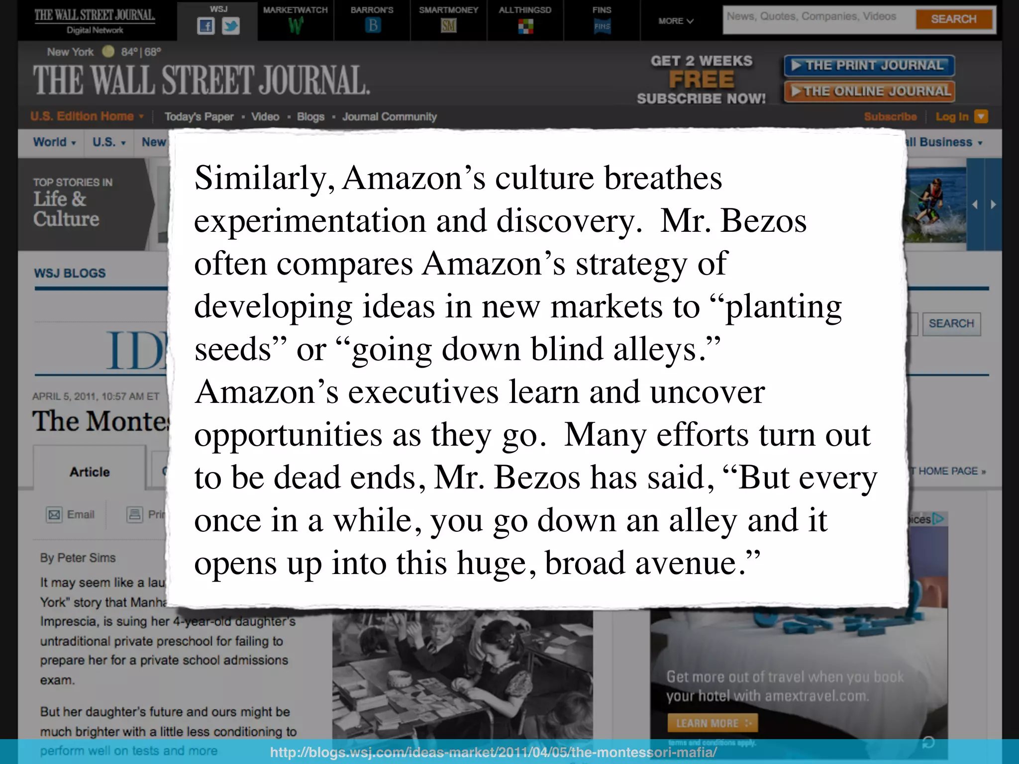 Similarly, Amazon’s culture breathes
experimentation and discovery. !Mr. Bezos
often compares Amazon’s strategy of
developing ideas in new markets to “planting
seeds” or “going down blind alleys.” !
Amazon’s executives learn and uncover
opportunities as they go. !Many efforts turn out
to be dead ends, Mr. Bezos has said, “But every
once in a while, you go down an alley and it
opens up into this huge, broad avenue.”




     http://blogs.wsj.com/ideas-market/2011/04/05/the-montessori-maﬁa/
 