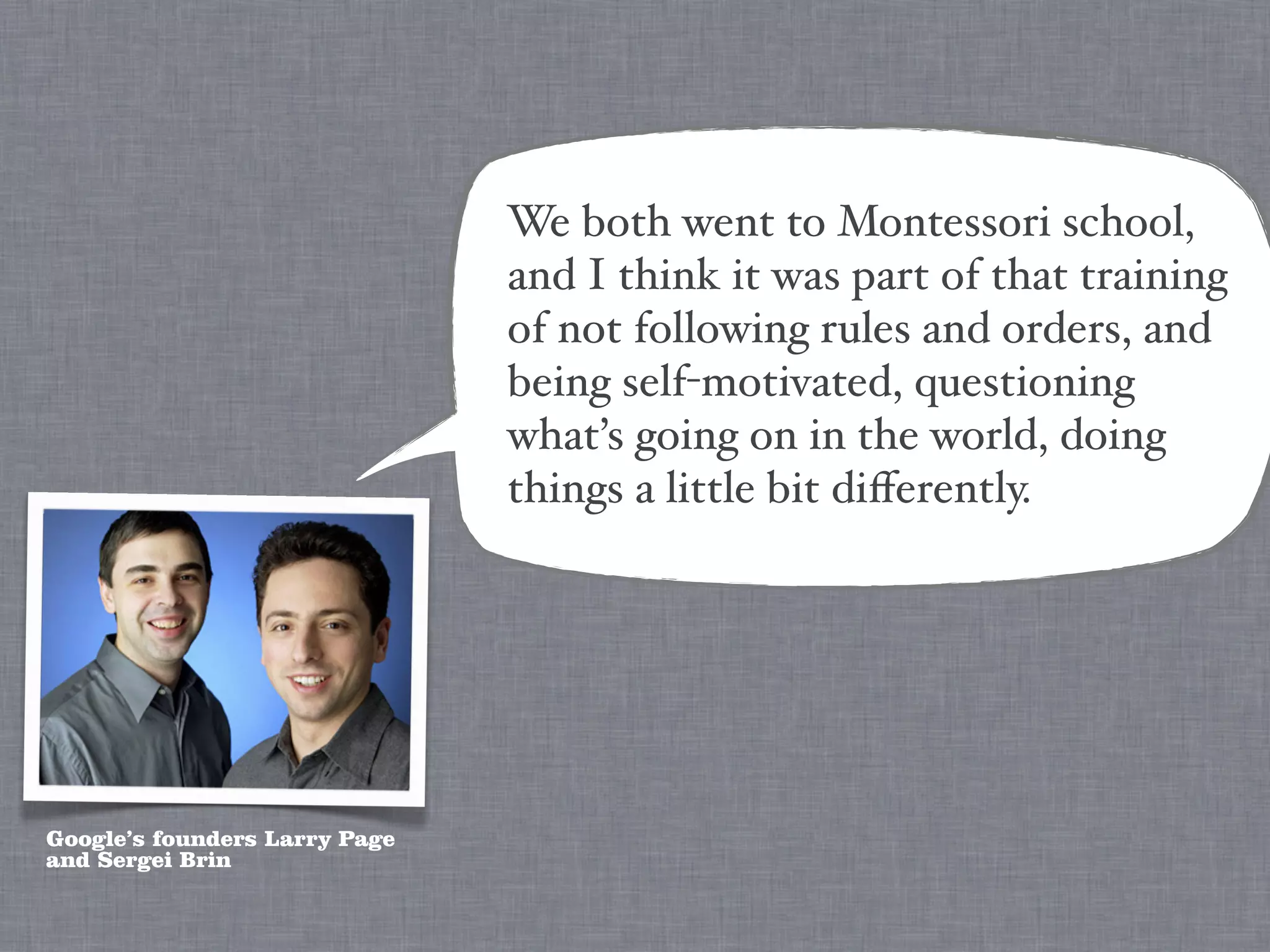 We both went to Montessori school,
                               and I think it was part of that training
                               of not following rules and orders, and
                               being self-motivated, questioning
                               what’s going on in the world, doing
                               things a little bit diﬀerently.




Google’s founders Larry Page
and Sergei Brin
 